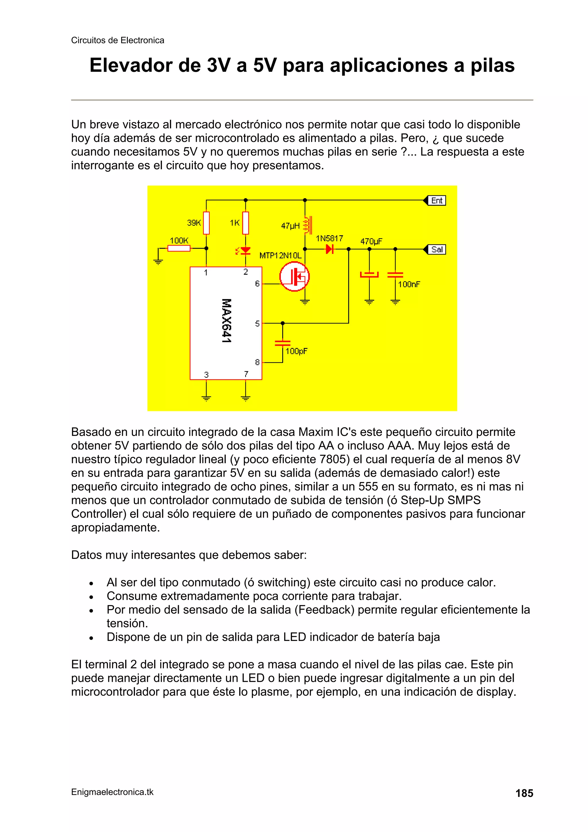 Circuitos de Electronica
Enigmaelectronica.tk 185
Elevador de 3V a 5V para aplicaciones a pilas
Un breve vistazo al mercado electrónico nos permite notar que casi todo lo disponible
hoy día además de ser microcontrolado es alimentado a pilas. Pero, ¿ que sucede
cuando necesitamos 5V y no queremos muchas pilas en serie ?... La respuesta a este
interrogante es el circuito que hoy presentamos.
Basado en un circuito integrado de la casa Maxim IC's este pequeño circuito permite
obtener 5V partiendo de sólo dos pilas del tipo AA o incluso AAA. Muy lejos está de
nuestro típico regulador lineal (y poco eficiente 7805) el cual requería de al menos 8V
en su entrada para garantizar 5V en su salida (además de demasiado calor!) este
pequeño circuito integrado de ocho pines, similar a un 555 en su formato, es ni mas ni
menos que un controlador conmutado de subida de tensión (ó Step-Up SMPS
Controller) el cual sólo requiere de un puñado de componentes pasivos para funcionar
apropiadamente.
Datos muy interesantes que debemos saber:
• Al ser del tipo conmutado (ó switching) este circuito casi no produce calor.
• Consume extremadamente poca corriente para trabajar.
• Por medio del sensado de la salida (Feedback) permite regular eficientemente la
tensión.
• Dispone de un pin de salida para LED indicador de batería baja
El terminal 2 del integrado se pone a masa cuando el nivel de las pilas cae. Este pin
puede manejar directamente un LED o bien puede ingresar digitalmente a un pin del
microcontrolador para que éste lo plasme, por ejemplo, en una indicación de display.
 