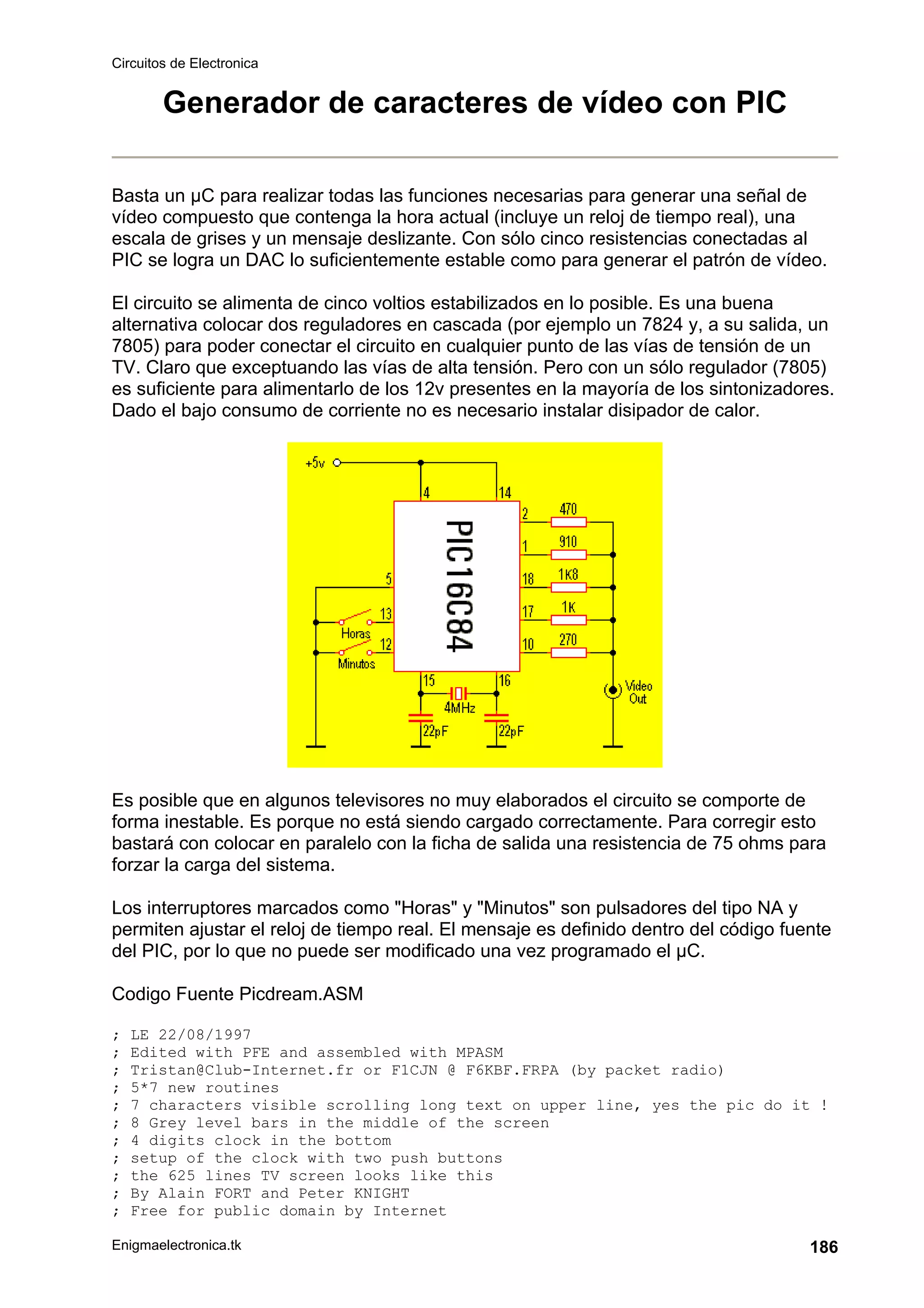 Circuitos de Electronica
Enigmaelectronica.tk 186
Generador de caracteres de vídeo con PIC
Basta un µC para realizar todas las funciones necesarias para generar una señal de
vídeo compuesto que contenga la hora actual (incluye un reloj de tiempo real), una
escala de grises y un mensaje deslizante. Con sólo cinco resistencias conectadas al
PIC se logra un DAC lo suficientemente estable como para generar el patrón de vídeo.
El circuito se alimenta de cinco voltios estabilizados en lo posible. Es una buena
alternativa colocar dos reguladores en cascada (por ejemplo un 7824 y, a su salida, un
7805) para poder conectar el circuito en cualquier punto de las vías de tensión de un
TV. Claro que exceptuando las vías de alta tensión. Pero con un sólo regulador (7805)
es suficiente para alimentarlo de los 12v presentes en la mayoría de los sintonizadores.
Dado el bajo consumo de corriente no es necesario instalar disipador de calor.
Es posible que en algunos televisores no muy elaborados el circuito se comporte de
forma inestable. Es porque no está siendo cargado correctamente. Para corregir esto
bastará con colocar en paralelo con la ficha de salida una resistencia de 75 ohms para
forzar la carga del sistema.
Los interruptores marcados como "Horas" y "Minutos" son pulsadores del tipo NA y
permiten ajustar el reloj de tiempo real. El mensaje es definido dentro del código fuente
del PIC, por lo que no puede ser modificado una vez programado el µC.
Codigo Fuente Picdream.ASM
; LE 22/08/1997
; Edited with PFE and assembled with MPASM
; Tristan@Club-Internet.fr or F1CJN @ F6KBF.FRPA (by packet radio)
; 5*7 new routines
; 7 characters visible scrolling long text on upper line, yes the pic do it !
; 8 Grey level bars in the middle of the screen
; 4 digits clock in the bottom
; setup of the clock with two push buttons
; the 625 lines TV screen looks like this
; By Alain FORT and Peter KNIGHT
; Free for public domain by Internet
 