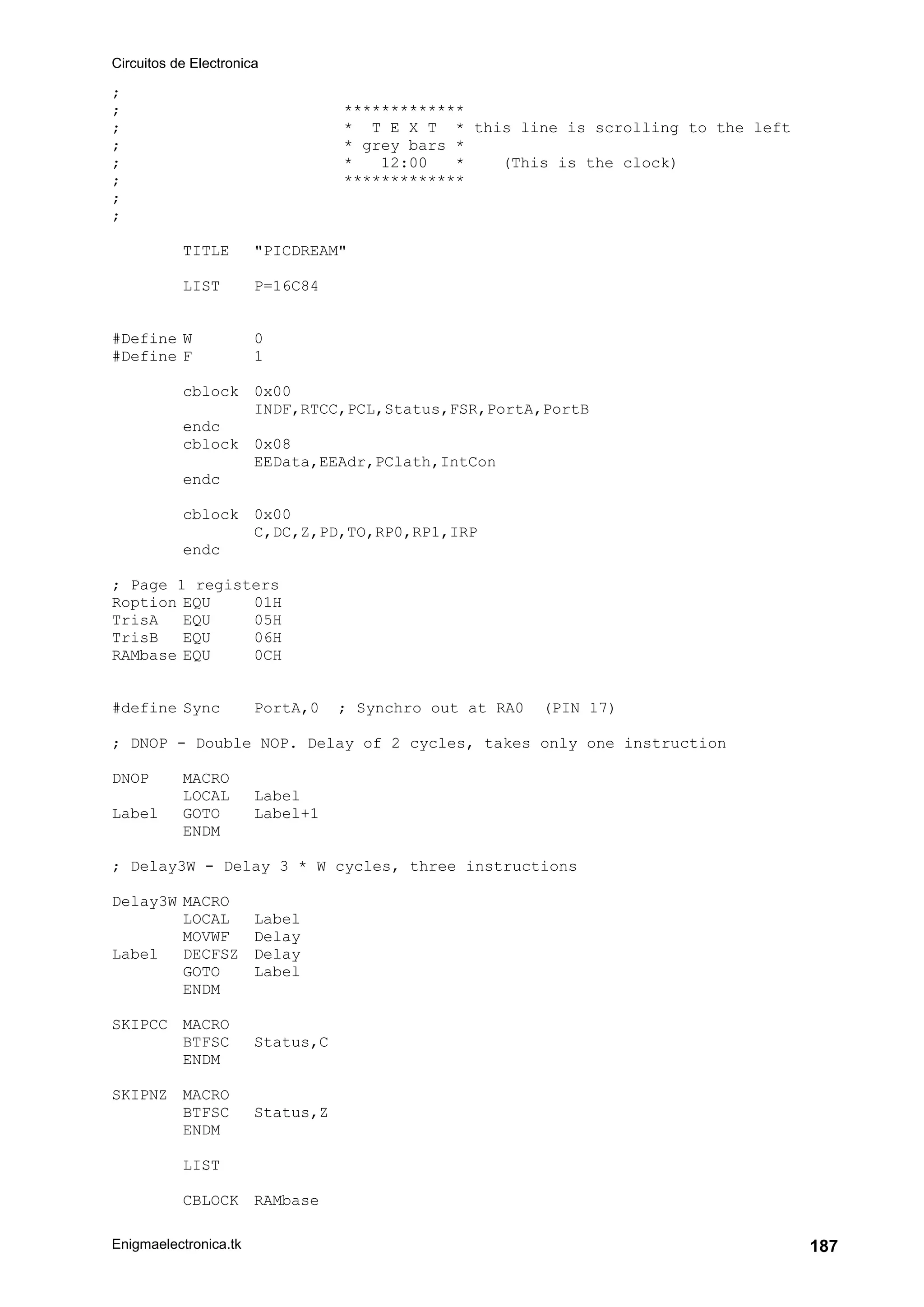 Circuitos de Electronica
Enigmaelectronica.tk 187
;
; *************
; * T E X T * this line is scrolling to the left
; * grey bars *
; * 12:00 * (This is the clock)
; *************
;
;
TITLE "PICDREAM"
LIST P=16C84
#Define W 0
#Define F 1
cblock 0x00
INDF,RTCC,PCL,Status,FSR,PortA,PortB
endc
cblock 0x08
EEData,EEAdr,PClath,IntCon
endc
cblock 0x00
C,DC,Z,PD,TO,RP0,RP1,IRP
endc
; Page 1 registers
Roption EQU 01H
TrisA EQU 05H
TrisB EQU 06H
RAMbase EQU 0CH
#define Sync PortA,0 ; Synchro out at RA0 (PIN 17)
; DNOP - Double NOP. Delay of 2 cycles, takes only one instruction
DNOP MACRO
LOCAL Label
Label GOTO Label+1
ENDM
; Delay3W - Delay 3 * W cycles, three instructions
Delay3W MACRO
LOCAL Label
MOVWF Delay
Label DECFSZ Delay
GOTO Label
ENDM
SKIPCC MACRO
BTFSC Status,C
ENDM
SKIPNZ MACRO
BTFSC Status,Z
ENDM
LIST
CBLOCK RAMbase
 