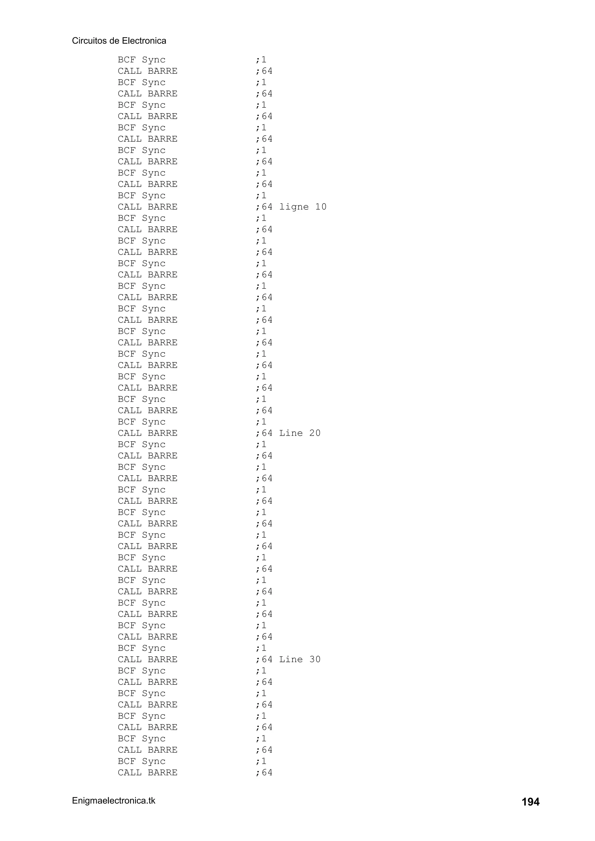 Circuitos de Electronica
Enigmaelectronica.tk 194
BCF Sync ;1
CALL BARRE ;64
BCF Sync ;1
CALL BARRE ;64
BCF Sync ;1
CALL BARRE ;64
BCF Sync ;1
CALL BARRE ;64
BCF Sync ;1
CALL BARRE ;64
BCF Sync ;1
CALL BARRE ;64
BCF Sync ;1
CALL BARRE ;64 ligne 10
BCF Sync ;1
CALL BARRE ;64
BCF Sync ;1
CALL BARRE ;64
BCF Sync ;1
CALL BARRE ;64
BCF Sync ;1
CALL BARRE ;64
BCF Sync ;1
CALL BARRE ;64
BCF Sync ;1
CALL BARRE ;64
BCF Sync ;1
CALL BARRE ;64
BCF Sync ;1
CALL BARRE ;64
BCF Sync ;1
CALL BARRE ;64
BCF Sync ;1
CALL BARRE ;64 Line 20
BCF Sync ;1
CALL BARRE ;64
BCF Sync ;1
CALL BARRE ;64
BCF Sync ;1
CALL BARRE ;64
BCF Sync ;1
CALL BARRE ;64
BCF Sync ;1
CALL BARRE ;64
BCF Sync ;1
CALL BARRE ;64
BCF Sync ;1
CALL BARRE ;64
BCF Sync ;1
CALL BARRE ;64
BCF Sync ;1
CALL BARRE ;64
BCF Sync ;1
CALL BARRE ;64 Line 30
BCF Sync ;1
CALL BARRE ;64
BCF Sync ;1
CALL BARRE ;64
BCF Sync ;1
CALL BARRE ;64
BCF Sync ;1
CALL BARRE ;64
BCF Sync ;1
CALL BARRE ;64
 