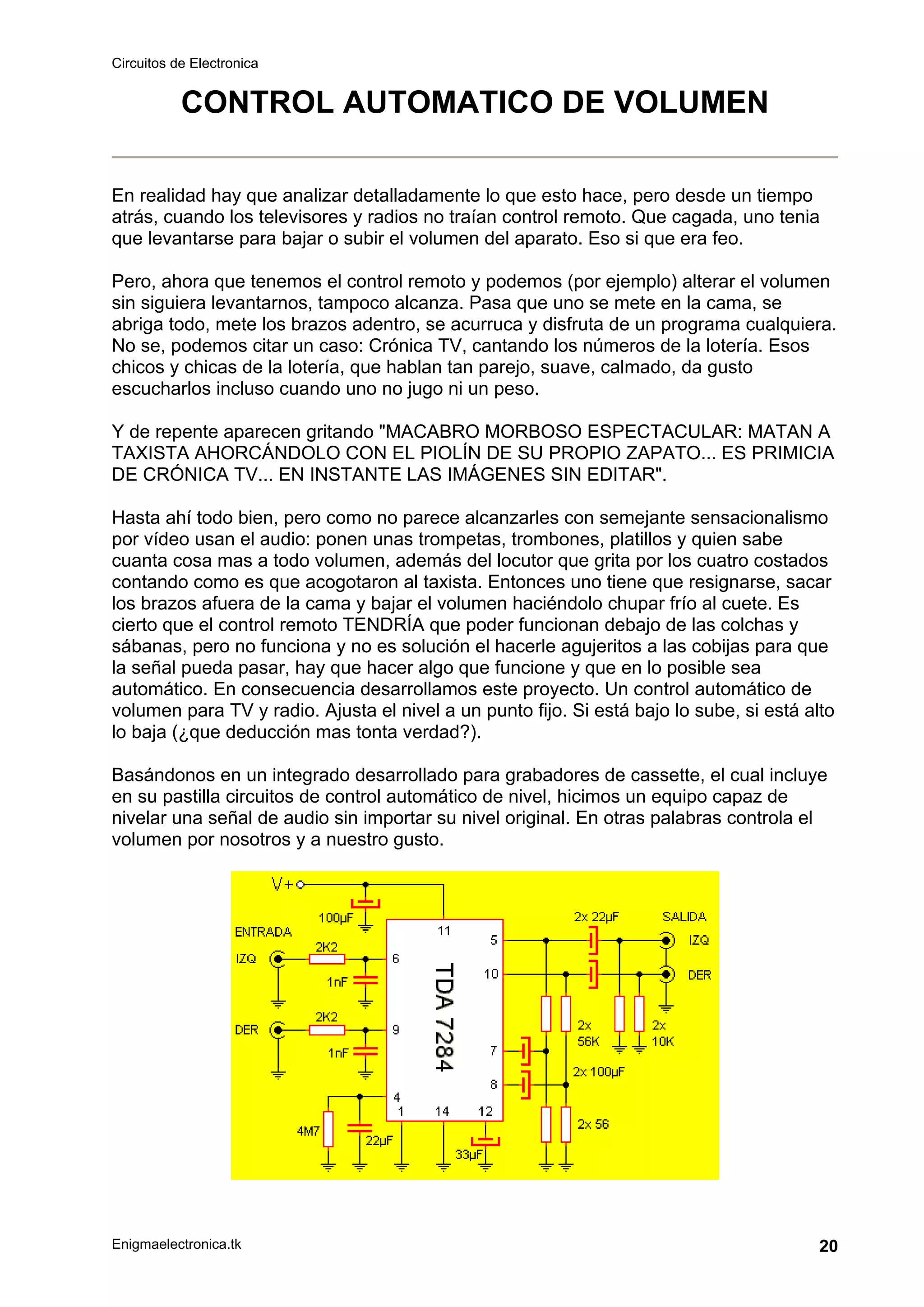 Circuitos de Electronica
Enigmaelectronica.tk 20
CONTROL AUTOMATICO DE VOLUMEN
En realidad hay que analizar detalladamente lo que esto hace, pero desde un tiempo
atrás, cuando los televisores y radios no traían control remoto. Que cagada, uno tenia
que levantarse para bajar o subir el volumen del aparato. Eso si que era feo.
Pero, ahora que tenemos el control remoto y podemos (por ejemplo) alterar el volumen
sin siguiera levantarnos, tampoco alcanza. Pasa que uno se mete en la cama, se
abriga todo, mete los brazos adentro, se acurruca y disfruta de un programa cualquiera.
No se, podemos citar un caso: Crónica TV, cantando los números de la lotería. Esos
chicos y chicas de la lotería, que hablan tan parejo, suave, calmado, da gusto
escucharlos incluso cuando uno no jugo ni un peso.
Y de repente aparecen gritando "MACABRO MORBOSO ESPECTACULAR: MATAN A
TAXISTA AHORCÁNDOLO CON EL PIOLÍN DE SU PROPIO ZAPATO... ES PRIMICIA
DE CRÓNICA TV... EN INSTANTE LAS IMÁGENES SIN EDITAR".
Hasta ahí todo bien, pero como no parece alcanzarles con semejante sensacionalismo
por vídeo usan el audio: ponen unas trompetas, trombones, platillos y quien sabe
cuanta cosa mas a todo volumen, además del locutor que grita por los cuatro costados
contando como es que acogotaron al taxista. Entonces uno tiene que resignarse, sacar
los brazos afuera de la cama y bajar el volumen haciéndolo chupar frío al cuete. Es
cierto que el control remoto TENDRÍA que poder funcionan debajo de las colchas y
sábanas, pero no funciona y no es solución el hacerle agujeritos a las cobijas para que
la señal pueda pasar, hay que hacer algo que funcione y que en lo posible sea
automático. En consecuencia desarrollamos este proyecto. Un control automático de
volumen para TV y radio. Ajusta el nivel a un punto fijo. Si está bajo lo sube, si está alto
lo baja (¿que deducción mas tonta verdad?).
Basándonos en un integrado desarrollado para grabadores de cassette, el cual incluye
en su pastilla circuitos de control automático de nivel, hicimos un equipo capaz de
nivelar una señal de audio sin importar su nivel original. En otras palabras controla el
volumen por nosotros y a nuestro gusto.
 
