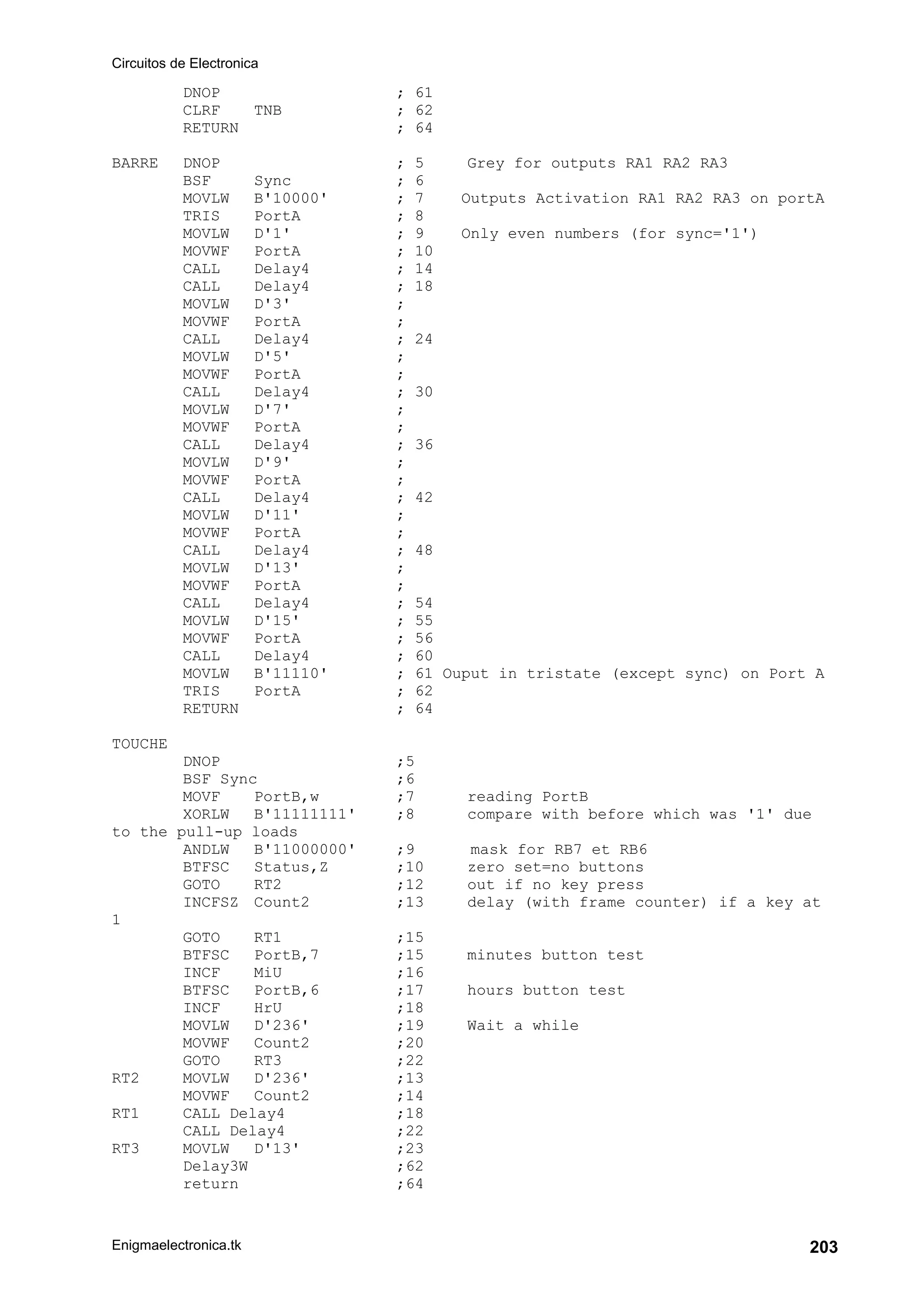 Circuitos de Electronica
Enigmaelectronica.tk 203
DNOP ; 61
CLRF TNB ; 62
RETURN ; 64
BARRE DNOP ; 5 Grey for outputs RA1 RA2 RA3
BSF Sync ; 6
MOVLW B'10000' ; 7 Outputs Activation RA1 RA2 RA3 on portA
TRIS PortA ; 8
MOVLW D'1' ; 9 Only even numbers (for sync='1')
MOVWF PortA ; 10
CALL Delay4 ; 14
CALL Delay4 ; 18
MOVLW D'3' ;
MOVWF PortA ;
CALL Delay4 ; 24
MOVLW D'5' ;
MOVWF PortA ;
CALL Delay4 ; 30
MOVLW D'7' ;
MOVWF PortA ;
CALL Delay4 ; 36
MOVLW D'9' ;
MOVWF PortA ;
CALL Delay4 ; 42
MOVLW D'11' ;
MOVWF PortA ;
CALL Delay4 ; 48
MOVLW D'13' ;
MOVWF PortA ;
CALL Delay4 ; 54
MOVLW D'15' ; 55
MOVWF PortA ; 56
CALL Delay4 ; 60
MOVLW B'11110' ; 61 Ouput in tristate (except sync) on Port A
TRIS PortA ; 62
RETURN ; 64
TOUCHE
DNOP ;5
BSF Sync ;6
MOVF PortB,w ;7 reading PortB
XORLW B'11111111' ;8 compare with before which was '1' due
to the pull-up loads
ANDLW B'11000000' ;9 mask for RB7 et RB6
BTFSC Status,Z ;10 zero set=no buttons
GOTO RT2 ;12 out if no key press
INCFSZ Count2 ;13 delay (with frame counter) if a key at
1
GOTO RT1 ;15
BTFSC PortB,7 ;15 minutes button test
INCF MiU ;16
BTFSC PortB,6 ;17 hours button test
INCF HrU ;18
MOVLW D'236' ;19 Wait a while
MOVWF Count2 ;20
GOTO RT3 ;22
RT2 MOVLW D'236' ;13
MOVWF Count2 ;14
RT1 CALL Delay4 ;18
CALL Delay4 ;22
RT3 MOVLW D'13' ;23
Delay3W ;62
return ;64
 