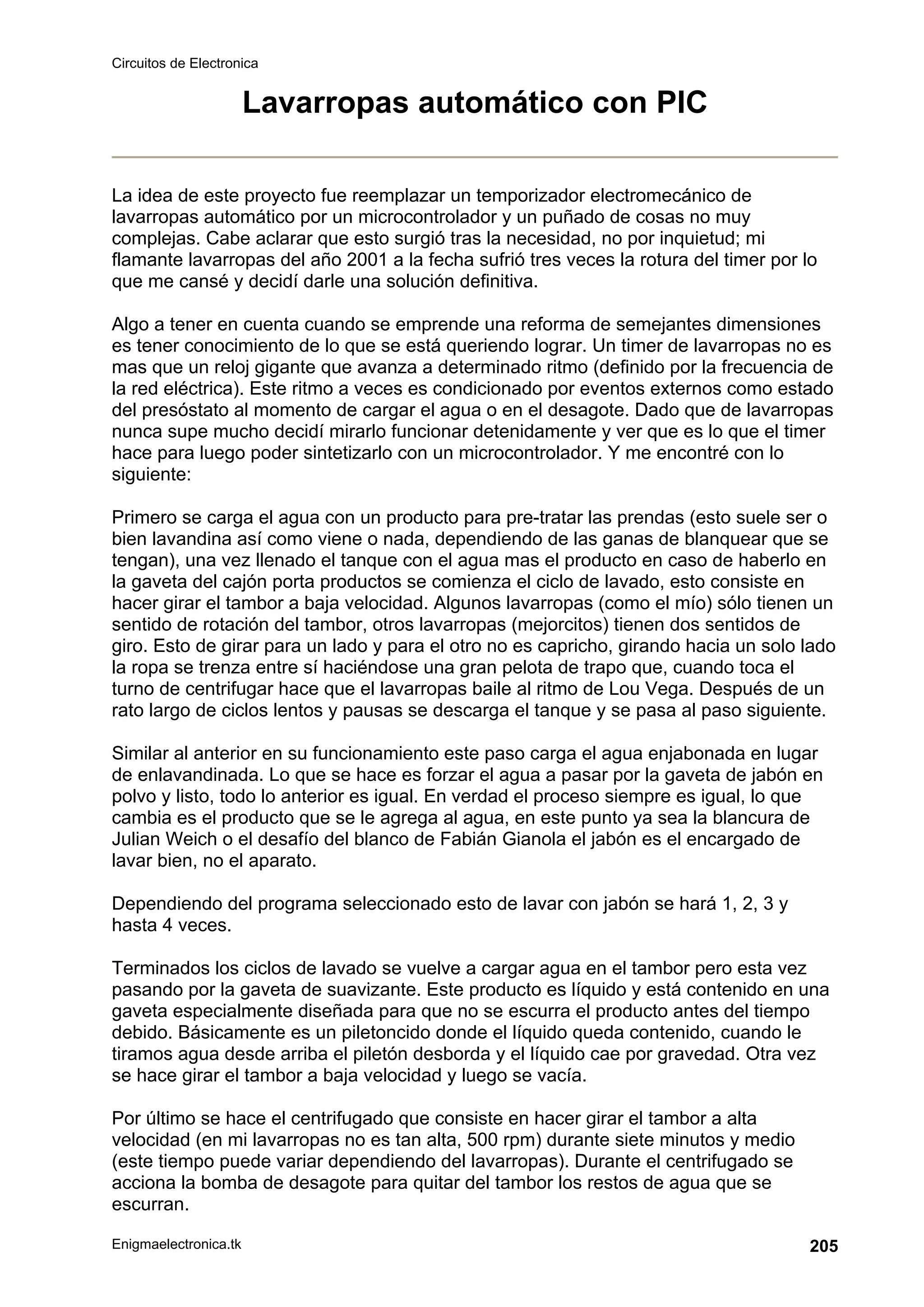 Circuitos de Electronica
Enigmaelectronica.tk 205
Lavarropas automático con PIC
La idea de este proyecto fue reemplazar un temporizador electromecánico de
lavarropas automático por un microcontrolador y un puñado de cosas no muy
complejas. Cabe aclarar que esto surgió tras la necesidad, no por inquietud; mi
flamante lavarropas del año 2001 a la fecha sufrió tres veces la rotura del timer por lo
que me cansé y decidí darle una solución definitiva.
Algo a tener en cuenta cuando se emprende una reforma de semejantes dimensiones
es tener conocimiento de lo que se está queriendo lograr. Un timer de lavarropas no es
mas que un reloj gigante que avanza a determinado ritmo (definido por la frecuencia de
la red eléctrica). Este ritmo a veces es condicionado por eventos externos como estado
del presóstato al momento de cargar el agua o en el desagote. Dado que de lavarropas
nunca supe mucho decidí mirarlo funcionar detenidamente y ver que es lo que el timer
hace para luego poder sintetizarlo con un microcontrolador. Y me encontré con lo
siguiente:
Primero se carga el agua con un producto para pre-tratar las prendas (esto suele ser o
bien lavandina así como viene o nada, dependiendo de las ganas de blanquear que se
tengan), una vez llenado el tanque con el agua mas el producto en caso de haberlo en
la gaveta del cajón porta productos se comienza el ciclo de lavado, esto consiste en
hacer girar el tambor a baja velocidad. Algunos lavarropas (como el mío) sólo tienen un
sentido de rotación del tambor, otros lavarropas (mejorcitos) tienen dos sentidos de
giro. Esto de girar para un lado y para el otro no es capricho, girando hacia un solo lado
la ropa se trenza entre sí haciéndose una gran pelota de trapo que, cuando toca el
turno de centrifugar hace que el lavarropas baile al ritmo de Lou Vega. Después de un
rato largo de ciclos lentos y pausas se descarga el tanque y se pasa al paso siguiente.
Similar al anterior en su funcionamiento este paso carga el agua enjabonada en lugar
de enlavandinada. Lo que se hace es forzar el agua a pasar por la gaveta de jabón en
polvo y listo, todo lo anterior es igual. En verdad el proceso siempre es igual, lo que
cambia es el producto que se le agrega al agua, en este punto ya sea la blancura de
Julian Weich o el desafío del blanco de Fabián Gianola el jabón es el encargado de
lavar bien, no el aparato.
Dependiendo del programa seleccionado esto de lavar con jabón se hará 1, 2, 3 y
hasta 4 veces.
Terminados los ciclos de lavado se vuelve a cargar agua en el tambor pero esta vez
pasando por la gaveta de suavizante. Este producto es líquido y está contenido en una
gaveta especialmente diseñada para que no se escurra el producto antes del tiempo
debido. Básicamente es un piletoncido donde el líquido queda contenido, cuando le
tiramos agua desde arriba el piletón desborda y el líquido cae por gravedad. Otra vez
se hace girar el tambor a baja velocidad y luego se vacía.
Por último se hace el centrifugado que consiste en hacer girar el tambor a alta
velocidad (en mi lavarropas no es tan alta, 500 rpm) durante siete minutos y medio
(este tiempo puede variar dependiendo del lavarropas). Durante el centrifugado se
acciona la bomba de desagote para quitar del tambor los restos de agua que se
escurran.
 