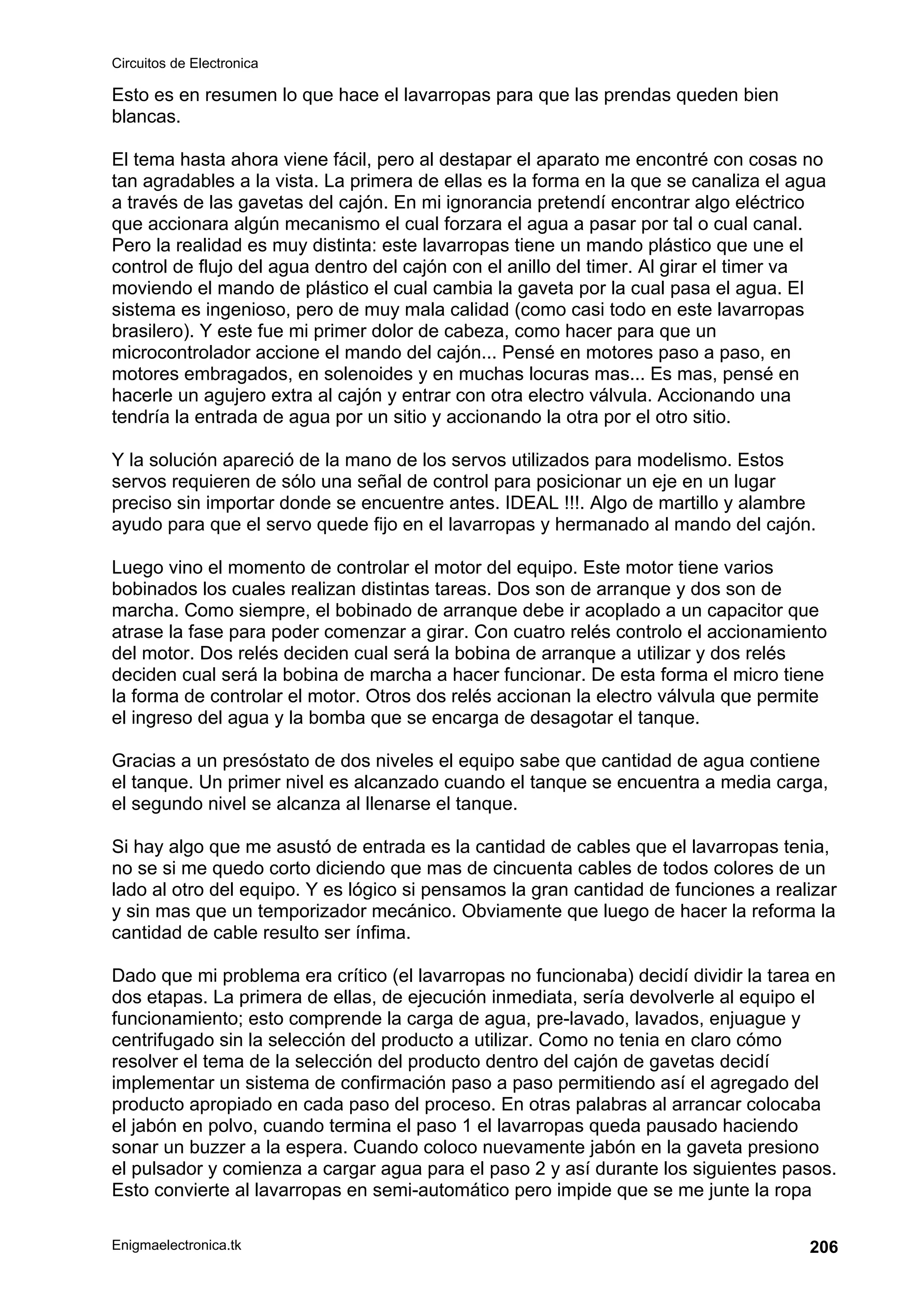 Circuitos de Electronica
Enigmaelectronica.tk 206
Esto es en resumen lo que hace el lavarropas para que las prendas queden bien
blancas.
El tema hasta ahora viene fácil, pero al destapar el aparato me encontré con cosas no
tan agradables a la vista. La primera de ellas es la forma en la que se canaliza el agua
a través de las gavetas del cajón. En mi ignorancia pretendí encontrar algo eléctrico
que accionara algún mecanismo el cual forzara el agua a pasar por tal o cual canal.
Pero la realidad es muy distinta: este lavarropas tiene un mando plástico que une el
control de flujo del agua dentro del cajón con el anillo del timer. Al girar el timer va
moviendo el mando de plástico el cual cambia la gaveta por la cual pasa el agua. El
sistema es ingenioso, pero de muy mala calidad (como casi todo en este lavarropas
brasilero). Y este fue mi primer dolor de cabeza, como hacer para que un
microcontrolador accione el mando del cajón... Pensé en motores paso a paso, en
motores embragados, en solenoides y en muchas locuras mas... Es mas, pensé en
hacerle un agujero extra al cajón y entrar con otra electro válvula. Accionando una
tendría la entrada de agua por un sitio y accionando la otra por el otro sitio.
Y la solución apareció de la mano de los servos utilizados para modelismo. Estos
servos requieren de sólo una señal de control para posicionar un eje en un lugar
preciso sin importar donde se encuentre antes. IDEAL !!!. Algo de martillo y alambre
ayudo para que el servo quede fijo en el lavarropas y hermanado al mando del cajón.
Luego vino el momento de controlar el motor del equipo. Este motor tiene varios
bobinados los cuales realizan distintas tareas. Dos son de arranque y dos son de
marcha. Como siempre, el bobinado de arranque debe ir acoplado a un capacitor que
atrase la fase para poder comenzar a girar. Con cuatro relés controlo el accionamiento
del motor. Dos relés deciden cual será la bobina de arranque a utilizar y dos relés
deciden cual será la bobina de marcha a hacer funcionar. De esta forma el micro tiene
la forma de controlar el motor. Otros dos relés accionan la electro válvula que permite
el ingreso del agua y la bomba que se encarga de desagotar el tanque.
Gracias a un presóstato de dos niveles el equipo sabe que cantidad de agua contiene
el tanque. Un primer nivel es alcanzado cuando el tanque se encuentra a media carga,
el segundo nivel se alcanza al llenarse el tanque.
Si hay algo que me asustó de entrada es la cantidad de cables que el lavarropas tenia,
no se si me quedo corto diciendo que mas de cincuenta cables de todos colores de un
lado al otro del equipo. Y es lógico si pensamos la gran cantidad de funciones a realizar
y sin mas que un temporizador mecánico. Obviamente que luego de hacer la reforma la
cantidad de cable resulto ser ínfima.
Dado que mi problema era crítico (el lavarropas no funcionaba) decidí dividir la tarea en
dos etapas. La primera de ellas, de ejecución inmediata, sería devolverle al equipo el
funcionamiento; esto comprende la carga de agua, pre-lavado, lavados, enjuague y
centrifugado sin la selección del producto a utilizar. Como no tenia en claro cómo
resolver el tema de la selección del producto dentro del cajón de gavetas decidí
implementar un sistema de confirmación paso a paso permitiendo así el agregado del
producto apropiado en cada paso del proceso. En otras palabras al arrancar colocaba
el jabón en polvo, cuando termina el paso 1 el lavarropas queda pausado haciendo
sonar un buzzer a la espera. Cuando coloco nuevamente jabón en la gaveta presiono
el pulsador y comienza a cargar agua para el paso 2 y así durante los siguientes pasos.
Esto convierte al lavarropas en semi-automático pero impide que se me junte la ropa
 