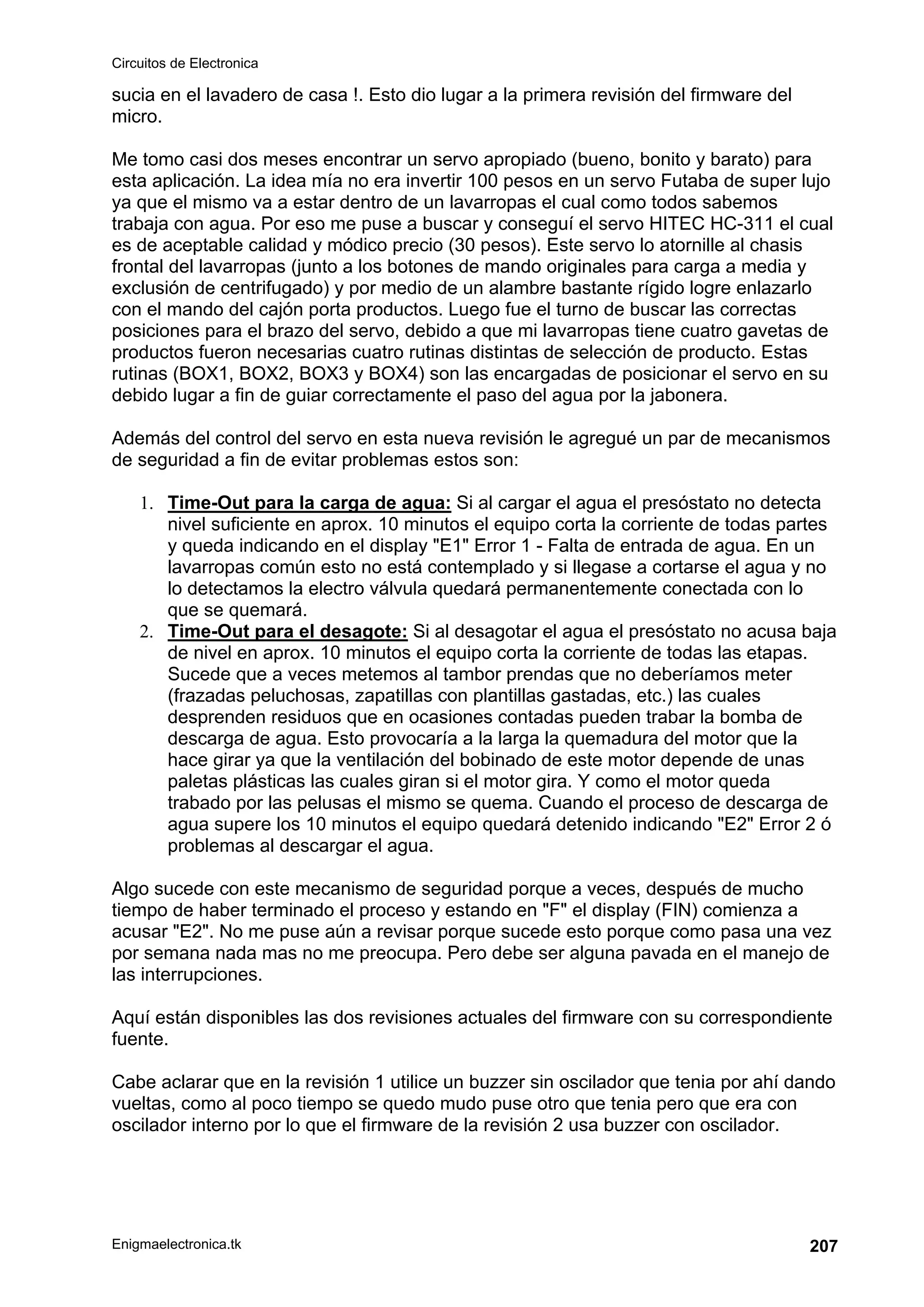 Circuitos de Electronica
Enigmaelectronica.tk 207
sucia en el lavadero de casa !. Esto dio lugar a la primera revisión del firmware del
micro.
Me tomo casi dos meses encontrar un servo apropiado (bueno, bonito y barato) para
esta aplicación. La idea mía no era invertir 100 pesos en un servo Futaba de super lujo
ya que el mismo va a estar dentro de un lavarropas el cual como todos sabemos
trabaja con agua. Por eso me puse a buscar y conseguí el servo HITEC HC-311 el cual
es de aceptable calidad y módico precio (30 pesos). Este servo lo atornille al chasis
frontal del lavarropas (junto a los botones de mando originales para carga a media y
exclusión de centrifugado) y por medio de un alambre bastante rígido logre enlazarlo
con el mando del cajón porta productos. Luego fue el turno de buscar las correctas
posiciones para el brazo del servo, debido a que mi lavarropas tiene cuatro gavetas de
productos fueron necesarias cuatro rutinas distintas de selección de producto. Estas
rutinas (BOX1, BOX2, BOX3 y BOX4) son las encargadas de posicionar el servo en su
debido lugar a fin de guiar correctamente el paso del agua por la jabonera.
Además del control del servo en esta nueva revisión le agregué un par de mecanismos
de seguridad a fin de evitar problemas estos son:
1. Time-Out para la carga de agua: Si al cargar el agua el presóstato no detecta
nivel suficiente en aprox. 10 minutos el equipo corta la corriente de todas partes
y queda indicando en el display "E1" Error 1 - Falta de entrada de agua. En un
lavarropas común esto no está contemplado y si llegase a cortarse el agua y no
lo detectamos la electro válvula quedará permanentemente conectada con lo
que se quemará.
2. Time-Out para el desagote: Si al desagotar el agua el presóstato no acusa baja
de nivel en aprox. 10 minutos el equipo corta la corriente de todas las etapas.
Sucede que a veces metemos al tambor prendas que no deberíamos meter
(frazadas peluchosas, zapatillas con plantillas gastadas, etc.) las cuales
desprenden residuos que en ocasiones contadas pueden trabar la bomba de
descarga de agua. Esto provocaría a la larga la quemadura del motor que la
hace girar ya que la ventilación del bobinado de este motor depende de unas
paletas plásticas las cuales giran si el motor gira. Y como el motor queda
trabado por las pelusas el mismo se quema. Cuando el proceso de descarga de
agua supere los 10 minutos el equipo quedará detenido indicando "E2" Error 2 ó
problemas al descargar el agua.
Algo sucede con este mecanismo de seguridad porque a veces, después de mucho
tiempo de haber terminado el proceso y estando en "F" el display (FIN) comienza a
acusar "E2". No me puse aún a revisar porque sucede esto porque como pasa una vez
por semana nada mas no me preocupa. Pero debe ser alguna pavada en el manejo de
las interrupciones.
Aquí están disponibles las dos revisiones actuales del firmware con su correspondiente
fuente.
Cabe aclarar que en la revisión 1 utilice un buzzer sin oscilador que tenia por ahí dando
vueltas, como al poco tiempo se quedo mudo puse otro que tenia pero que era con
oscilador interno por lo que el firmware de la revisión 2 usa buzzer con oscilador.
 