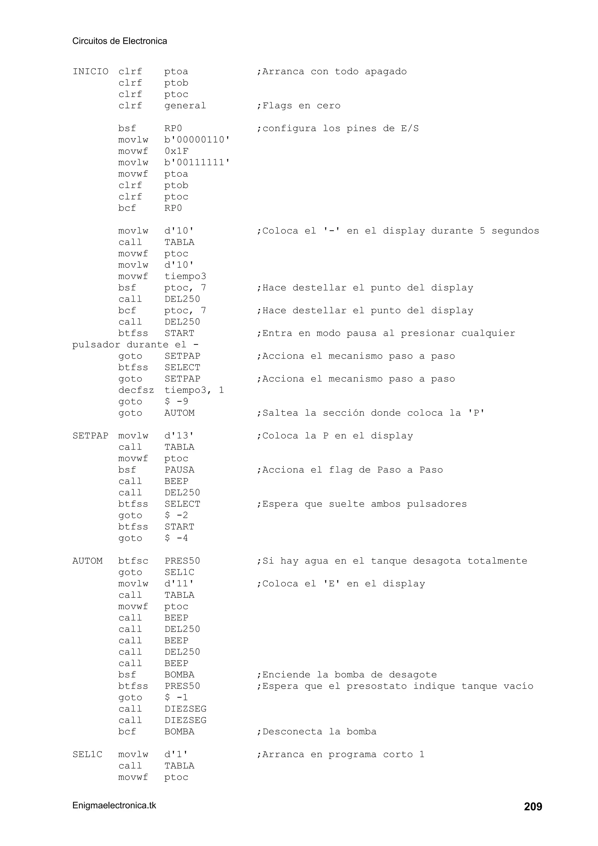 Circuitos de Electronica
Enigmaelectronica.tk 209
INICIO clrf ptoa ;Arranca con todo apagado
clrf ptob
clrf ptoc
clrf general ;Flags en cero
bsf RP0 ;configura los pines de E/S
movlw b'00000110'
movwf 0x1F
movlw b'00111111'
movwf ptoa
clrf ptob
clrf ptoc
bcf RP0
movlw d'10' ;Coloca el '-' en el display durante 5 segundos
call TABLA
movwf ptoc
movlw d'10'
movwf tiempo3
bsf ptoc, 7 ;Hace destellar el punto del display
call DEL250
bcf ptoc, 7 ;Hace destellar el punto del display
call DEL250
btfss START ;Entra en modo pausa al presionar cualquier
pulsador durante el -
goto SETPAP ;Acciona el mecanismo paso a paso
btfss SELECT
goto SETPAP ;Acciona el mecanismo paso a paso
decfsz tiempo3, 1
goto $ -9
goto AUTOM ;Saltea la sección donde coloca la 'P'
SETPAP movlw d'13' ;Coloca la P en el display
call TABLA
movwf ptoc
bsf PAUSA ;Acciona el flag de Paso a Paso
call BEEP
call DEL250
btfss SELECT ;Espera que suelte ambos pulsadores
goto $ -2
btfss START
goto $ -4
AUTOM btfsc PRES50 ;Si hay agua en el tanque desagota totalmente
goto SEL1C
movlw d'11' ;Coloca el 'E' en el display
call TABLA
movwf ptoc
call BEEP
call DEL250
call BEEP
call DEL250
call BEEP
bsf BOMBA ;Enciende la bomba de desagote
btfss PRES50 ;Espera que el presostato indique tanque vacío
goto $ -1
call DIEZSEG
call DIEZSEG
bcf BOMBA ;Desconecta la bomba
SEL1C movlw d'1' ;Arranca en programa corto 1
call TABLA
movwf ptoc
 