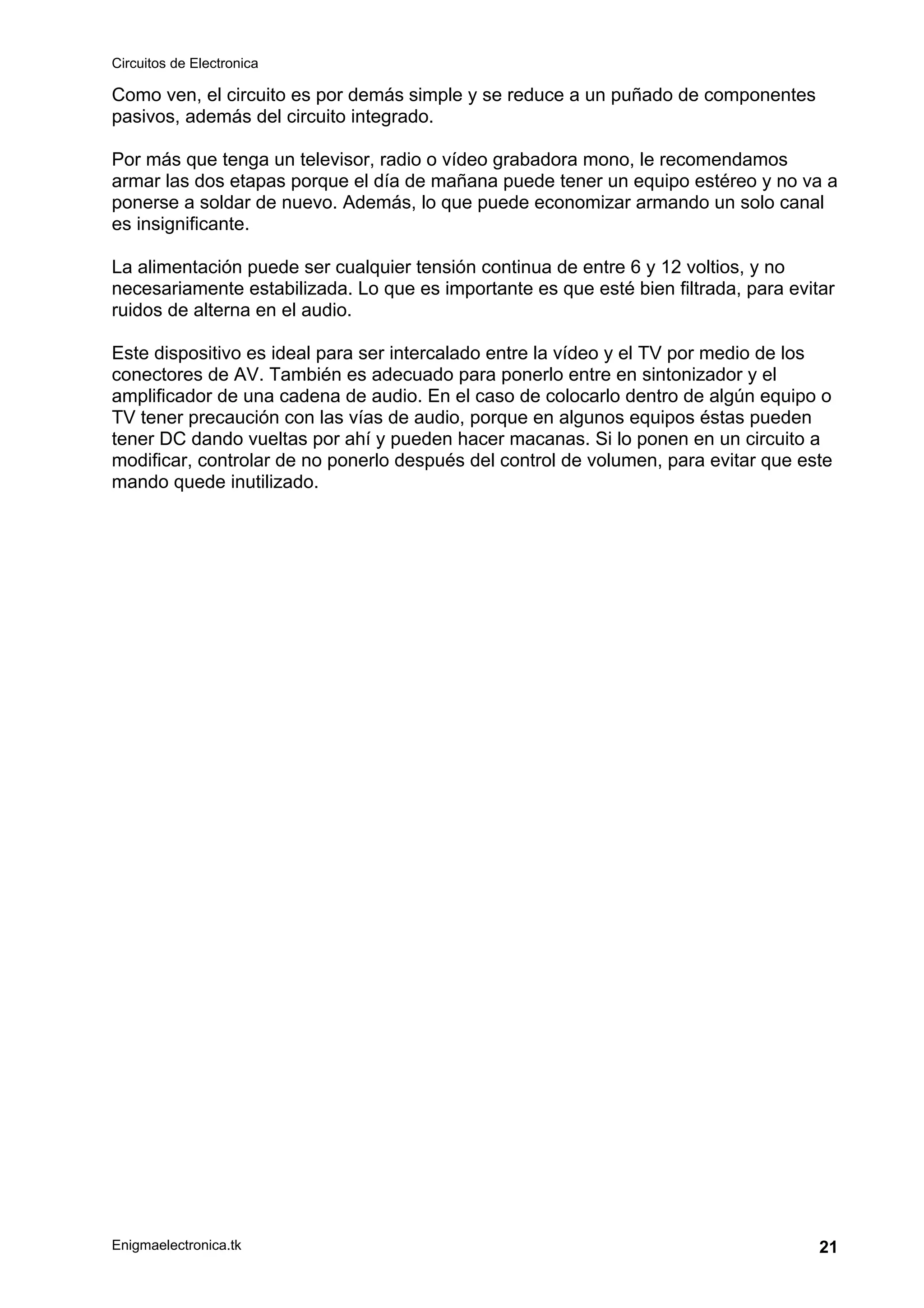 Circuitos de Electronica
Enigmaelectronica.tk 21
Como ven, el circuito es por demás simple y se reduce a un puñado de componentes
pasivos, además del circuito integrado.
Por más que tenga un televisor, radio o vídeo grabadora mono, le recomendamos
armar las dos etapas porque el día de mañana puede tener un equipo estéreo y no va a
ponerse a soldar de nuevo. Además, lo que puede economizar armando un solo canal
es insignificante.
La alimentación puede ser cualquier tensión continua de entre 6 y 12 voltios, y no
necesariamente estabilizada. Lo que es importante es que esté bien filtrada, para evitar
ruidos de alterna en el audio.
Este dispositivo es ideal para ser intercalado entre la vídeo y el TV por medio de los
conectores de AV. También es adecuado para ponerlo entre en sintonizador y el
amplificador de una cadena de audio. En el caso de colocarlo dentro de algún equipo o
TV tener precaución con las vías de audio, porque en algunos equipos éstas pueden
tener DC dando vueltas por ahí y pueden hacer macanas. Si lo ponen en un circuito a
modificar, controlar de no ponerlo después del control de volumen, para evitar que este
mando quede inutilizado.
 