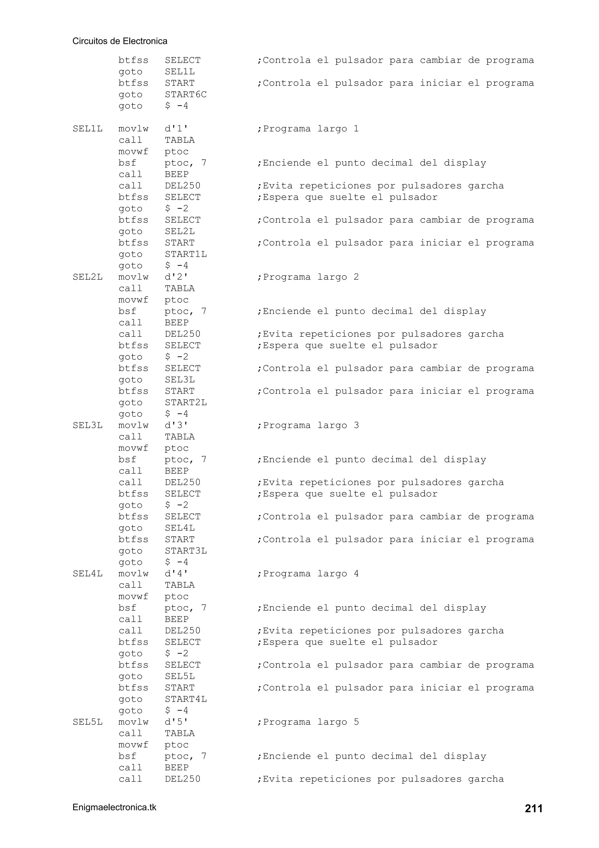 Circuitos de Electronica
Enigmaelectronica.tk 211
btfss SELECT ;Controla el pulsador para cambiar de programa
goto SEL1L
btfss START ;Controla el pulsador para iniciar el programa
goto START6C
goto $ -4
SEL1L movlw d'1' ;Programa largo 1
call TABLA
movwf ptoc
bsf ptoc, 7 ;Enciende el punto decimal del display
call BEEP
call DEL250 ;Evita repeticiones por pulsadores garcha
btfss SELECT ;Espera que suelte el pulsador
goto $ -2
btfss SELECT ;Controla el pulsador para cambiar de programa
goto SEL2L
btfss START ;Controla el pulsador para iniciar el programa
goto START1L
goto $ -4
SEL2L movlw d'2' ;Programa largo 2
call TABLA
movwf ptoc
bsf ptoc, 7 ;Enciende el punto decimal del display
call BEEP
call DEL250 ;Evita repeticiones por pulsadores garcha
btfss SELECT ;Espera que suelte el pulsador
goto $ -2
btfss SELECT ;Controla el pulsador para cambiar de programa
goto SEL3L
btfss START ;Controla el pulsador para iniciar el programa
goto START2L
goto $ -4
SEL3L movlw d'3' ;Programa largo 3
call TABLA
movwf ptoc
bsf ptoc, 7 ;Enciende el punto decimal del display
call BEEP
call DEL250 ;Evita repeticiones por pulsadores garcha
btfss SELECT ;Espera que suelte el pulsador
goto $ -2
btfss SELECT ;Controla el pulsador para cambiar de programa
goto SEL4L
btfss START ;Controla el pulsador para iniciar el programa
goto START3L
goto $ -4
SEL4L movlw d'4' ;Programa largo 4
call TABLA
movwf ptoc
bsf ptoc, 7 ;Enciende el punto decimal del display
call BEEP
call DEL250 ;Evita repeticiones por pulsadores garcha
btfss SELECT ;Espera que suelte el pulsador
goto $ -2
btfss SELECT ;Controla el pulsador para cambiar de programa
goto SEL5L
btfss START ;Controla el pulsador para iniciar el programa
goto START4L
goto $ -4
SEL5L movlw d'5' ;Programa largo 5
call TABLA
movwf ptoc
bsf ptoc, 7 ;Enciende el punto decimal del display
call BEEP
call DEL250 ;Evita repeticiones por pulsadores garcha
 