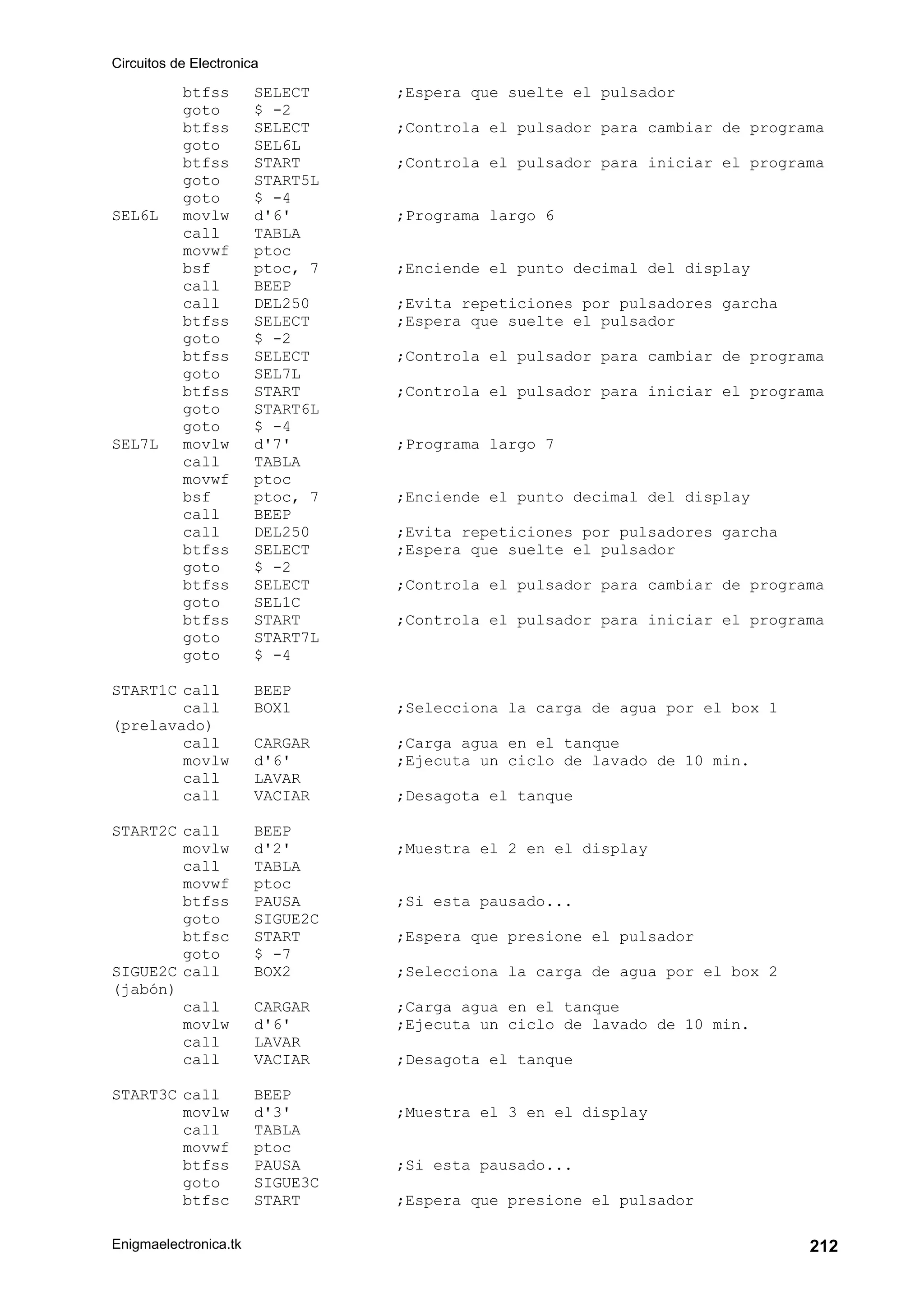 Circuitos de Electronica
Enigmaelectronica.tk 212
btfss SELECT ;Espera que suelte el pulsador
goto $ -2
btfss SELECT ;Controla el pulsador para cambiar de programa
goto SEL6L
btfss START ;Controla el pulsador para iniciar el programa
goto START5L
goto $ -4
SEL6L movlw d'6' ;Programa largo 6
call TABLA
movwf ptoc
bsf ptoc, 7 ;Enciende el punto decimal del display
call BEEP
call DEL250 ;Evita repeticiones por pulsadores garcha
btfss SELECT ;Espera que suelte el pulsador
goto $ -2
btfss SELECT ;Controla el pulsador para cambiar de programa
goto SEL7L
btfss START ;Controla el pulsador para iniciar el programa
goto START6L
goto $ -4
SEL7L movlw d'7' ;Programa largo 7
call TABLA
movwf ptoc
bsf ptoc, 7 ;Enciende el punto decimal del display
call BEEP
call DEL250 ;Evita repeticiones por pulsadores garcha
btfss SELECT ;Espera que suelte el pulsador
goto $ -2
btfss SELECT ;Controla el pulsador para cambiar de programa
goto SEL1C
btfss START ;Controla el pulsador para iniciar el programa
goto START7L
goto $ -4
START1C call BEEP
call BOX1 ;Selecciona la carga de agua por el box 1
(prelavado)
call CARGAR ;Carga agua en el tanque
movlw d'6' ;Ejecuta un ciclo de lavado de 10 min.
call LAVAR
call VACIAR ;Desagota el tanque
START2C call BEEP
movlw d'2' ;Muestra el 2 en el display
call TABLA
movwf ptoc
btfss PAUSA ;Si esta pausado...
goto SIGUE2C
btfsc START ;Espera que presione el pulsador
goto $ -7
SIGUE2C call BOX2 ;Selecciona la carga de agua por el box 2
(jabón)
call CARGAR ;Carga agua en el tanque
movlw d'6' ;Ejecuta un ciclo de lavado de 10 min.
call LAVAR
call VACIAR ;Desagota el tanque
START3C call BEEP
movlw d'3' ;Muestra el 3 en el display
call TABLA
movwf ptoc
btfss PAUSA ;Si esta pausado...
goto SIGUE3C
btfsc START ;Espera que presione el pulsador
 