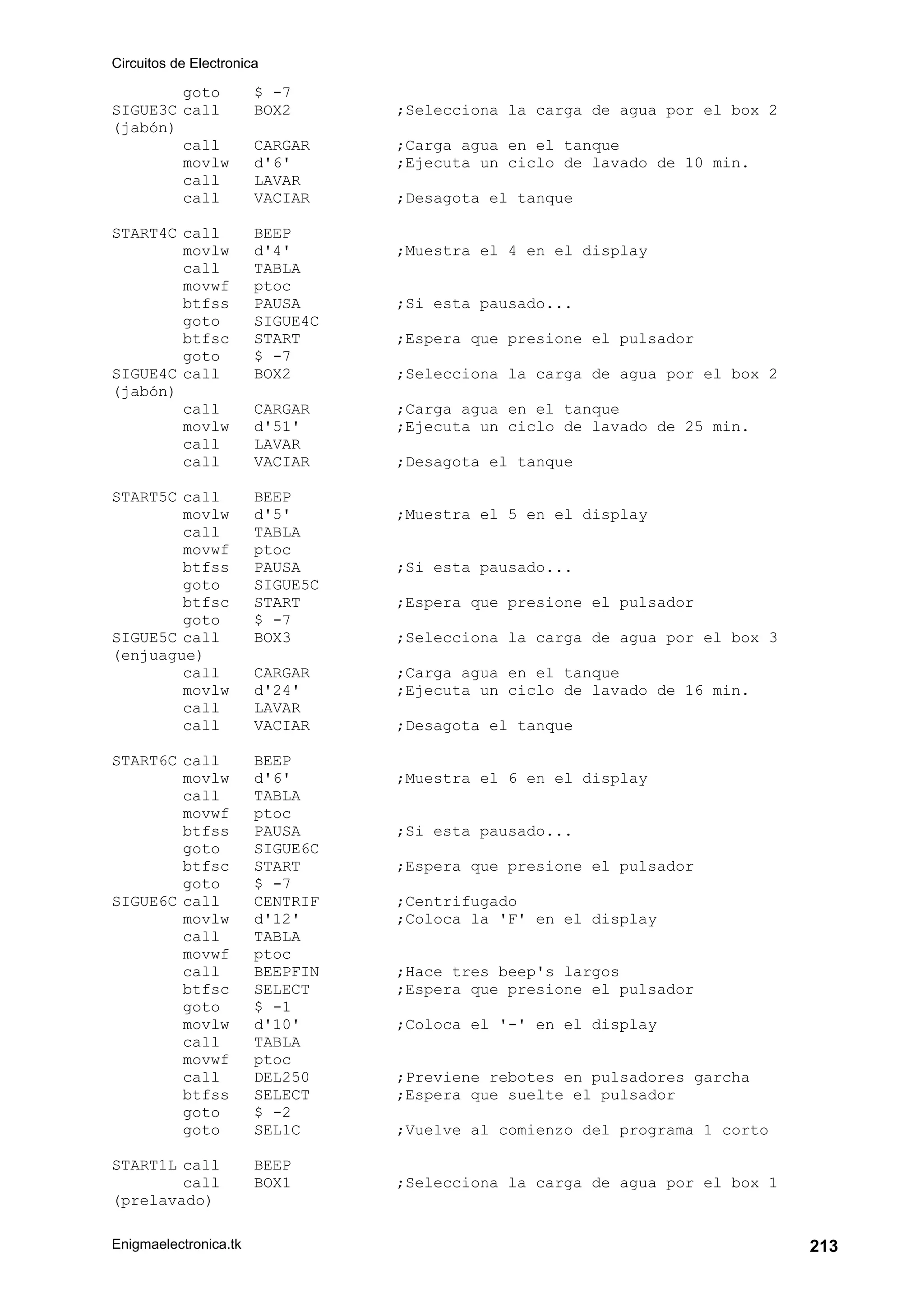 Circuitos de Electronica
Enigmaelectronica.tk 213
goto $ -7
SIGUE3C call BOX2 ;Selecciona la carga de agua por el box 2
(jabón)
call CARGAR ;Carga agua en el tanque
movlw d'6' ;Ejecuta un ciclo de lavado de 10 min.
call LAVAR
call VACIAR ;Desagota el tanque
START4C call BEEP
movlw d'4' ;Muestra el 4 en el display
call TABLA
movwf ptoc
btfss PAUSA ;Si esta pausado...
goto SIGUE4C
btfsc START ;Espera que presione el pulsador
goto $ -7
SIGUE4C call BOX2 ;Selecciona la carga de agua por el box 2
(jabón)
call CARGAR ;Carga agua en el tanque
movlw d'51' ;Ejecuta un ciclo de lavado de 25 min.
call LAVAR
call VACIAR ;Desagota el tanque
START5C call BEEP
movlw d'5' ;Muestra el 5 en el display
call TABLA
movwf ptoc
btfss PAUSA ;Si esta pausado...
goto SIGUE5C
btfsc START ;Espera que presione el pulsador
goto $ -7
SIGUE5C call BOX3 ;Selecciona la carga de agua por el box 3
(enjuague)
call CARGAR ;Carga agua en el tanque
movlw d'24' ;Ejecuta un ciclo de lavado de 16 min.
call LAVAR
call VACIAR ;Desagota el tanque
START6C call BEEP
movlw d'6' ;Muestra el 6 en el display
call TABLA
movwf ptoc
btfss PAUSA ;Si esta pausado...
goto SIGUE6C
btfsc START ;Espera que presione el pulsador
goto $ -7
SIGUE6C call CENTRIF ;Centrifugado
movlw d'12' ;Coloca la 'F' en el display
call TABLA
movwf ptoc
call BEEPFIN ;Hace tres beep's largos
btfsc SELECT ;Espera que presione el pulsador
goto $ -1
movlw d'10' ;Coloca el '-' en el display
call TABLA
movwf ptoc
call DEL250 ;Previene rebotes en pulsadores garcha
btfss SELECT ;Espera que suelte el pulsador
goto $ -2
goto SEL1C ;Vuelve al comienzo del programa 1 corto
START1L call BEEP
call BOX1 ;Selecciona la carga de agua por el box 1
(prelavado)
 