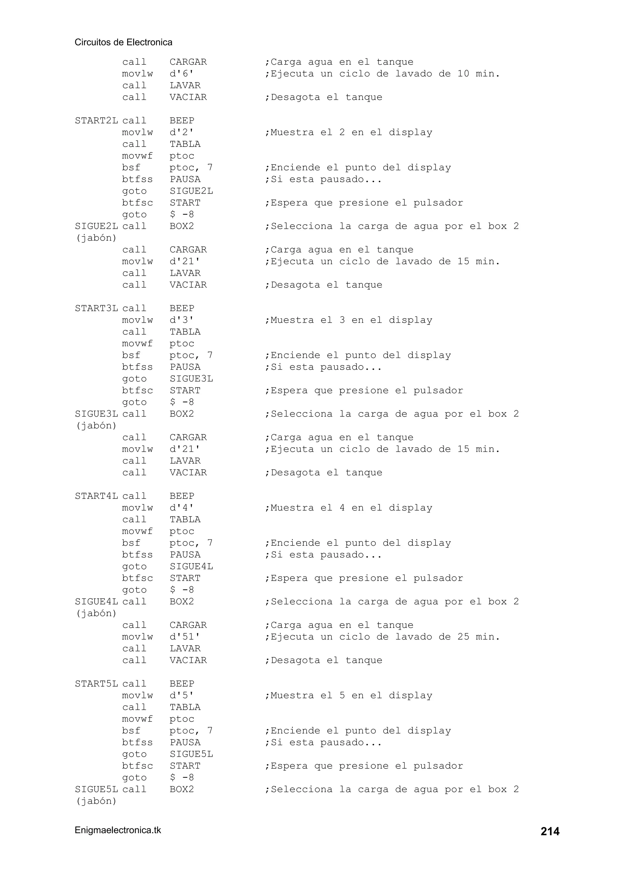 Circuitos de Electronica
Enigmaelectronica.tk 214
call CARGAR ;Carga agua en el tanque
movlw d'6' ;Ejecuta un ciclo de lavado de 10 min.
call LAVAR
call VACIAR ;Desagota el tanque
START2L call BEEP
movlw d'2' ;Muestra el 2 en el display
call TABLA
movwf ptoc
bsf ptoc, 7 ;Enciende el punto del display
btfss PAUSA ;Si esta pausado...
goto SIGUE2L
btfsc START ;Espera que presione el pulsador
goto $ -8
SIGUE2L call BOX2 ;Selecciona la carga de agua por el box 2
(jabón)
call CARGAR ;Carga agua en el tanque
movlw d'21' ;Ejecuta un ciclo de lavado de 15 min.
call LAVAR
call VACIAR ;Desagota el tanque
START3L call BEEP
movlw d'3' ;Muestra el 3 en el display
call TABLA
movwf ptoc
bsf ptoc, 7 ;Enciende el punto del display
btfss PAUSA ;Si esta pausado...
goto SIGUE3L
btfsc START ;Espera que presione el pulsador
goto $ -8
SIGUE3L call BOX2 ;Selecciona la carga de agua por el box 2
(jabón)
call CARGAR ;Carga agua en el tanque
movlw d'21' ;Ejecuta un ciclo de lavado de 15 min.
call LAVAR
call VACIAR ;Desagota el tanque
START4L call BEEP
movlw d'4' ;Muestra el 4 en el display
call TABLA
movwf ptoc
bsf ptoc, 7 ;Enciende el punto del display
btfss PAUSA ;Si esta pausado...
goto SIGUE4L
btfsc START ;Espera que presione el pulsador
goto $ -8
SIGUE4L call BOX2 ;Selecciona la carga de agua por el box 2
(jabón)
call CARGAR ;Carga agua en el tanque
movlw d'51' ;Ejecuta un ciclo de lavado de 25 min.
call LAVAR
call VACIAR ;Desagota el tanque
START5L call BEEP
movlw d'5' ;Muestra el 5 en el display
call TABLA
movwf ptoc
bsf ptoc, 7 ;Enciende el punto del display
btfss PAUSA ;Si esta pausado...
goto SIGUE5L
btfsc START ;Espera que presione el pulsador
goto $ -8
SIGUE5L call BOX2 ;Selecciona la carga de agua por el box 2
(jabón)
 