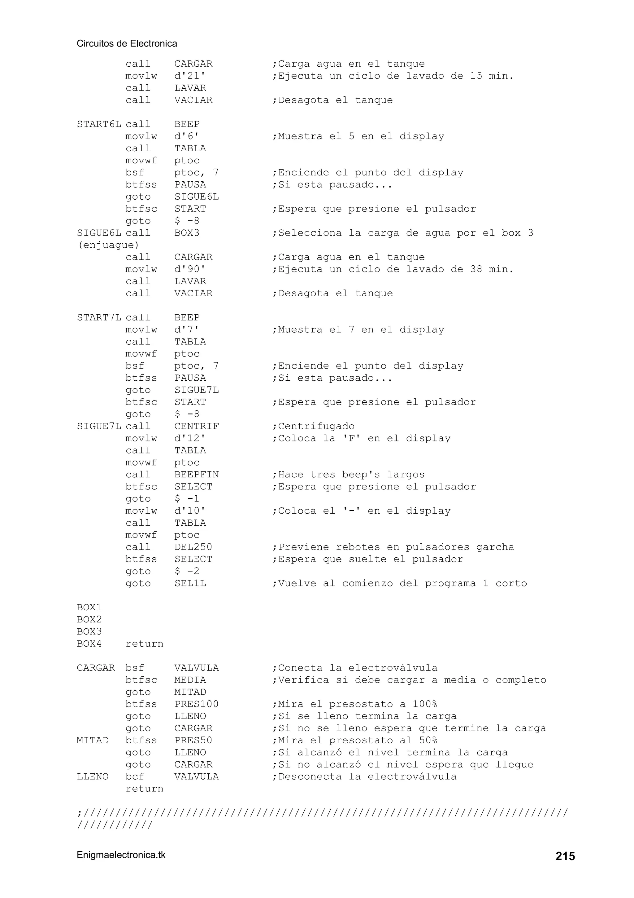 Circuitos de Electronica
Enigmaelectronica.tk 215
call CARGAR ;Carga agua en el tanque
movlw d'21' ;Ejecuta un ciclo de lavado de 15 min.
call LAVAR
call VACIAR ;Desagota el tanque
START6L call BEEP
movlw d'6' ;Muestra el 5 en el display
call TABLA
movwf ptoc
bsf ptoc, 7 ;Enciende el punto del display
btfss PAUSA ;Si esta pausado...
goto SIGUE6L
btfsc START ;Espera que presione el pulsador
goto $ -8
SIGUE6L call BOX3 ;Selecciona la carga de agua por el box 3
(enjuague)
call CARGAR ;Carga agua en el tanque
movlw d'90' ;Ejecuta un ciclo de lavado de 38 min.
call LAVAR
call VACIAR ;Desagota el tanque
START7L call BEEP
movlw d'7' ;Muestra el 7 en el display
call TABLA
movwf ptoc
bsf ptoc, 7 ;Enciende el punto del display
btfss PAUSA ;Si esta pausado...
goto SIGUE7L
btfsc START ;Espera que presione el pulsador
goto $ -8
SIGUE7L call CENTRIF ;Centrifugado
movlw d'12' ;Coloca la 'F' en el display
call TABLA
movwf ptoc
call BEEPFIN ;Hace tres beep's largos
btfsc SELECT ;Espera que presione el pulsador
goto $ -1
movlw d'10' ;Coloca el '-' en el display
call TABLA
movwf ptoc
call DEL250 ;Previene rebotes en pulsadores garcha
btfss SELECT ;Espera que suelte el pulsador
goto $ -2
goto SEL1L ;Vuelve al comienzo del programa 1 corto
BOX1
BOX2
BOX3
BOX4 return
CARGAR bsf VALVULA ;Conecta la electroválvula
btfsc MEDIA ;Verifica si debe cargar a media o completo
goto MITAD
btfss PRES100 ;Mira el presostato a 100%
goto LLENO ;Si se lleno termina la carga
goto CARGAR ;Si no se lleno espera que termine la carga
MITAD btfss PRES50 ;Mira el presostato al 50%
goto LLENO ;Si alcanzó el nivel termina la carga
goto CARGAR ;Si no alcanzó el nivel espera que llegue
LLENO bcf VALVULA ;Desconecta la electroválvula
return
;////////////////////////////////////////////////////////////////////////////
////////////
 