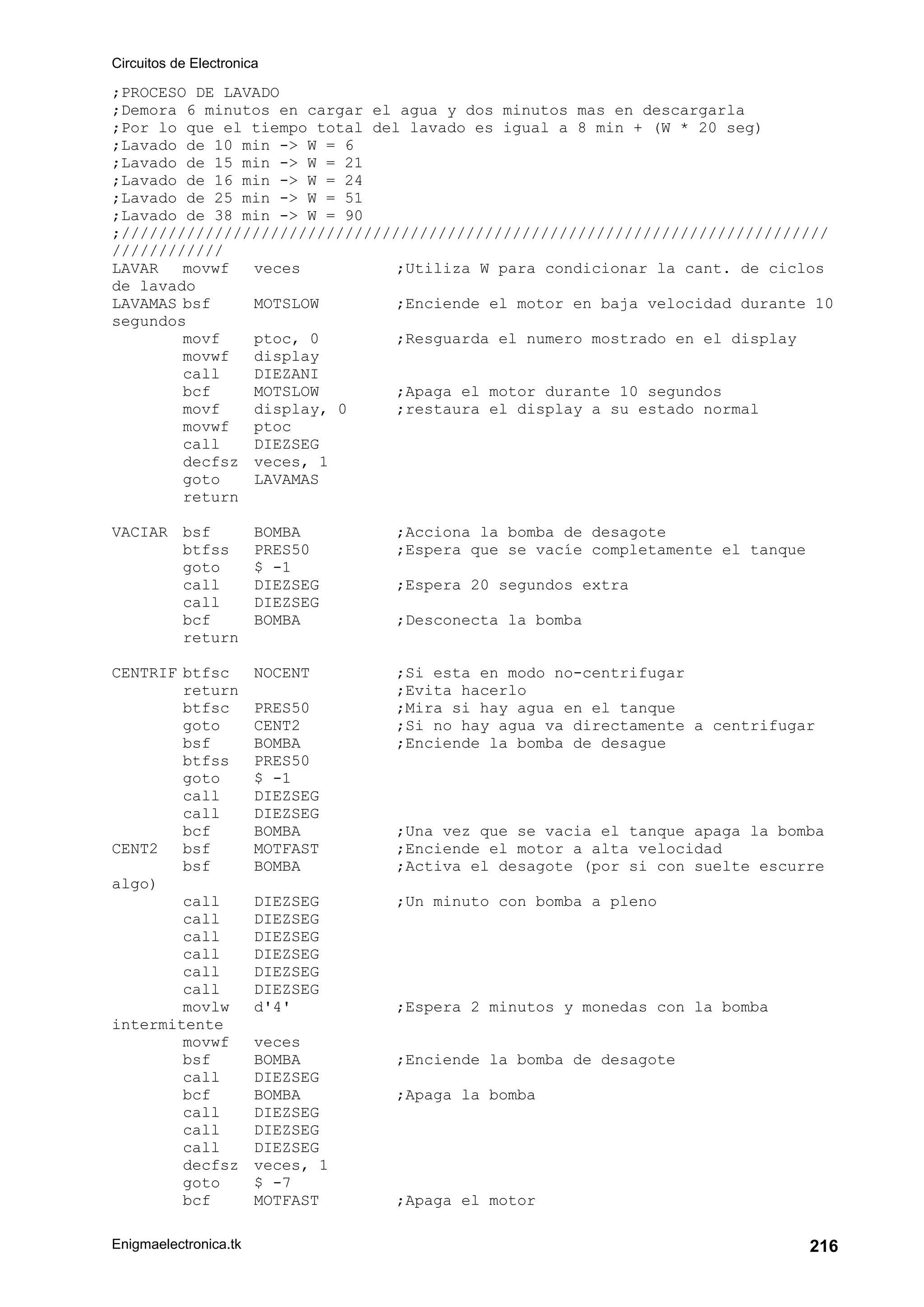 Circuitos de Electronica
Enigmaelectronica.tk 216
;PROCESO DE LAVADO
;Demora 6 minutos en cargar el agua y dos minutos mas en descargarla
;Por lo que el tiempo total del lavado es igual a 8 min + (W * 20 seg)
;Lavado de 10 min -> W = 6
;Lavado de 15 min -> W = 21
;Lavado de 16 min -> W = 24
;Lavado de 25 min -> W = 51
;Lavado de 38 min -> W = 90
;////////////////////////////////////////////////////////////////////////////
////////////
LAVAR movwf veces ;Utiliza W para condicionar la cant. de ciclos
de lavado
LAVAMAS bsf MOTSLOW ;Enciende el motor en baja velocidad durante 10
segundos
movf ptoc, 0 ;Resguarda el numero mostrado en el display
movwf display
call DIEZANI
bcf MOTSLOW ;Apaga el motor durante 10 segundos
movf display, 0 ;restaura el display a su estado normal
movwf ptoc
call DIEZSEG
decfsz veces, 1
goto LAVAMAS
return
VACIAR bsf BOMBA ;Acciona la bomba de desagote
btfss PRES50 ;Espera que se vacíe completamente el tanque
goto $ -1
call DIEZSEG ;Espera 20 segundos extra
call DIEZSEG
bcf BOMBA ;Desconecta la bomba
return
CENTRIF btfsc NOCENT ;Si esta en modo no-centrifugar
return ;Evita hacerlo
btfsc PRES50 ;Mira si hay agua en el tanque
goto CENT2 ;Si no hay agua va directamente a centrifugar
bsf BOMBA ;Enciende la bomba de desague
btfss PRES50
goto $ -1
call DIEZSEG
call DIEZSEG
bcf BOMBA ;Una vez que se vacia el tanque apaga la bomba
CENT2 bsf MOTFAST ;Enciende el motor a alta velocidad
bsf BOMBA ;Activa el desagote (por si con suelte escurre
algo)
call DIEZSEG ;Un minuto con bomba a pleno
call DIEZSEG
call DIEZSEG
call DIEZSEG
call DIEZSEG
call DIEZSEG
movlw d'4' ;Espera 2 minutos y monedas con la bomba
intermitente
movwf veces
bsf BOMBA ;Enciende la bomba de desagote
call DIEZSEG
bcf BOMBA ;Apaga la bomba
call DIEZSEG
call DIEZSEG
call DIEZSEG
decfsz veces, 1
goto $ -7
bcf MOTFAST ;Apaga el motor
 