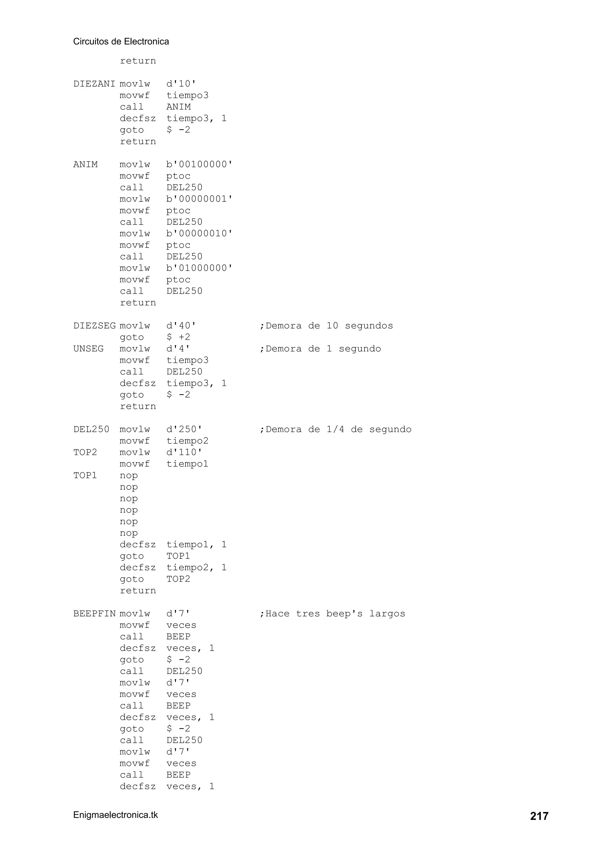 Circuitos de Electronica
Enigmaelectronica.tk 217
return
DIEZANI movlw d'10'
movwf tiempo3
call ANIM
decfsz tiempo3, 1
goto $ -2
return
ANIM movlw b'00100000'
movwf ptoc
call DEL250
movlw b'00000001'
movwf ptoc
call DEL250
movlw b'00000010'
movwf ptoc
call DEL250
movlw b'01000000'
movwf ptoc
call DEL250
return
DIEZSEG movlw d'40' ;Demora de 10 segundos
goto $ +2
UNSEG movlw d'4' ;Demora de 1 segundo
movwf tiempo3
call DEL250
decfsz tiempo3, 1
goto $ -2
return
DEL250 movlw d'250' ;Demora de 1/4 de segundo
movwf tiempo2
TOP2 movlw d'110'
movwf tiempo1
TOP1 nop
nop
nop
nop
nop
nop
decfsz tiempo1, 1
goto TOP1
decfsz tiempo2, 1
goto TOP2
return
BEEPFIN movlw d'7' ;Hace tres beep's largos
movwf veces
call BEEP
decfsz veces, 1
goto $ -2
call DEL250
movlw d'7'
movwf veces
call BEEP
decfsz veces, 1
goto $ -2
call DEL250
movlw d'7'
movwf veces
call BEEP
decfsz veces, 1
 