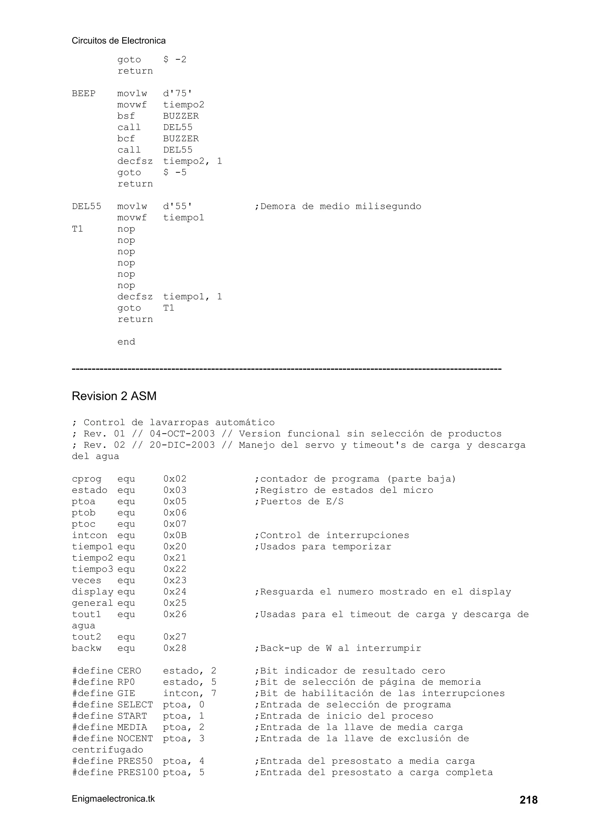 Circuitos de Electronica
Enigmaelectronica.tk 218
goto $ -2
return
BEEP movlw d'75'
movwf tiempo2
bsf BUZZER
call DEL55
bcf BUZZER
call DEL55
decfsz tiempo2, 1
goto $ -5
return
DEL55 movlw d'55' ;Demora de medio milisegundo
movwf tiempo1
T1 nop
nop
nop
nop
nop
nop
decfsz tiempo1, 1
goto T1
return
end
------------------------------------------------------------------------------------------------------------
Revision 2 ASM
; Control de lavarropas automático
; Rev. 01 // 04-OCT-2003 // Version funcional sin selección de productos
; Rev. 02 // 20-DIC-2003 // Manejo del servo y timeout's de carga y descarga
del agua
cprog equ 0x02 ;contador de programa (parte baja)
estado equ 0x03 ;Registro de estados del micro
ptoa equ 0x05 ;Puertos de E/S
ptob equ 0x06
ptoc equ 0x07
intcon equ 0x0B ;Control de interrupciones
tiempo1 equ 0x20 ;Usados para temporizar
tiempo2 equ 0x21
tiempo3 equ 0x22
veces equ 0x23
display equ 0x24 ;Resguarda el numero mostrado en el display
general equ 0x25
tout1 equ 0x26 ;Usadas para el timeout de carga y descarga de
agua
tout2 equ 0x27
backw equ 0x28 ;Back-up de W al interrumpir
#define CERO estado, 2 ;Bit indicador de resultado cero
#define RP0 estado, 5 ;Bit de selección de página de memoria
#define GIE intcon, 7 ;Bit de habilitación de las interrupciones
#define SELECT ptoa, 0 ;Entrada de selección de programa
#define START ptoa, 1 ;Entrada de inicio del proceso
#define MEDIA ptoa, 2 ;Entrada de la llave de media carga
#define NOCENT ptoa, 3 ;Entrada de la llave de exclusión de
centrifugado
#define PRES50 ptoa, 4 ;Entrada del presostato a media carga
#define PRES100 ptoa, 5 ;Entrada del presostato a carga completa
 