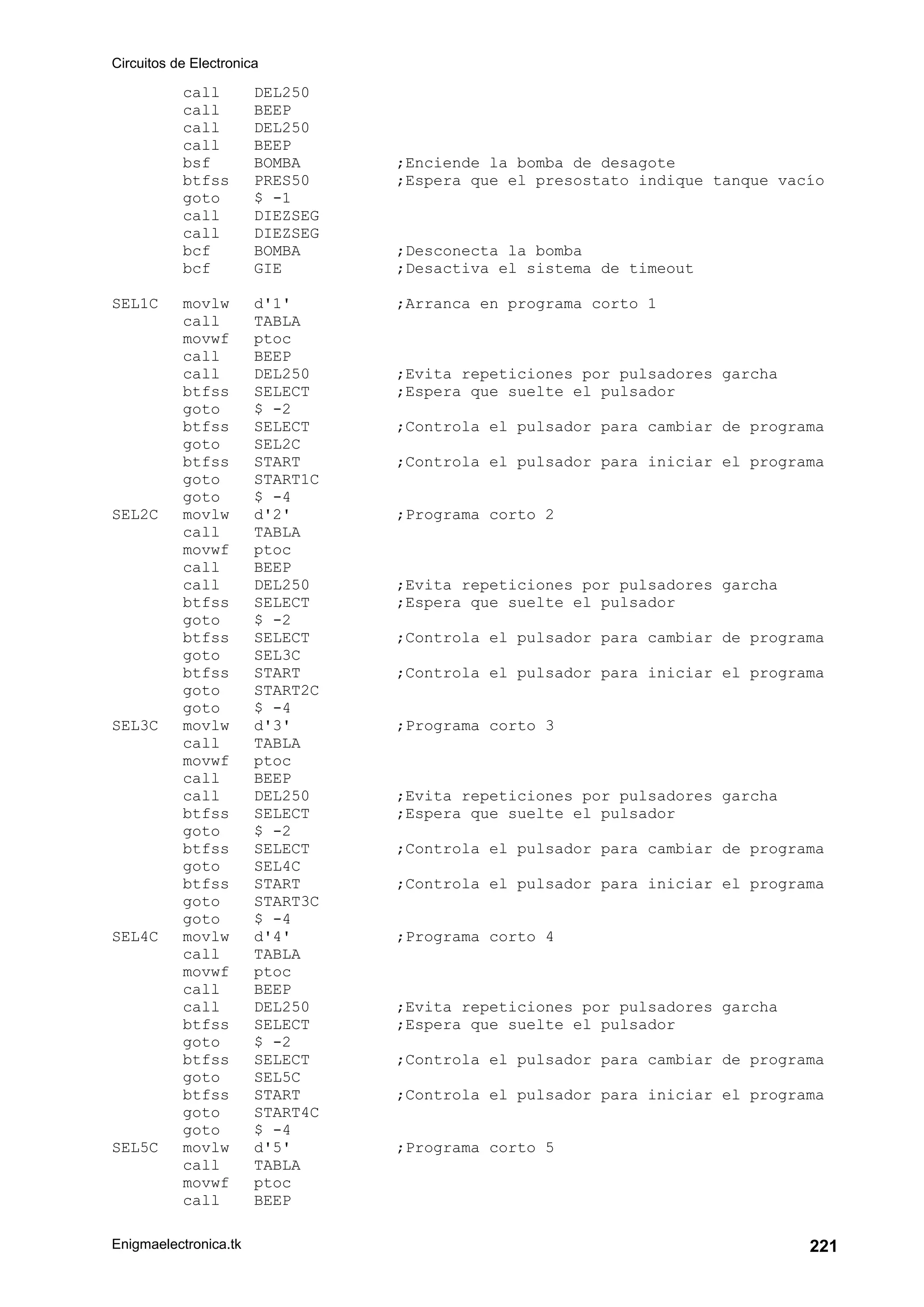Circuitos de Electronica
Enigmaelectronica.tk 221
call DEL250
call BEEP
call DEL250
call BEEP
bsf BOMBA ;Enciende la bomba de desagote
btfss PRES50 ;Espera que el presostato indique tanque vacío
goto $ -1
call DIEZSEG
call DIEZSEG
bcf BOMBA ;Desconecta la bomba
bcf GIE ;Desactiva el sistema de timeout
SEL1C movlw d'1' ;Arranca en programa corto 1
call TABLA
movwf ptoc
call BEEP
call DEL250 ;Evita repeticiones por pulsadores garcha
btfss SELECT ;Espera que suelte el pulsador
goto $ -2
btfss SELECT ;Controla el pulsador para cambiar de programa
goto SEL2C
btfss START ;Controla el pulsador para iniciar el programa
goto START1C
goto $ -4
SEL2C movlw d'2' ;Programa corto 2
call TABLA
movwf ptoc
call BEEP
call DEL250 ;Evita repeticiones por pulsadores garcha
btfss SELECT ;Espera que suelte el pulsador
goto $ -2
btfss SELECT ;Controla el pulsador para cambiar de programa
goto SEL3C
btfss START ;Controla el pulsador para iniciar el programa
goto START2C
goto $ -4
SEL3C movlw d'3' ;Programa corto 3
call TABLA
movwf ptoc
call BEEP
call DEL250 ;Evita repeticiones por pulsadores garcha
btfss SELECT ;Espera que suelte el pulsador
goto $ -2
btfss SELECT ;Controla el pulsador para cambiar de programa
goto SEL4C
btfss START ;Controla el pulsador para iniciar el programa
goto START3C
goto $ -4
SEL4C movlw d'4' ;Programa corto 4
call TABLA
movwf ptoc
call BEEP
call DEL250 ;Evita repeticiones por pulsadores garcha
btfss SELECT ;Espera que suelte el pulsador
goto $ -2
btfss SELECT ;Controla el pulsador para cambiar de programa
goto SEL5C
btfss START ;Controla el pulsador para iniciar el programa
goto START4C
goto $ -4
SEL5C movlw d'5' ;Programa corto 5
call TABLA
movwf ptoc
call BEEP
 