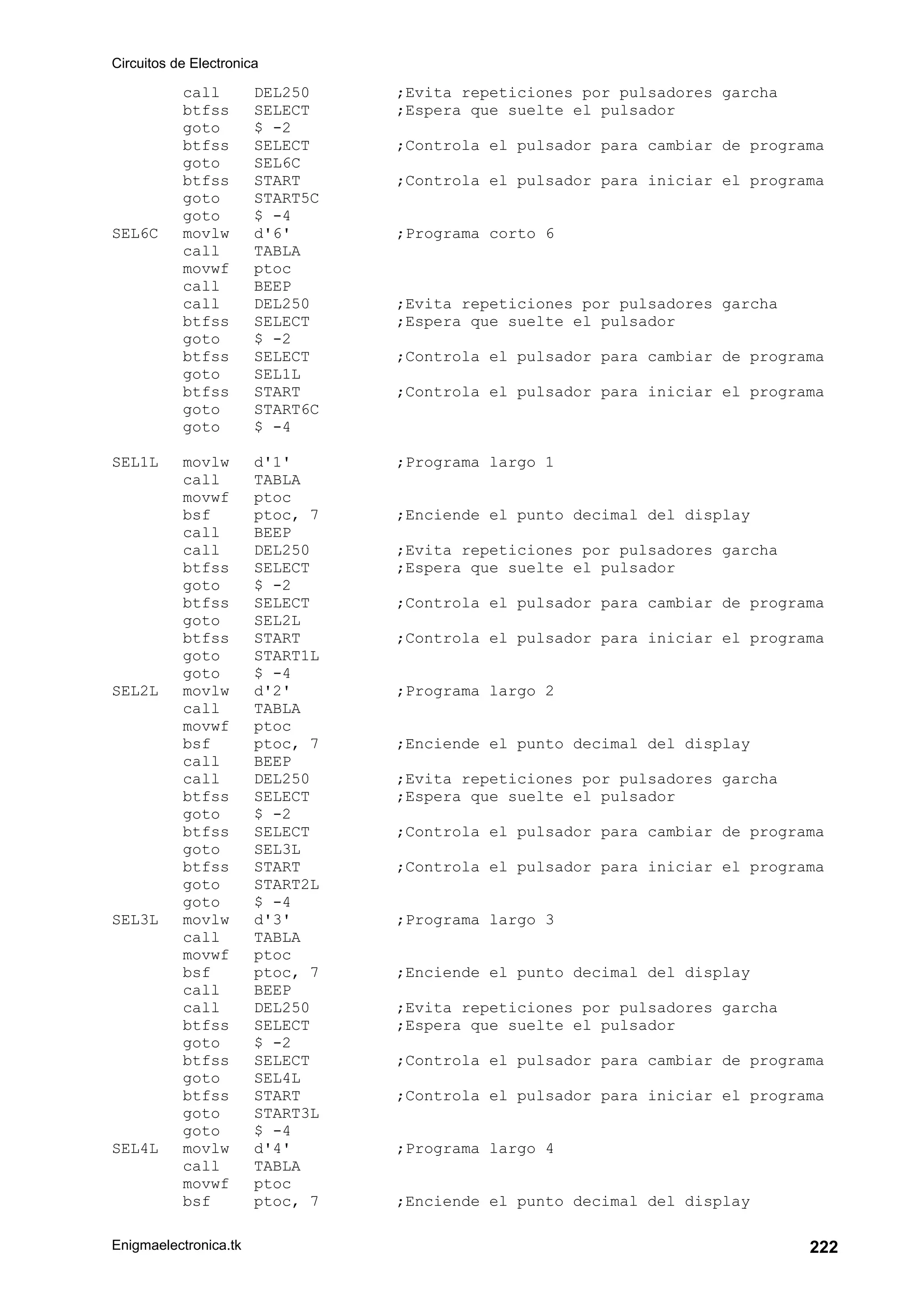 Circuitos de Electronica
Enigmaelectronica.tk 222
call DEL250 ;Evita repeticiones por pulsadores garcha
btfss SELECT ;Espera que suelte el pulsador
goto $ -2
btfss SELECT ;Controla el pulsador para cambiar de programa
goto SEL6C
btfss START ;Controla el pulsador para iniciar el programa
goto START5C
goto $ -4
SEL6C movlw d'6' ;Programa corto 6
call TABLA
movwf ptoc
call BEEP
call DEL250 ;Evita repeticiones por pulsadores garcha
btfss SELECT ;Espera que suelte el pulsador
goto $ -2
btfss SELECT ;Controla el pulsador para cambiar de programa
goto SEL1L
btfss START ;Controla el pulsador para iniciar el programa
goto START6C
goto $ -4
SEL1L movlw d'1' ;Programa largo 1
call TABLA
movwf ptoc
bsf ptoc, 7 ;Enciende el punto decimal del display
call BEEP
call DEL250 ;Evita repeticiones por pulsadores garcha
btfss SELECT ;Espera que suelte el pulsador
goto $ -2
btfss SELECT ;Controla el pulsador para cambiar de programa
goto SEL2L
btfss START ;Controla el pulsador para iniciar el programa
goto START1L
goto $ -4
SEL2L movlw d'2' ;Programa largo 2
call TABLA
movwf ptoc
bsf ptoc, 7 ;Enciende el punto decimal del display
call BEEP
call DEL250 ;Evita repeticiones por pulsadores garcha
btfss SELECT ;Espera que suelte el pulsador
goto $ -2
btfss SELECT ;Controla el pulsador para cambiar de programa
goto SEL3L
btfss START ;Controla el pulsador para iniciar el programa
goto START2L
goto $ -4
SEL3L movlw d'3' ;Programa largo 3
call TABLA
movwf ptoc
bsf ptoc, 7 ;Enciende el punto decimal del display
call BEEP
call DEL250 ;Evita repeticiones por pulsadores garcha
btfss SELECT ;Espera que suelte el pulsador
goto $ -2
btfss SELECT ;Controla el pulsador para cambiar de programa
goto SEL4L
btfss START ;Controla el pulsador para iniciar el programa
goto START3L
goto $ -4
SEL4L movlw d'4' ;Programa largo 4
call TABLA
movwf ptoc
bsf ptoc, 7 ;Enciende el punto decimal del display
 