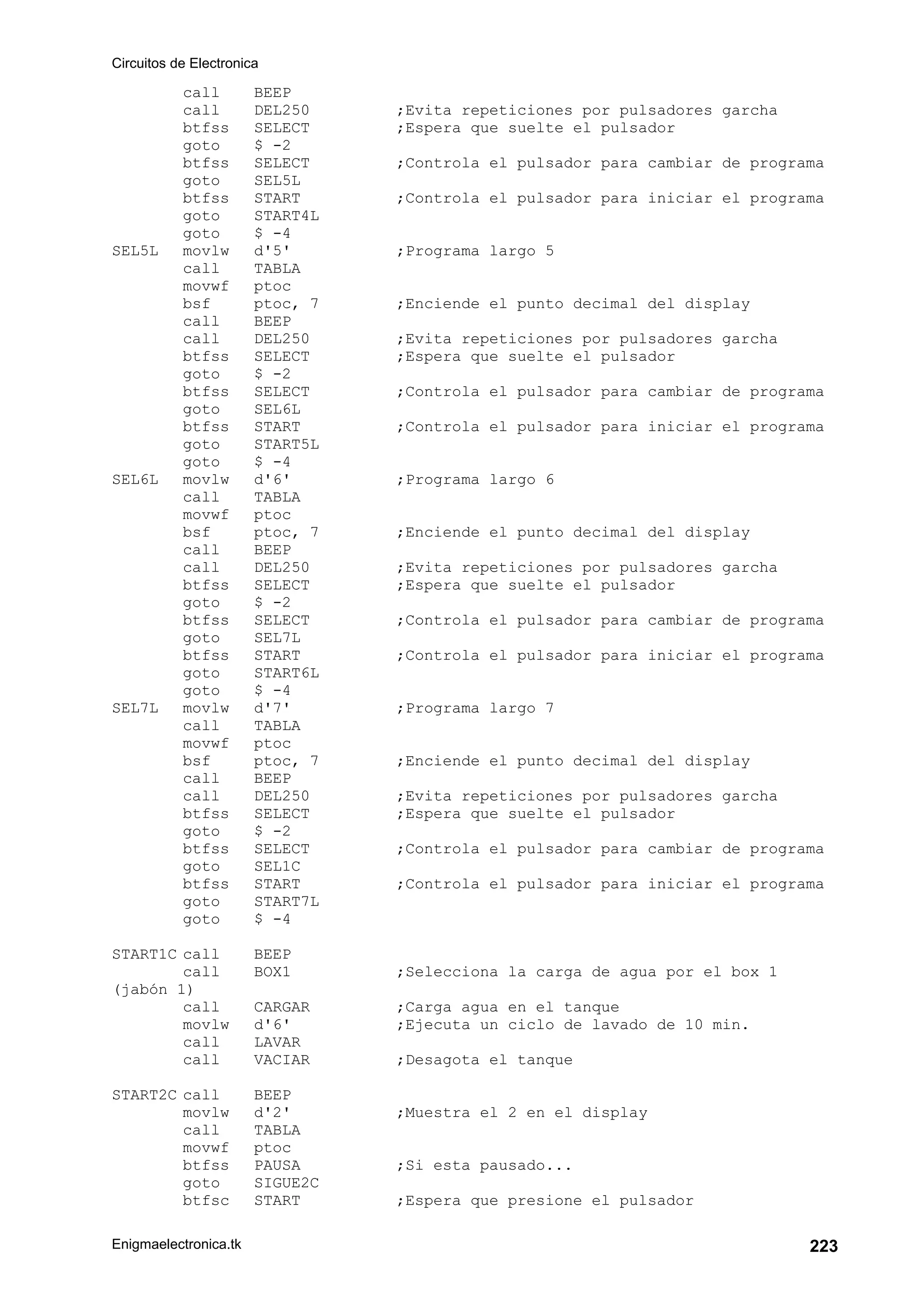 Circuitos de Electronica
Enigmaelectronica.tk 223
call BEEP
call DEL250 ;Evita repeticiones por pulsadores garcha
btfss SELECT ;Espera que suelte el pulsador
goto $ -2
btfss SELECT ;Controla el pulsador para cambiar de programa
goto SEL5L
btfss START ;Controla el pulsador para iniciar el programa
goto START4L
goto $ -4
SEL5L movlw d'5' ;Programa largo 5
call TABLA
movwf ptoc
bsf ptoc, 7 ;Enciende el punto decimal del display
call BEEP
call DEL250 ;Evita repeticiones por pulsadores garcha
btfss SELECT ;Espera que suelte el pulsador
goto $ -2
btfss SELECT ;Controla el pulsador para cambiar de programa
goto SEL6L
btfss START ;Controla el pulsador para iniciar el programa
goto START5L
goto $ -4
SEL6L movlw d'6' ;Programa largo 6
call TABLA
movwf ptoc
bsf ptoc, 7 ;Enciende el punto decimal del display
call BEEP
call DEL250 ;Evita repeticiones por pulsadores garcha
btfss SELECT ;Espera que suelte el pulsador
goto $ -2
btfss SELECT ;Controla el pulsador para cambiar de programa
goto SEL7L
btfss START ;Controla el pulsador para iniciar el programa
goto START6L
goto $ -4
SEL7L movlw d'7' ;Programa largo 7
call TABLA
movwf ptoc
bsf ptoc, 7 ;Enciende el punto decimal del display
call BEEP
call DEL250 ;Evita repeticiones por pulsadores garcha
btfss SELECT ;Espera que suelte el pulsador
goto $ -2
btfss SELECT ;Controla el pulsador para cambiar de programa
goto SEL1C
btfss START ;Controla el pulsador para iniciar el programa
goto START7L
goto $ -4
START1C call BEEP
call BOX1 ;Selecciona la carga de agua por el box 1
(jabón 1)
call CARGAR ;Carga agua en el tanque
movlw d'6' ;Ejecuta un ciclo de lavado de 10 min.
call LAVAR
call VACIAR ;Desagota el tanque
START2C call BEEP
movlw d'2' ;Muestra el 2 en el display
call TABLA
movwf ptoc
btfss PAUSA ;Si esta pausado...
goto SIGUE2C
btfsc START ;Espera que presione el pulsador
 