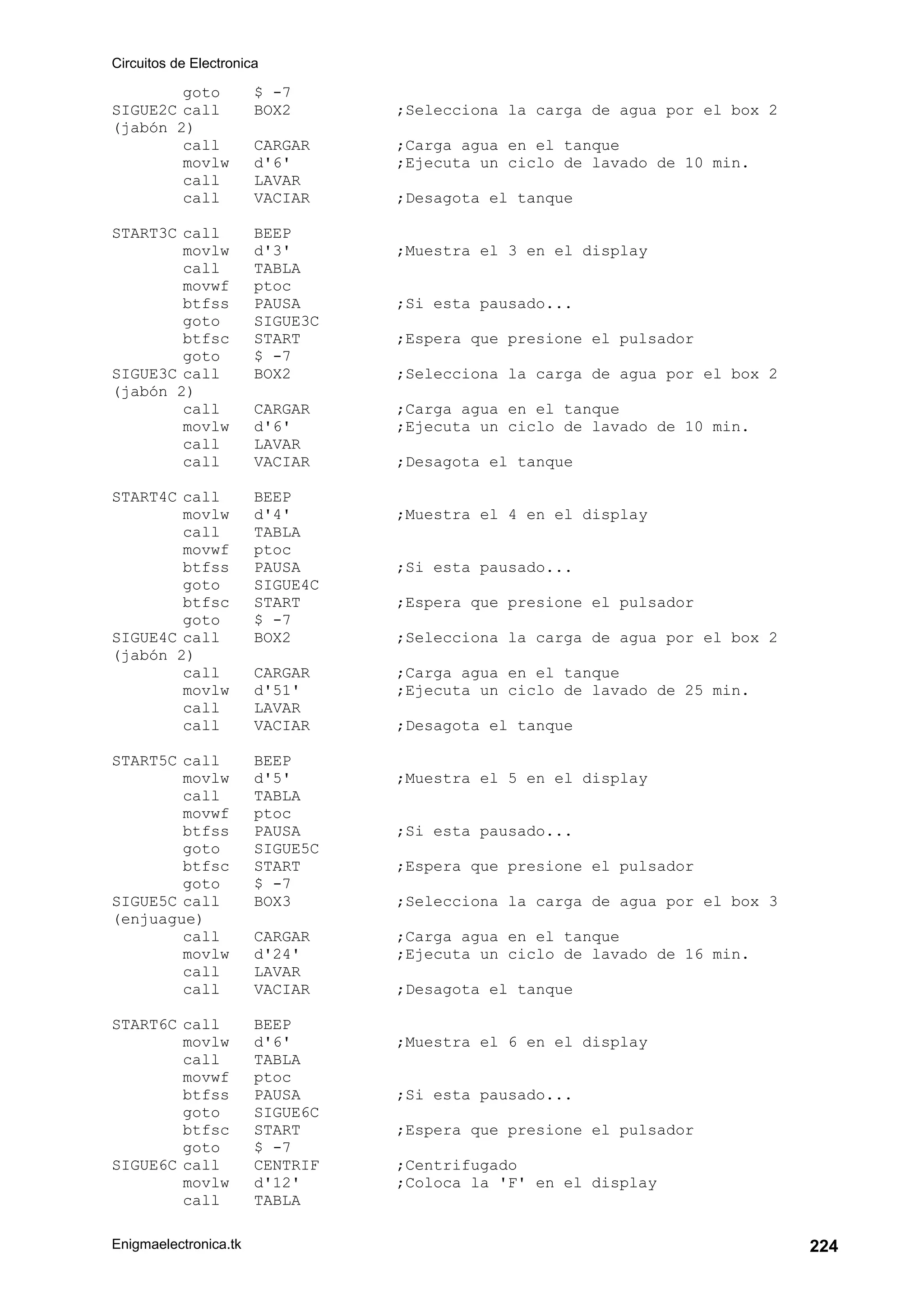 Circuitos de Electronica
Enigmaelectronica.tk 224
goto $ -7
SIGUE2C call BOX2 ;Selecciona la carga de agua por el box 2
(jabón 2)
call CARGAR ;Carga agua en el tanque
movlw d'6' ;Ejecuta un ciclo de lavado de 10 min.
call LAVAR
call VACIAR ;Desagota el tanque
START3C call BEEP
movlw d'3' ;Muestra el 3 en el display
call TABLA
movwf ptoc
btfss PAUSA ;Si esta pausado...
goto SIGUE3C
btfsc START ;Espera que presione el pulsador
goto $ -7
SIGUE3C call BOX2 ;Selecciona la carga de agua por el box 2
(jabón 2)
call CARGAR ;Carga agua en el tanque
movlw d'6' ;Ejecuta un ciclo de lavado de 10 min.
call LAVAR
call VACIAR ;Desagota el tanque
START4C call BEEP
movlw d'4' ;Muestra el 4 en el display
call TABLA
movwf ptoc
btfss PAUSA ;Si esta pausado...
goto SIGUE4C
btfsc START ;Espera que presione el pulsador
goto $ -7
SIGUE4C call BOX2 ;Selecciona la carga de agua por el box 2
(jabón 2)
call CARGAR ;Carga agua en el tanque
movlw d'51' ;Ejecuta un ciclo de lavado de 25 min.
call LAVAR
call VACIAR ;Desagota el tanque
START5C call BEEP
movlw d'5' ;Muestra el 5 en el display
call TABLA
movwf ptoc
btfss PAUSA ;Si esta pausado...
goto SIGUE5C
btfsc START ;Espera que presione el pulsador
goto $ -7
SIGUE5C call BOX3 ;Selecciona la carga de agua por el box 3
(enjuague)
call CARGAR ;Carga agua en el tanque
movlw d'24' ;Ejecuta un ciclo de lavado de 16 min.
call LAVAR
call VACIAR ;Desagota el tanque
START6C call BEEP
movlw d'6' ;Muestra el 6 en el display
call TABLA
movwf ptoc
btfss PAUSA ;Si esta pausado...
goto SIGUE6C
btfsc START ;Espera que presione el pulsador
goto $ -7
SIGUE6C call CENTRIF ;Centrifugado
movlw d'12' ;Coloca la 'F' en el display
call TABLA
 