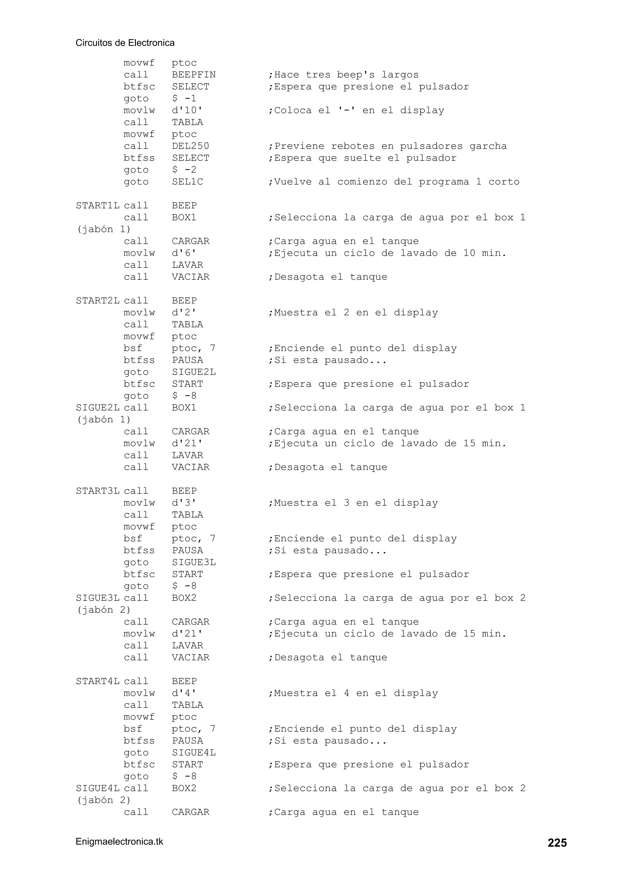 Circuitos de Electronica
Enigmaelectronica.tk 225
movwf ptoc
call BEEPFIN ;Hace tres beep's largos
btfsc SELECT ;Espera que presione el pulsador
goto $ -1
movlw d'10' ;Coloca el '-' en el display
call TABLA
movwf ptoc
call DEL250 ;Previene rebotes en pulsadores garcha
btfss SELECT ;Espera que suelte el pulsador
goto $ -2
goto SEL1C ;Vuelve al comienzo del programa 1 corto
START1L call BEEP
call BOX1 ;Selecciona la carga de agua por el box 1
(jabón 1)
call CARGAR ;Carga agua en el tanque
movlw d'6' ;Ejecuta un ciclo de lavado de 10 min.
call LAVAR
call VACIAR ;Desagota el tanque
START2L call BEEP
movlw d'2' ;Muestra el 2 en el display
call TABLA
movwf ptoc
bsf ptoc, 7 ;Enciende el punto del display
btfss PAUSA ;Si esta pausado...
goto SIGUE2L
btfsc START ;Espera que presione el pulsador
goto $ -8
SIGUE2L call BOX1 ;Selecciona la carga de agua por el box 1
(jabón 1)
call CARGAR ;Carga agua en el tanque
movlw d'21' ;Ejecuta un ciclo de lavado de 15 min.
call LAVAR
call VACIAR ;Desagota el tanque
START3L call BEEP
movlw d'3' ;Muestra el 3 en el display
call TABLA
movwf ptoc
bsf ptoc, 7 ;Enciende el punto del display
btfss PAUSA ;Si esta pausado...
goto SIGUE3L
btfsc START ;Espera que presione el pulsador
goto $ -8
SIGUE3L call BOX2 ;Selecciona la carga de agua por el box 2
(jabón 2)
call CARGAR ;Carga agua en el tanque
movlw d'21' ;Ejecuta un ciclo de lavado de 15 min.
call LAVAR
call VACIAR ;Desagota el tanque
START4L call BEEP
movlw d'4' ;Muestra el 4 en el display
call TABLA
movwf ptoc
bsf ptoc, 7 ;Enciende el punto del display
btfss PAUSA ;Si esta pausado...
goto SIGUE4L
btfsc START ;Espera que presione el pulsador
goto $ -8
SIGUE4L call BOX2 ;Selecciona la carga de agua por el box 2
(jabón 2)
call CARGAR ;Carga agua en el tanque
 