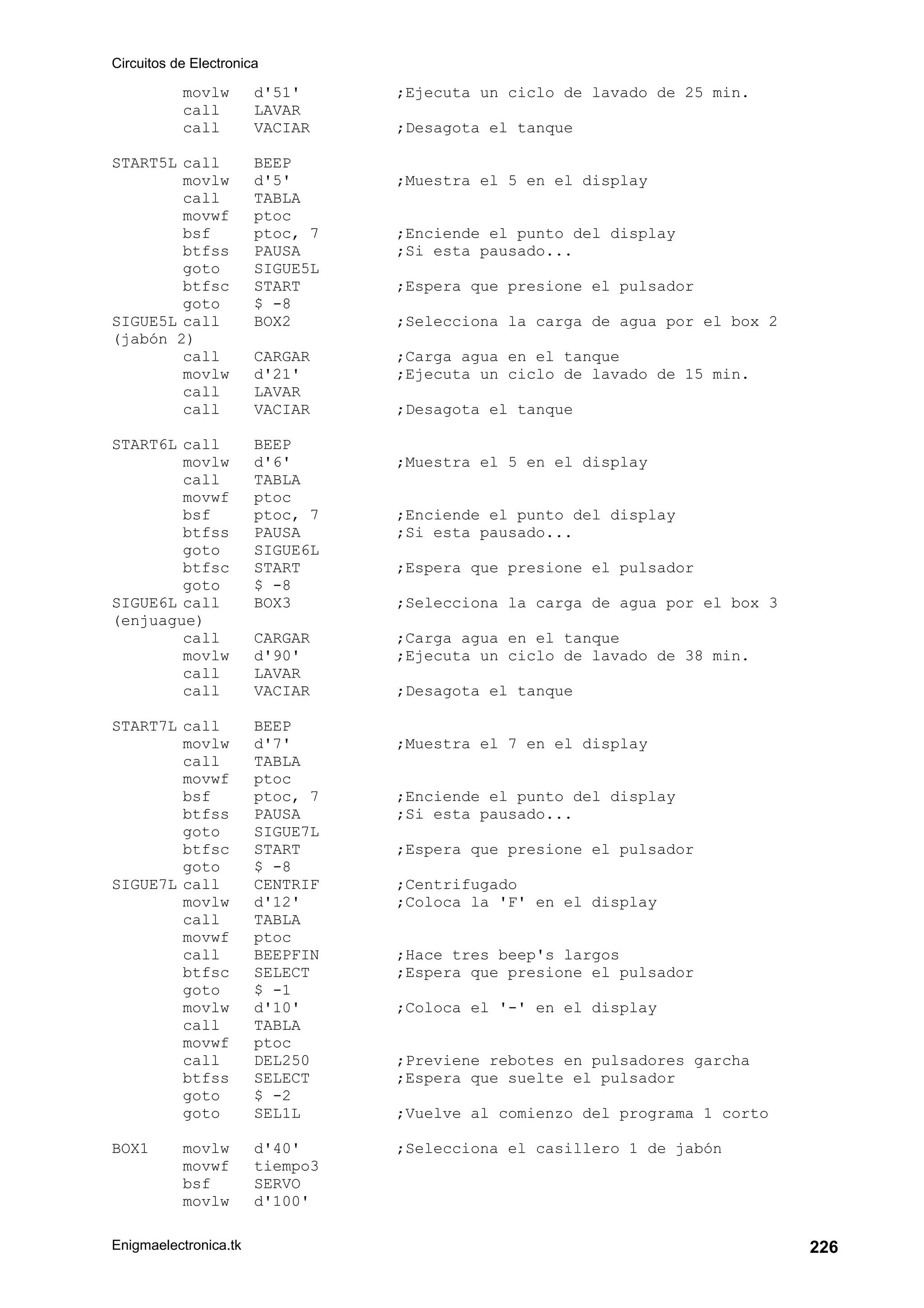 Circuitos de Electronica
Enigmaelectronica.tk 226
movlw d'51' ;Ejecuta un ciclo de lavado de 25 min.
call LAVAR
call VACIAR ;Desagota el tanque
START5L call BEEP
movlw d'5' ;Muestra el 5 en el display
call TABLA
movwf ptoc
bsf ptoc, 7 ;Enciende el punto del display
btfss PAUSA ;Si esta pausado...
goto SIGUE5L
btfsc START ;Espera que presione el pulsador
goto $ -8
SIGUE5L call BOX2 ;Selecciona la carga de agua por el box 2
(jabón 2)
call CARGAR ;Carga agua en el tanque
movlw d'21' ;Ejecuta un ciclo de lavado de 15 min.
call LAVAR
call VACIAR ;Desagota el tanque
START6L call BEEP
movlw d'6' ;Muestra el 5 en el display
call TABLA
movwf ptoc
bsf ptoc, 7 ;Enciende el punto del display
btfss PAUSA ;Si esta pausado...
goto SIGUE6L
btfsc START ;Espera que presione el pulsador
goto $ -8
SIGUE6L call BOX3 ;Selecciona la carga de agua por el box 3
(enjuague)
call CARGAR ;Carga agua en el tanque
movlw d'90' ;Ejecuta un ciclo de lavado de 38 min.
call LAVAR
call VACIAR ;Desagota el tanque
START7L call BEEP
movlw d'7' ;Muestra el 7 en el display
call TABLA
movwf ptoc
bsf ptoc, 7 ;Enciende el punto del display
btfss PAUSA ;Si esta pausado...
goto SIGUE7L
btfsc START ;Espera que presione el pulsador
goto $ -8
SIGUE7L call CENTRIF ;Centrifugado
movlw d'12' ;Coloca la 'F' en el display
call TABLA
movwf ptoc
call BEEPFIN ;Hace tres beep's largos
btfsc SELECT ;Espera que presione el pulsador
goto $ -1
movlw d'10' ;Coloca el '-' en el display
call TABLA
movwf ptoc
call DEL250 ;Previene rebotes en pulsadores garcha
btfss SELECT ;Espera que suelte el pulsador
goto $ -2
goto SEL1L ;Vuelve al comienzo del programa 1 corto
BOX1 movlw d'40' ;Selecciona el casillero 1 de jabón
movwf tiempo3
bsf SERVO
movlw d'100'
 