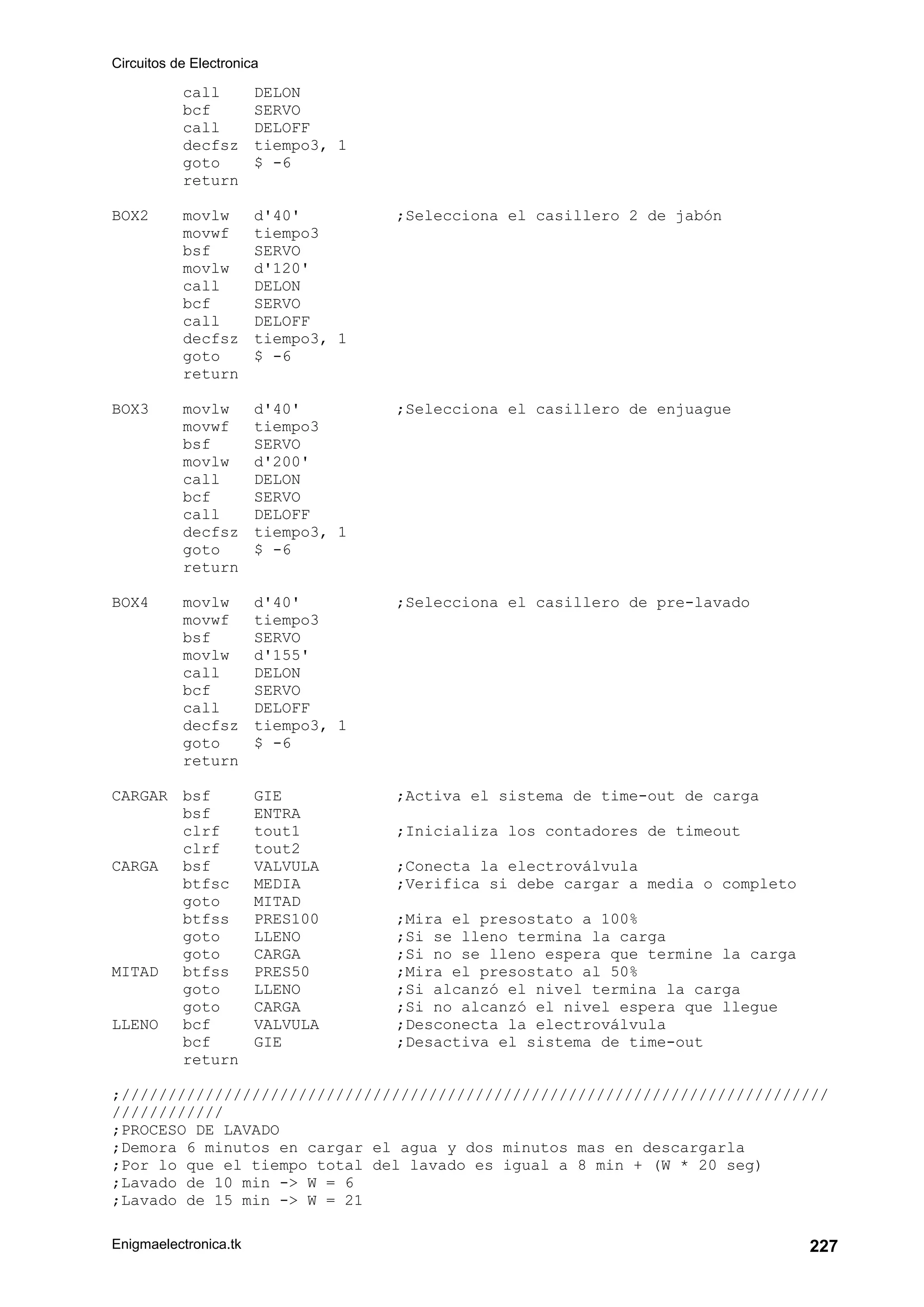 Circuitos de Electronica
Enigmaelectronica.tk 227
call DELON
bcf SERVO
call DELOFF
decfsz tiempo3, 1
goto $ -6
return
BOX2 movlw d'40' ;Selecciona el casillero 2 de jabón
movwf tiempo3
bsf SERVO
movlw d'120'
call DELON
bcf SERVO
call DELOFF
decfsz tiempo3, 1
goto $ -6
return
BOX3 movlw d'40' ;Selecciona el casillero de enjuague
movwf tiempo3
bsf SERVO
movlw d'200'
call DELON
bcf SERVO
call DELOFF
decfsz tiempo3, 1
goto $ -6
return
BOX4 movlw d'40' ;Selecciona el casillero de pre-lavado
movwf tiempo3
bsf SERVO
movlw d'155'
call DELON
bcf SERVO
call DELOFF
decfsz tiempo3, 1
goto $ -6
return
CARGAR bsf GIE ;Activa el sistema de time-out de carga
bsf ENTRA
clrf tout1 ;Inicializa los contadores de timeout
clrf tout2
CARGA bsf VALVULA ;Conecta la electroválvula
btfsc MEDIA ;Verifica si debe cargar a media o completo
goto MITAD
btfss PRES100 ;Mira el presostato a 100%
goto LLENO ;Si se lleno termina la carga
goto CARGA ;Si no se lleno espera que termine la carga
MITAD btfss PRES50 ;Mira el presostato al 50%
goto LLENO ;Si alcanzó el nivel termina la carga
goto CARGA ;Si no alcanzó el nivel espera que llegue
LLENO bcf VALVULA ;Desconecta la electroválvula
bcf GIE ;Desactiva el sistema de time-out
return
;////////////////////////////////////////////////////////////////////////////
////////////
;PROCESO DE LAVADO
;Demora 6 minutos en cargar el agua y dos minutos mas en descargarla
;Por lo que el tiempo total del lavado es igual a 8 min + (W * 20 seg)
;Lavado de 10 min -> W = 6
;Lavado de 15 min -> W = 21
 