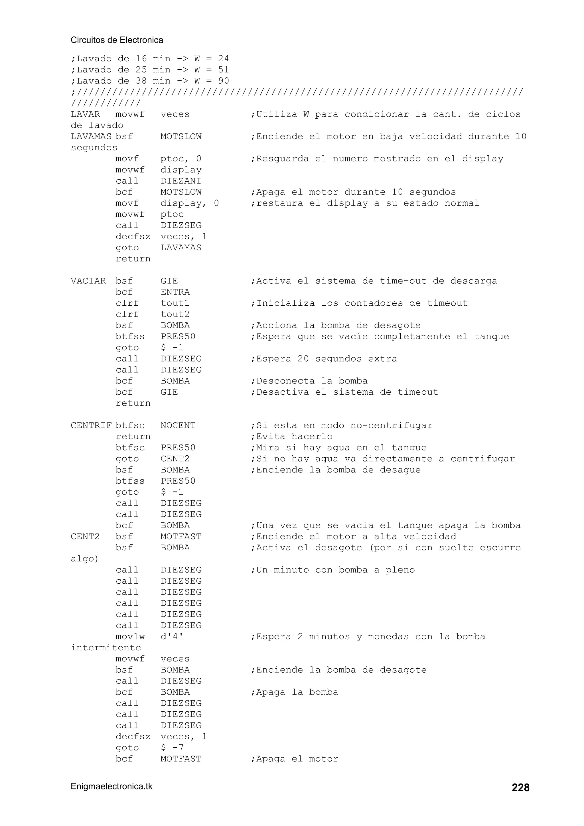 Circuitos de Electronica
Enigmaelectronica.tk 228
;Lavado de 16 min -> W = 24
;Lavado de 25 min -> W = 51
;Lavado de 38 min -> W = 90
;////////////////////////////////////////////////////////////////////////////
////////////
LAVAR movwf veces ;Utiliza W para condicionar la cant. de ciclos
de lavado
LAVAMAS bsf MOTSLOW ;Enciende el motor en baja velocidad durante 10
segundos
movf ptoc, 0 ;Resguarda el numero mostrado en el display
movwf display
call DIEZANI
bcf MOTSLOW ;Apaga el motor durante 10 segundos
movf display, 0 ;restaura el display a su estado normal
movwf ptoc
call DIEZSEG
decfsz veces, 1
goto LAVAMAS
return
VACIAR bsf GIE ;Activa el sistema de time-out de descarga
bcf ENTRA
clrf tout1 ;Inicializa los contadores de timeout
clrf tout2
bsf BOMBA ;Acciona la bomba de desagote
btfss PRES50 ;Espera que se vacíe completamente el tanque
goto $ -1
call DIEZSEG ;Espera 20 segundos extra
call DIEZSEG
bcf BOMBA ;Desconecta la bomba
bcf GIE ;Desactiva el sistema de timeout
return
CENTRIF btfsc NOCENT ;Si esta en modo no-centrifugar
return ;Evita hacerlo
btfsc PRES50 ;Mira si hay agua en el tanque
goto CENT2 ;Si no hay agua va directamente a centrifugar
bsf BOMBA ;Enciende la bomba de desague
btfss PRES50
goto $ -1
call DIEZSEG
call DIEZSEG
bcf BOMBA ;Una vez que se vacia el tanque apaga la bomba
CENT2 bsf MOTFAST ;Enciende el motor a alta velocidad
bsf BOMBA ;Activa el desagote (por si con suelte escurre
algo)
call DIEZSEG ;Un minuto con bomba a pleno
call DIEZSEG
call DIEZSEG
call DIEZSEG
call DIEZSEG
call DIEZSEG
movlw d'4' ;Espera 2 minutos y monedas con la bomba
intermitente
movwf veces
bsf BOMBA ;Enciende la bomba de desagote
call DIEZSEG
bcf BOMBA ;Apaga la bomba
call DIEZSEG
call DIEZSEG
call DIEZSEG
decfsz veces, 1
goto $ -7
bcf MOTFAST ;Apaga el motor
 