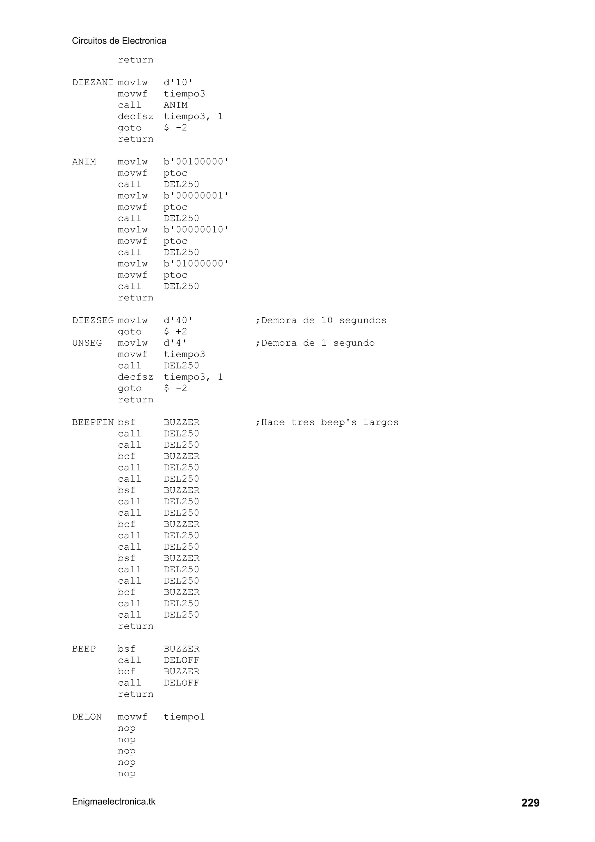 Circuitos de Electronica
Enigmaelectronica.tk 229
return
DIEZANI movlw d'10'
movwf tiempo3
call ANIM
decfsz tiempo3, 1
goto $ -2
return
ANIM movlw b'00100000'
movwf ptoc
call DEL250
movlw b'00000001'
movwf ptoc
call DEL250
movlw b'00000010'
movwf ptoc
call DEL250
movlw b'01000000'
movwf ptoc
call DEL250
return
DIEZSEG movlw d'40' ;Demora de 10 segundos
goto $ +2
UNSEG movlw d'4' ;Demora de 1 segundo
movwf tiempo3
call DEL250
decfsz tiempo3, 1
goto $ -2
return
BEEPFIN bsf BUZZER ;Hace tres beep's largos
call DEL250
call DEL250
bcf BUZZER
call DEL250
call DEL250
bsf BUZZER
call DEL250
call DEL250
bcf BUZZER
call DEL250
call DEL250
bsf BUZZER
call DEL250
call DEL250
bcf BUZZER
call DEL250
call DEL250
return
BEEP bsf BUZZER
call DELOFF
bcf BUZZER
call DELOFF
return
DELON movwf tiempo1
nop
nop
nop
nop
nop
 