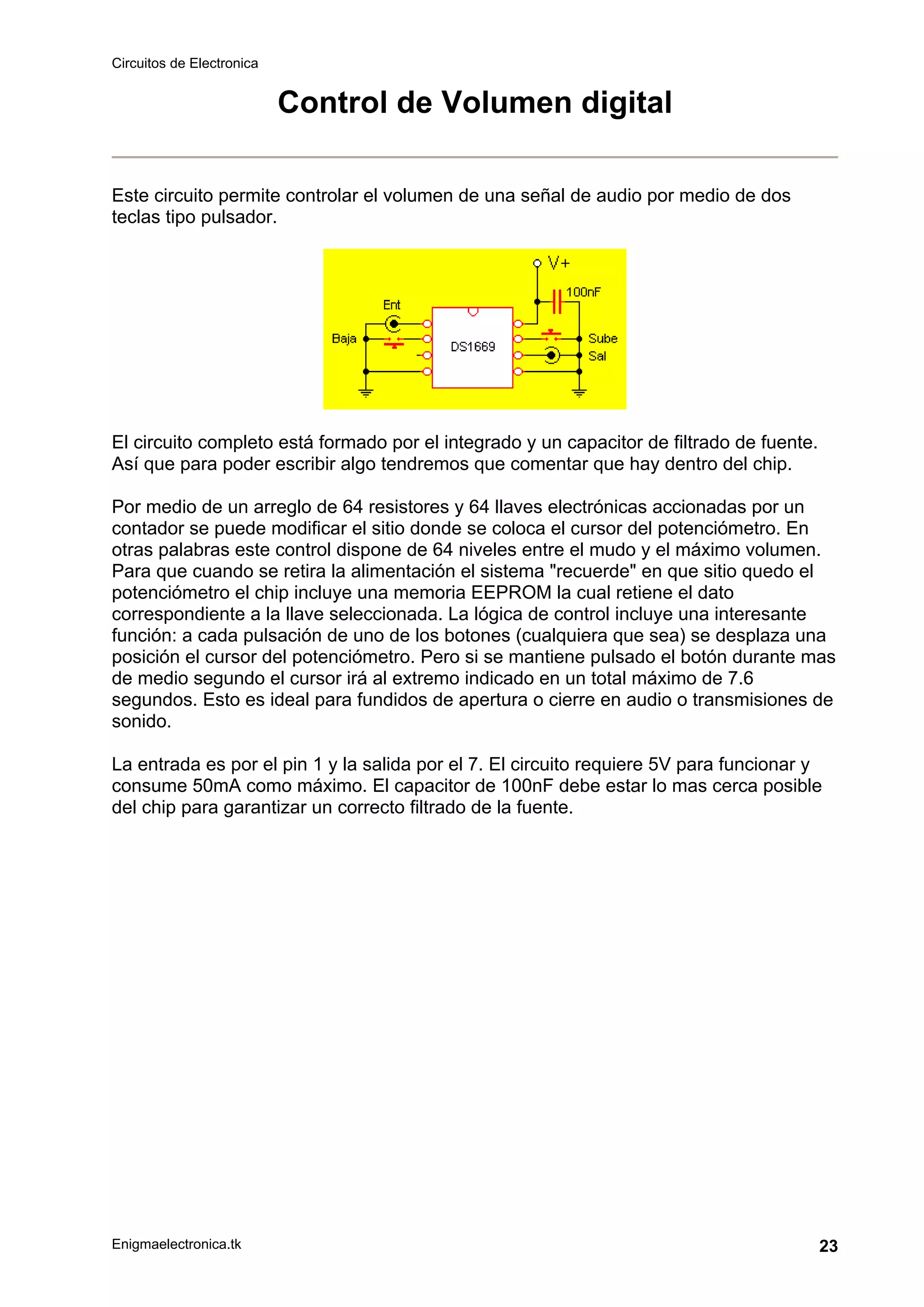 Circuitos de Electronica
Enigmaelectronica.tk 23
Control de Volumen digital
Este circuito permite controlar el volumen de una señal de audio por medio de dos
teclas tipo pulsador.
El circuito completo está formado por el integrado y un capacitor de filtrado de fuente.
Así que para poder escribir algo tendremos que comentar que hay dentro del chip.
Por medio de un arreglo de 64 resistores y 64 llaves electrónicas accionadas por un
contador se puede modificar el sitio donde se coloca el cursor del potenciómetro. En
otras palabras este control dispone de 64 niveles entre el mudo y el máximo volumen.
Para que cuando se retira la alimentación el sistema "recuerde" en que sitio quedo el
potenciómetro el chip incluye una memoria EEPROM la cual retiene el dato
correspondiente a la llave seleccionada. La lógica de control incluye una interesante
función: a cada pulsación de uno de los botones (cualquiera que sea) se desplaza una
posición el cursor del potenciómetro. Pero si se mantiene pulsado el botón durante mas
de medio segundo el cursor irá al extremo indicado en un total máximo de 7.6
segundos. Esto es ideal para fundidos de apertura o cierre en audio o transmisiones de
sonido.
La entrada es por el pin 1 y la salida por el 7. El circuito requiere 5V para funcionar y
consume 50mA como máximo. El capacitor de 100nF debe estar lo mas cerca posible
del chip para garantizar un correcto filtrado de la fuente.
 