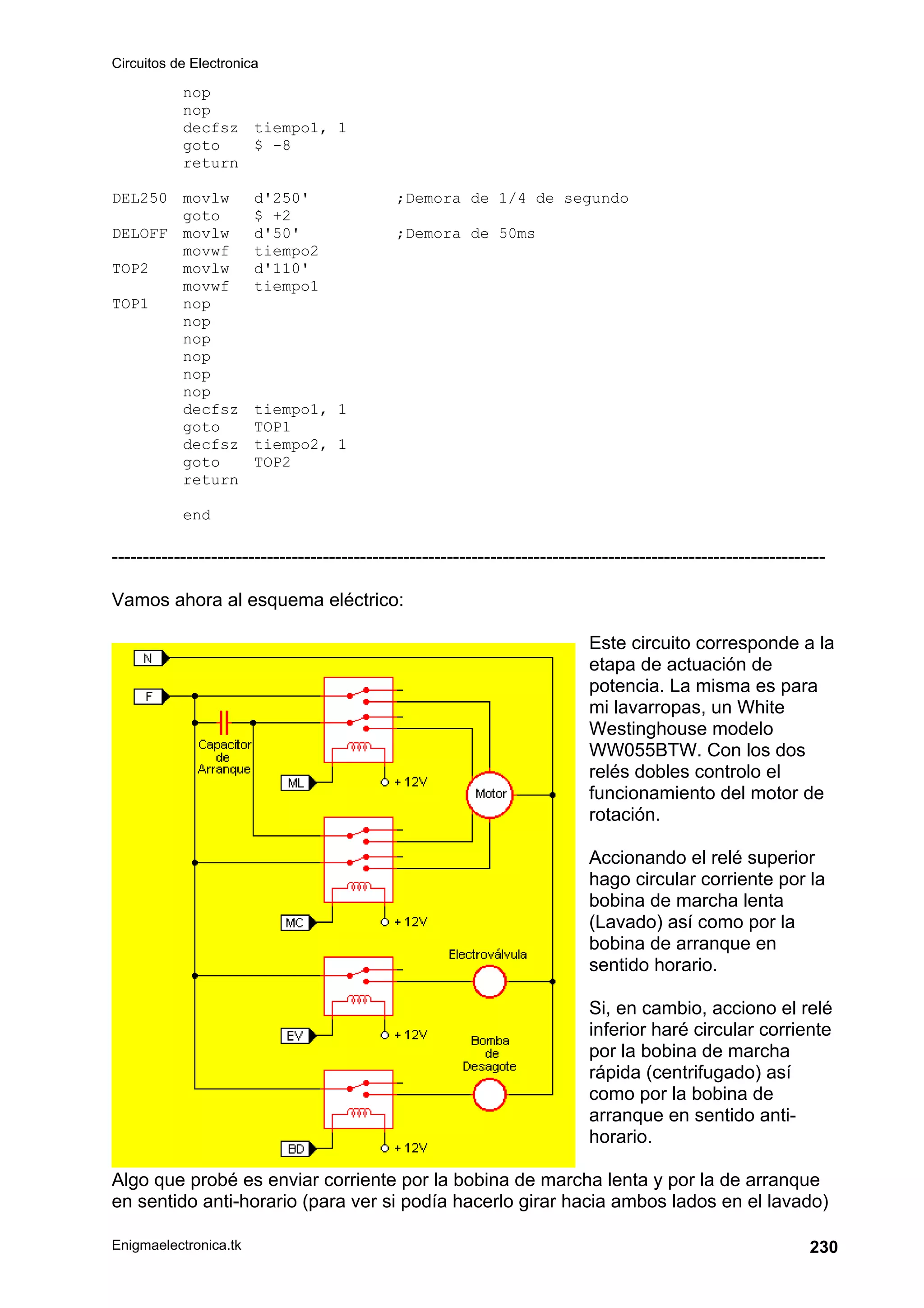 Circuitos de Electronica
Enigmaelectronica.tk 230
nop
nop
decfsz tiempo1, 1
goto $ -8
return
DEL250 movlw d'250' ;Demora de 1/4 de segundo
goto $ +2
DELOFF movlw d'50' ;Demora de 50ms
movwf tiempo2
TOP2 movlw d'110'
movwf tiempo1
TOP1 nop
nop
nop
nop
nop
nop
decfsz tiempo1, 1
goto TOP1
decfsz tiempo2, 1
goto TOP2
return
end
-------------------------------------------------------------------------------------------------------------------
Vamos ahora al esquema eléctrico:
Este circuito corresponde a la
etapa de actuación de
potencia. La misma es para
mi lavarropas, un White
Westinghouse modelo
WW055BTW. Con los dos
relés dobles controlo el
funcionamiento del motor de
rotación.
Accionando el relé superior
hago circular corriente por la
bobina de marcha lenta
(Lavado) así como por la
bobina de arranque en
sentido horario.
Si, en cambio, acciono el relé
inferior haré circular corriente
por la bobina de marcha
rápida (centrifugado) así
como por la bobina de
arranque en sentido anti-
horario.
Algo que probé es enviar corriente por la bobina de marcha lenta y por la de arranque
en sentido anti-horario (para ver si podía hacerlo girar hacia ambos lados en el lavado)
 