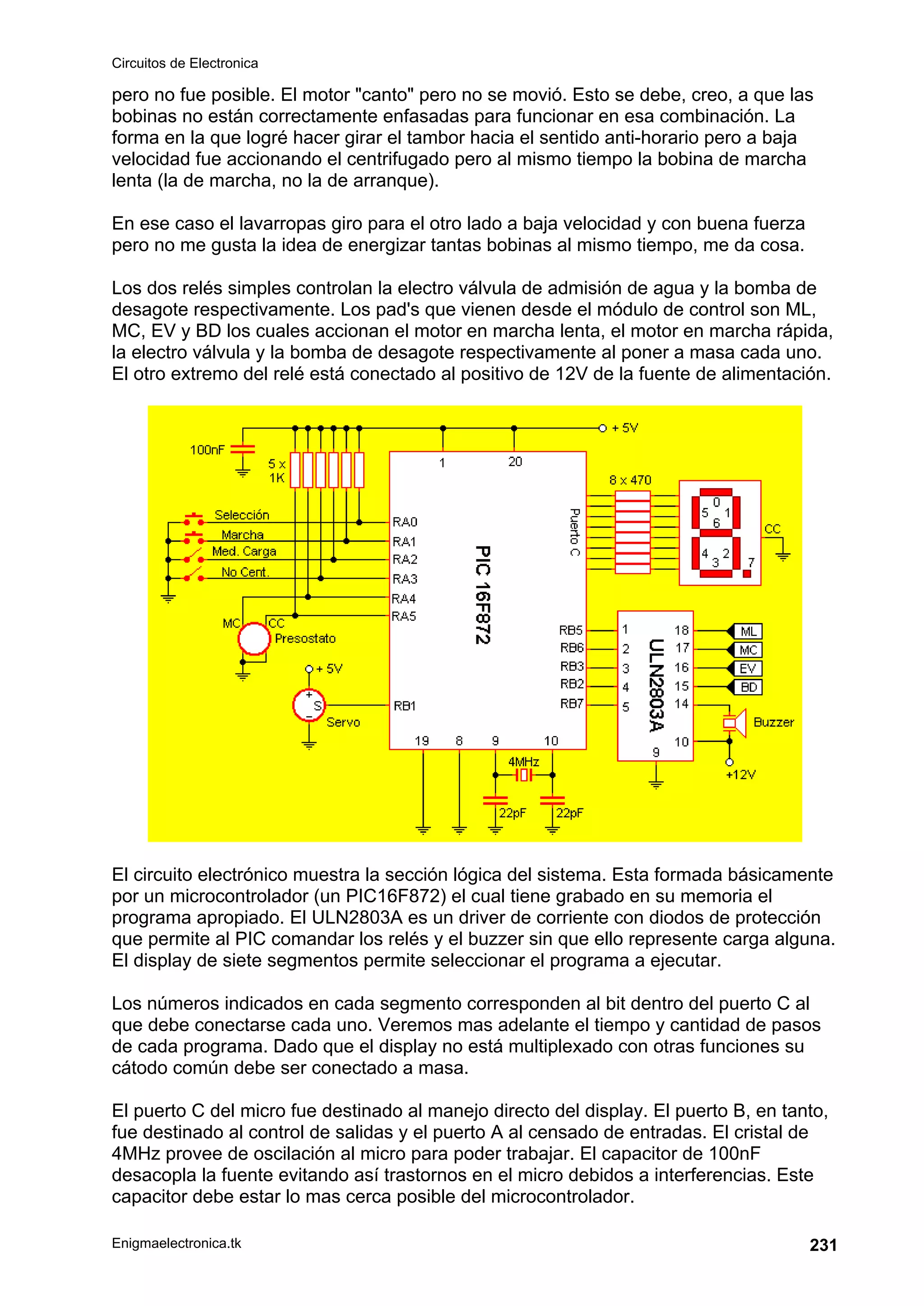 Circuitos de Electronica
Enigmaelectronica.tk 231
pero no fue posible. El motor "canto" pero no se movió. Esto se debe, creo, a que las
bobinas no están correctamente enfasadas para funcionar en esa combinación. La
forma en la que logré hacer girar el tambor hacia el sentido anti-horario pero a baja
velocidad fue accionando el centrifugado pero al mismo tiempo la bobina de marcha
lenta (la de marcha, no la de arranque).
En ese caso el lavarropas giro para el otro lado a baja velocidad y con buena fuerza
pero no me gusta la idea de energizar tantas bobinas al mismo tiempo, me da cosa.
Los dos relés simples controlan la electro válvula de admisión de agua y la bomba de
desagote respectivamente. Los pad's que vienen desde el módulo de control son ML,
MC, EV y BD los cuales accionan el motor en marcha lenta, el motor en marcha rápida,
la electro válvula y la bomba de desagote respectivamente al poner a masa cada uno.
El otro extremo del relé está conectado al positivo de 12V de la fuente de alimentación.
El circuito electrónico muestra la sección lógica del sistema. Esta formada básicamente
por un microcontrolador (un PIC16F872) el cual tiene grabado en su memoria el
programa apropiado. El ULN2803A es un driver de corriente con diodos de protección
que permite al PIC comandar los relés y el buzzer sin que ello represente carga alguna.
El display de siete segmentos permite seleccionar el programa a ejecutar.
Los números indicados en cada segmento corresponden al bit dentro del puerto C al
que debe conectarse cada uno. Veremos mas adelante el tiempo y cantidad de pasos
de cada programa. Dado que el display no está multiplexado con otras funciones su
cátodo común debe ser conectado a masa.
El puerto C del micro fue destinado al manejo directo del display. El puerto B, en tanto,
fue destinado al control de salidas y el puerto A al censado de entradas. El cristal de
4MHz provee de oscilación al micro para poder trabajar. El capacitor de 100nF
desacopla la fuente evitando así trastornos en el micro debidos a interferencias. Este
capacitor debe estar lo mas cerca posible del microcontrolador.
 