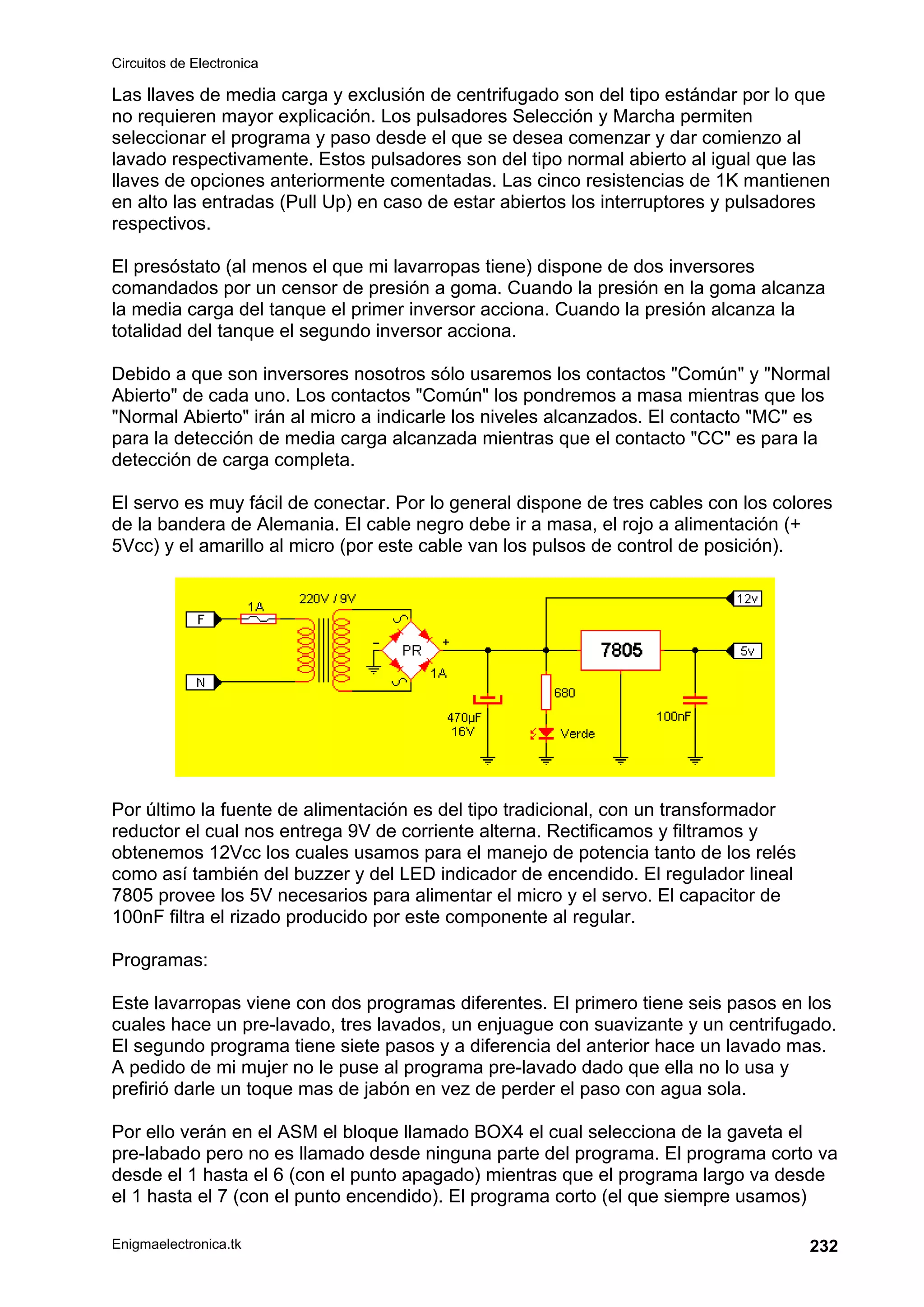 Circuitos de Electronica
Enigmaelectronica.tk 232
Las llaves de media carga y exclusión de centrifugado son del tipo estándar por lo que
no requieren mayor explicación. Los pulsadores Selección y Marcha permiten
seleccionar el programa y paso desde el que se desea comenzar y dar comienzo al
lavado respectivamente. Estos pulsadores son del tipo normal abierto al igual que las
llaves de opciones anteriormente comentadas. Las cinco resistencias de 1K mantienen
en alto las entradas (Pull Up) en caso de estar abiertos los interruptores y pulsadores
respectivos.
El presóstato (al menos el que mi lavarropas tiene) dispone de dos inversores
comandados por un censor de presión a goma. Cuando la presión en la goma alcanza
la media carga del tanque el primer inversor acciona. Cuando la presión alcanza la
totalidad del tanque el segundo inversor acciona.
Debido a que son inversores nosotros sólo usaremos los contactos "Común" y "Normal
Abierto" de cada uno. Los contactos "Común" los pondremos a masa mientras que los
"Normal Abierto" irán al micro a indicarle los niveles alcanzados. El contacto "MC" es
para la detección de media carga alcanzada mientras que el contacto "CC" es para la
detección de carga completa.
El servo es muy fácil de conectar. Por lo general dispone de tres cables con los colores
de la bandera de Alemania. El cable negro debe ir a masa, el rojo a alimentación (+
5Vcc) y el amarillo al micro (por este cable van los pulsos de control de posición).
Por último la fuente de alimentación es del tipo tradicional, con un transformador
reductor el cual nos entrega 9V de corriente alterna. Rectificamos y filtramos y
obtenemos 12Vcc los cuales usamos para el manejo de potencia tanto de los relés
como así también del buzzer y del LED indicador de encendido. El regulador lineal
7805 provee los 5V necesarios para alimentar el micro y el servo. El capacitor de
100nF filtra el rizado producido por este componente al regular.
Programas:
Este lavarropas viene con dos programas diferentes. El primero tiene seis pasos en los
cuales hace un pre-lavado, tres lavados, un enjuague con suavizante y un centrifugado.
El segundo programa tiene siete pasos y a diferencia del anterior hace un lavado mas.
A pedido de mi mujer no le puse al programa pre-lavado dado que ella no lo usa y
prefirió darle un toque mas de jabón en vez de perder el paso con agua sola.
Por ello verán en el ASM el bloque llamado BOX4 el cual selecciona de la gaveta el
pre-labado pero no es llamado desde ninguna parte del programa. El programa corto va
desde el 1 hasta el 6 (con el punto apagado) mientras que el programa largo va desde
el 1 hasta el 7 (con el punto encendido). El programa corto (el que siempre usamos)
 