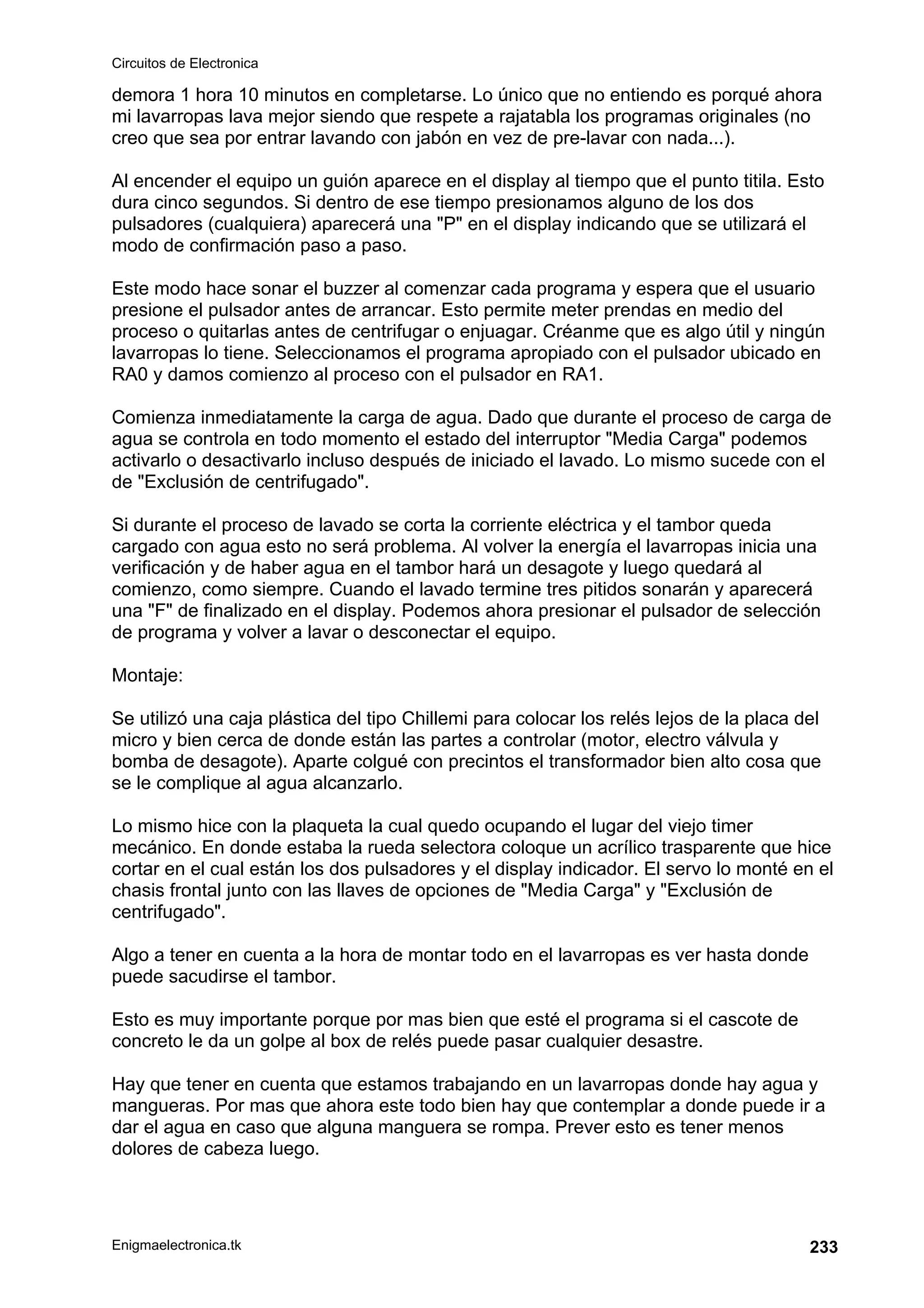 Circuitos de Electronica
Enigmaelectronica.tk 233
demora 1 hora 10 minutos en completarse. Lo único que no entiendo es porqué ahora
mi lavarropas lava mejor siendo que respete a rajatabla los programas originales (no
creo que sea por entrar lavando con jabón en vez de pre-lavar con nada...).
Al encender el equipo un guión aparece en el display al tiempo que el punto titila. Esto
dura cinco segundos. Si dentro de ese tiempo presionamos alguno de los dos
pulsadores (cualquiera) aparecerá una "P" en el display indicando que se utilizará el
modo de confirmación paso a paso.
Este modo hace sonar el buzzer al comenzar cada programa y espera que el usuario
presione el pulsador antes de arrancar. Esto permite meter prendas en medio del
proceso o quitarlas antes de centrifugar o enjuagar. Créanme que es algo útil y ningún
lavarropas lo tiene. Seleccionamos el programa apropiado con el pulsador ubicado en
RA0 y damos comienzo al proceso con el pulsador en RA1.
Comienza inmediatamente la carga de agua. Dado que durante el proceso de carga de
agua se controla en todo momento el estado del interruptor "Media Carga" podemos
activarlo o desactivarlo incluso después de iniciado el lavado. Lo mismo sucede con el
de "Exclusión de centrifugado".
Si durante el proceso de lavado se corta la corriente eléctrica y el tambor queda
cargado con agua esto no será problema. Al volver la energía el lavarropas inicia una
verificación y de haber agua en el tambor hará un desagote y luego quedará al
comienzo, como siempre. Cuando el lavado termine tres pitidos sonarán y aparecerá
una "F" de finalizado en el display. Podemos ahora presionar el pulsador de selección
de programa y volver a lavar o desconectar el equipo.
Montaje:
Se utilizó una caja plástica del tipo Chillemi para colocar los relés lejos de la placa del
micro y bien cerca de donde están las partes a controlar (motor, electro válvula y
bomba de desagote). Aparte colgué con precintos el transformador bien alto cosa que
se le complique al agua alcanzarlo.
Lo mismo hice con la plaqueta la cual quedo ocupando el lugar del viejo timer
mecánico. En donde estaba la rueda selectora coloque un acrílico trasparente que hice
cortar en el cual están los dos pulsadores y el display indicador. El servo lo monté en el
chasis frontal junto con las llaves de opciones de "Media Carga" y "Exclusión de
centrifugado".
Algo a tener en cuenta a la hora de montar todo en el lavarropas es ver hasta donde
puede sacudirse el tambor.
Esto es muy importante porque por mas bien que esté el programa si el cascote de
concreto le da un golpe al box de relés puede pasar cualquier desastre.
Hay que tener en cuenta que estamos trabajando en un lavarropas donde hay agua y
mangueras. Por mas que ahora este todo bien hay que contemplar a donde puede ir a
dar el agua en caso que alguna manguera se rompa. Prever esto es tener menos
dolores de cabeza luego.
 