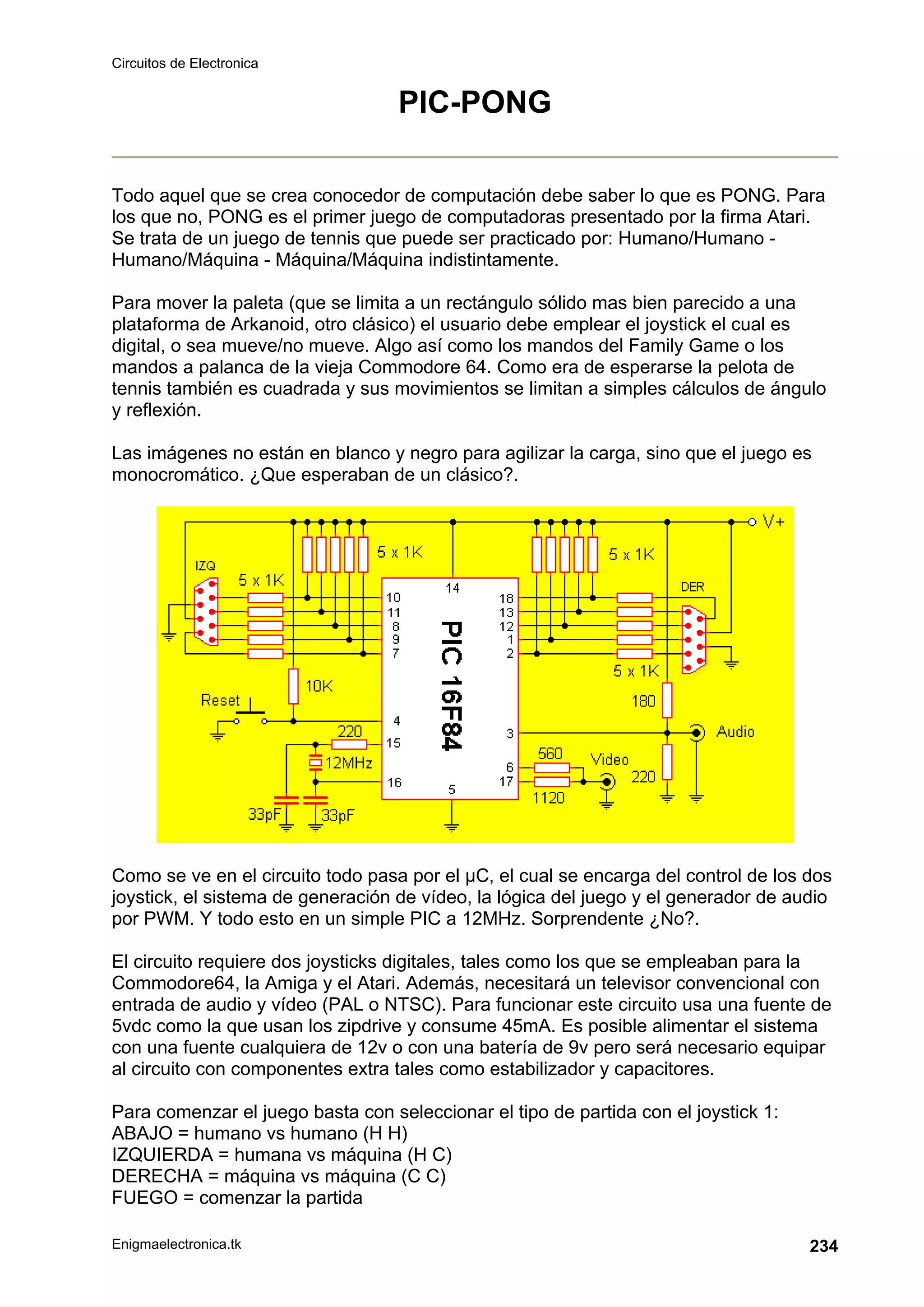 Circuitos de Electronica
Enigmaelectronica.tk 234
PIC-PONG
Todo aquel que se crea conocedor de computación debe saber lo que es PONG. Para
los que no, PONG es el primer juego de computadoras presentado por la firma Atari.
Se trata de un juego de tennis que puede ser practicado por: Humano/Humano -
Humano/Máquina - Máquina/Máquina indistintamente.
Para mover la paleta (que se limita a un rectángulo sólido mas bien parecido a una
plataforma de Arkanoid, otro clásico) el usuario debe emplear el joystick el cual es
digital, o sea mueve/no mueve. Algo así como los mandos del Family Game o los
mandos a palanca de la vieja Commodore 64. Como era de esperarse la pelota de
tennis también es cuadrada y sus movimientos se limitan a simples cálculos de ángulo
y reflexión.
Las imágenes no están en blanco y negro para agilizar la carga, sino que el juego es
monocromático. ¿Que esperaban de un clásico?.
Como se ve en el circuito todo pasa por el µC, el cual se encarga del control de los dos
joystick, el sistema de generación de vídeo, la lógica del juego y el generador de audio
por PWM. Y todo esto en un simple PIC a 12MHz. Sorprendente ¿No?.
El circuito requiere dos joysticks digitales, tales como los que se empleaban para la
Commodore64, la Amiga y el Atari. Además, necesitará un televisor convencional con
entrada de audio y vídeo (PAL o NTSC). Para funcionar este circuito usa una fuente de
5vdc como la que usan los zipdrive y consume 45mA. Es posible alimentar el sistema
con una fuente cualquiera de 12v o con una batería de 9v pero será necesario equipar
al circuito con componentes extra tales como estabilizador y capacitores.
Para comenzar el juego basta con seleccionar el tipo de partida con el joystick 1:
ABAJO = humano vs humano (H H)
IZQUIERDA = humana vs máquina (H C)
DERECHA = máquina vs máquina (C C)
FUEGO = comenzar la partida
 