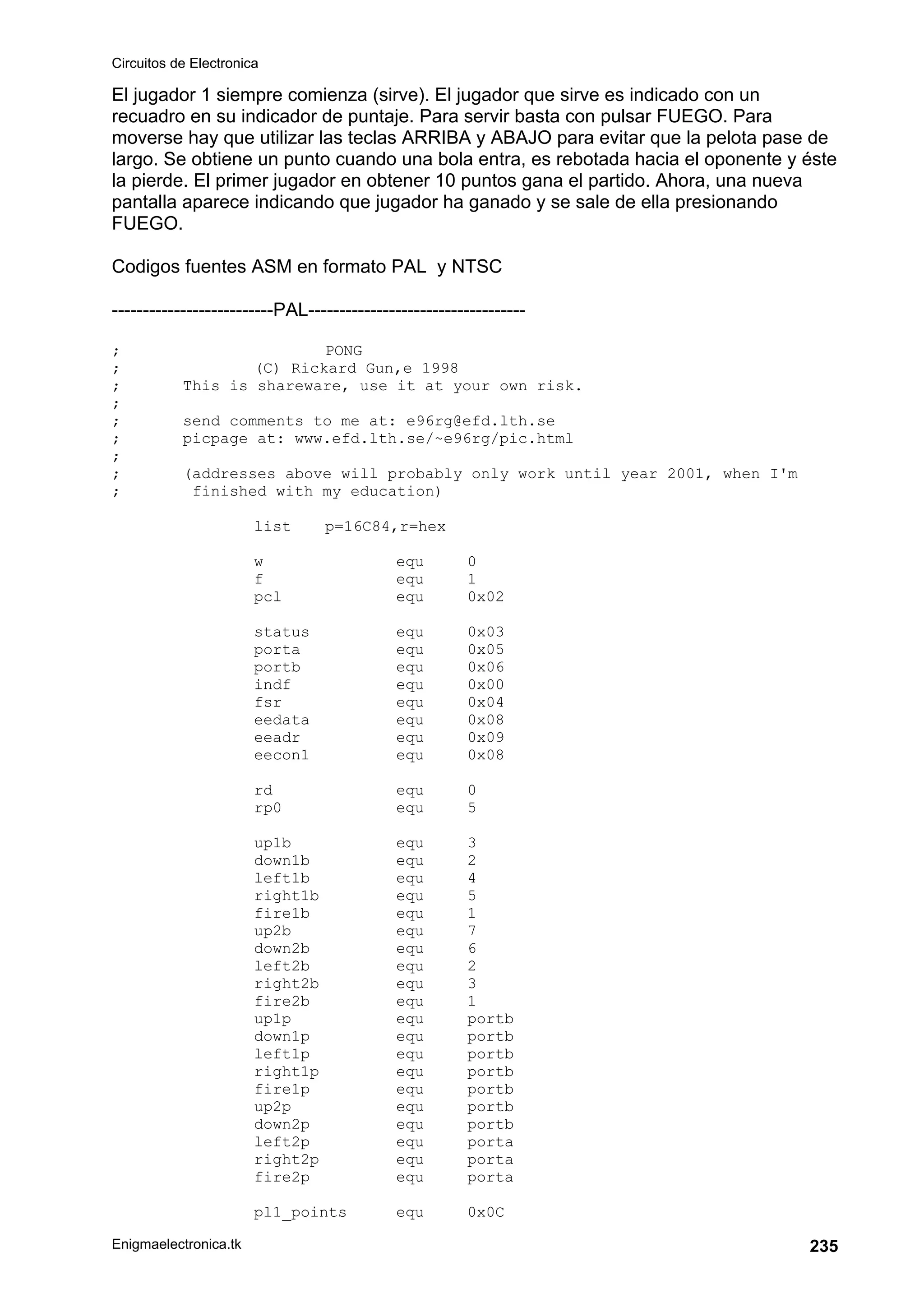 Circuitos de Electronica
Enigmaelectronica.tk 235
El jugador 1 siempre comienza (sirve). El jugador que sirve es indicado con un
recuadro en su indicador de puntaje. Para servir basta con pulsar FUEGO. Para
moverse hay que utilizar las teclas ARRIBA y ABAJO para evitar que la pelota pase de
largo. Se obtiene un punto cuando una bola entra, es rebotada hacia el oponente y éste
la pierde. El primer jugador en obtener 10 puntos gana el partido. Ahora, una nueva
pantalla aparece indicando que jugador ha ganado y se sale de ella presionando
FUEGO.
Codigos fuentes ASM en formato PAL y NTSC
--------------------------PAL-----------------------------------
; PONG
; (C) Rickard Gun‚e 1998
; This is shareware, use it at your own risk.
;
; send comments to me at: e96rg@efd.lth.se
; picpage at: www.efd.lth.se/~e96rg/pic.html
;
; (addresses above will probably only work until year 2001, when I'm
; finished with my education)
list p=16C84,r=hex
w equ 0
f equ 1
pcl equ 0x02
status equ 0x03
porta equ 0x05
portb equ 0x06
indf equ 0x00
fsr equ 0x04
eedata equ 0x08
eeadr equ 0x09
eecon1 equ 0x08
rd equ 0
rp0 equ 5
up1b equ 3
down1b equ 2
left1b equ 4
right1b equ 5
fire1b equ 1
up2b equ 7
down2b equ 6
left2b equ 2
right2b equ 3
fire2b equ 1
up1p equ portb
down1p equ portb
left1p equ portb
right1p equ portb
fire1p equ portb
up2p equ portb
down2p equ portb
left2p equ porta
right2p equ porta
fire2p equ porta
pl1_points equ 0x0C
 