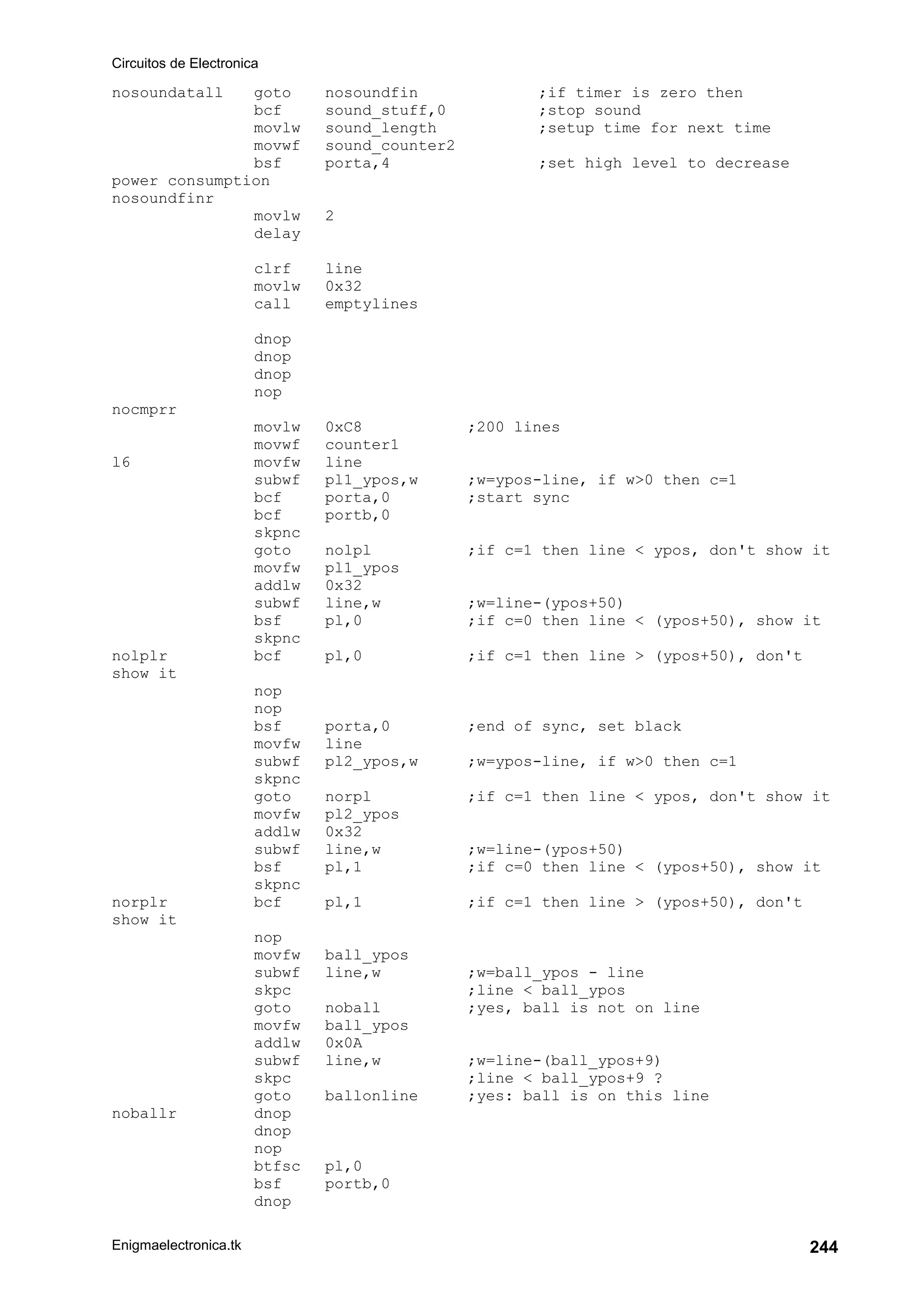 Circuitos de Electronica
Enigmaelectronica.tk 244
nosoundatall goto nosoundfin ;if timer is zero then
bcf sound_stuff,0 ;stop sound
movlw sound_length ;setup time for next time
movwf sound_counter2
bsf porta,4 ;set high level to decrease
power consumption
nosoundfinr
movlw 2
delay
clrf line
movlw 0x32
call emptylines
dnop
dnop
dnop
nop
nocmprr
movlw 0xC8 ;200 lines
movwf counter1
l6 movfw line
subwf pl1_ypos,w ;w=ypos-line, if w>0 then c=1
bcf porta,0 ;start sync
bcf portb,0
skpnc
goto nolpl ;if c=1 then line < ypos, don't show it
movfw pl1_ypos
addlw 0x32
subwf line,w ;w=line-(ypos+50)
bsf pl,0 ;if c=0 then line < (ypos+50), show it
skpnc
nolplr bcf pl,0 ;if c=1 then line > (ypos+50), don't
show it
nop
nop
bsf porta,0 ;end of sync, set black
movfw line
subwf pl2_ypos,w ;w=ypos-line, if w>0 then c=1
skpnc
goto norpl ;if c=1 then line < ypos, don't show it
movfw pl2_ypos
addlw 0x32
subwf line,w ;w=line-(ypos+50)
bsf pl,1 ;if c=0 then line < (ypos+50), show it
skpnc
norplr bcf pl,1 ;if c=1 then line > (ypos+50), don't
show it
nop
movfw ball_ypos
subwf line,w ;w=ball_ypos - line
skpc ;line < ball_ypos
goto noball ;yes, ball is not on line
movfw ball_ypos
addlw 0x0A
subwf line,w ;w=line-(ball_ypos+9)
skpc ;line < ball_ypos+9 ?
goto ballonline ;yes: ball is on this line
noballr dnop
dnop
nop
btfsc pl,0
bsf portb,0
dnop
 