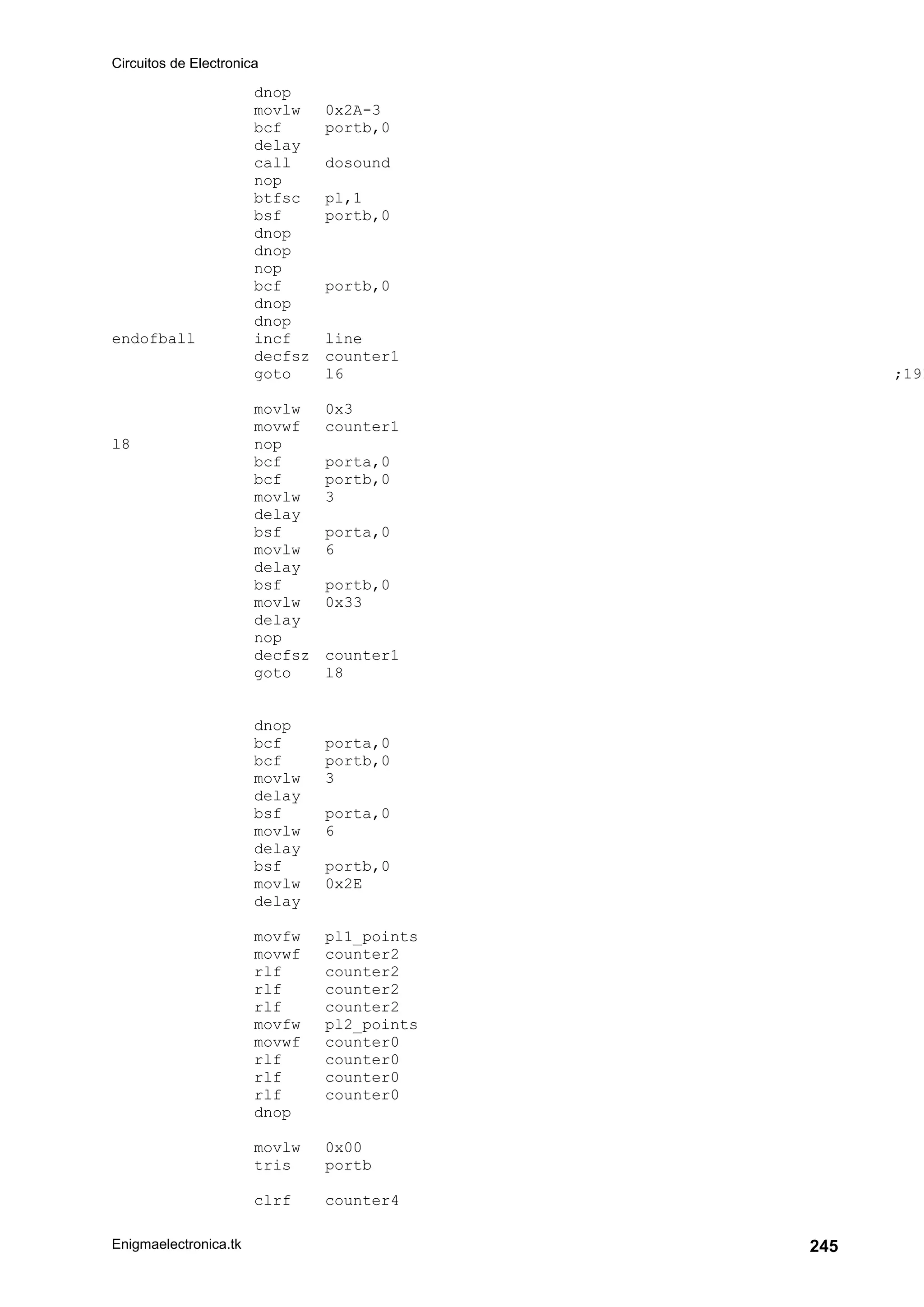 Circuitos de Electronica
Enigmaelectronica.tk 245
dnop
movlw 0x2A-3
bcf portb,0
delay
call dosound
nop
btfsc pl,1
bsf portb,0
dnop
dnop
nop
bcf portb,0
dnop
dnop
endofball incf line
decfsz counter1
goto l6 ;191
movlw 0x3
movwf counter1
l8 nop
bcf porta,0
bcf portb,0
movlw 3
delay
bsf porta,0
movlw 6
delay
bsf portb,0
movlw 0x33
delay
nop
decfsz counter1
goto l8
dnop
bcf porta,0
bcf portb,0
movlw 3
delay
bsf porta,0
movlw 6
delay
bsf portb,0
movlw 0x2E
delay
movfw pl1_points
movwf counter2
rlf counter2
rlf counter2
rlf counter2
movfw pl2_points
movwf counter0
rlf counter0
rlf counter0
rlf counter0
dnop
movlw 0x00
tris portb
clrf counter4
 