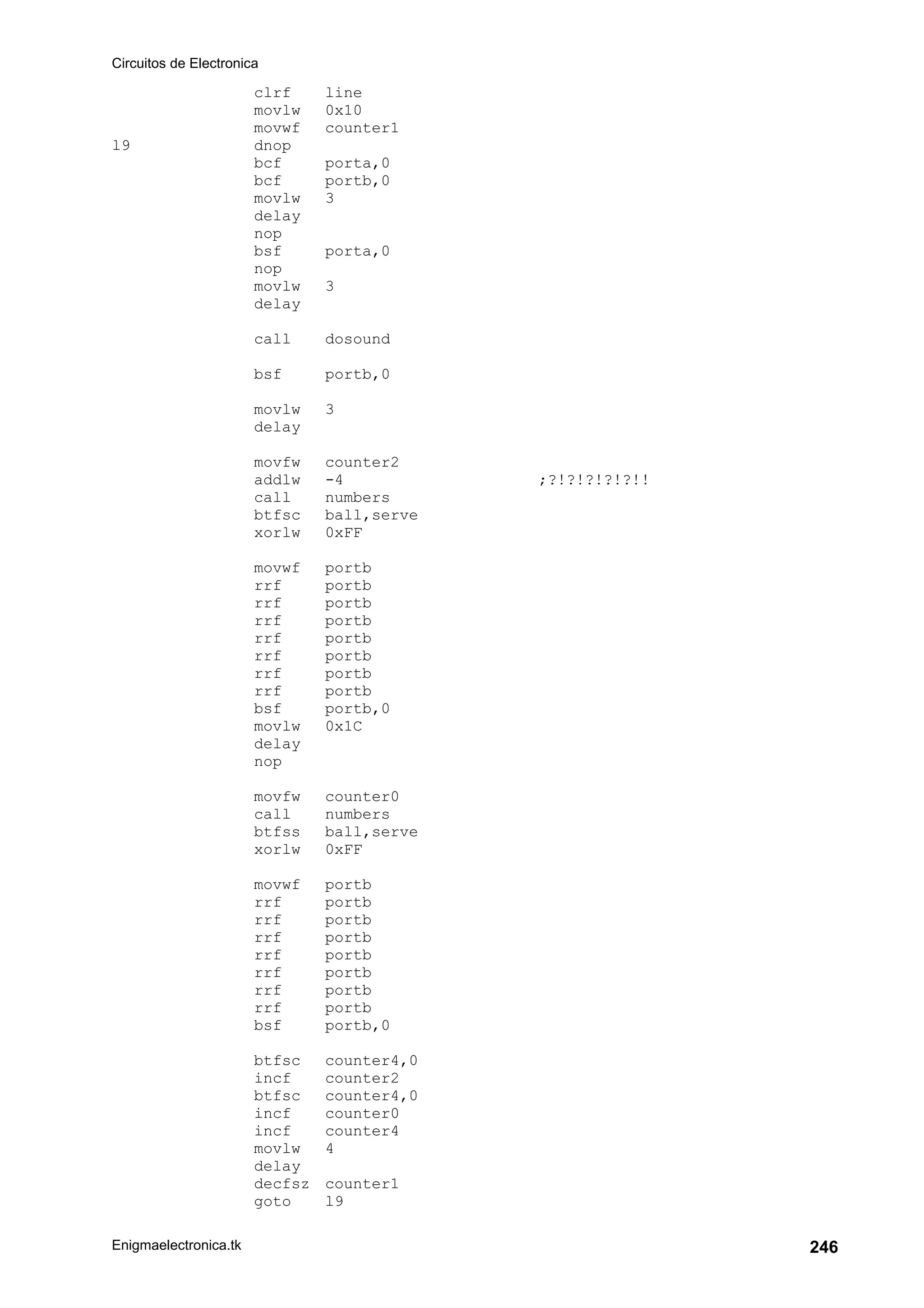 Circuitos de Electronica
Enigmaelectronica.tk 246
clrf line
movlw 0x10
movwf counter1
l9 dnop
bcf porta,0
bcf portb,0
movlw 3
delay
nop
bsf porta,0
nop
movlw 3
delay
call dosound
bsf portb,0
movlw 3
delay
movfw counter2
addlw -4 ;?!?!?!?!?!!
call numbers
btfsc ball,serve
xorlw 0xFF
movwf portb
rrf portb
rrf portb
rrf portb
rrf portb
rrf portb
rrf portb
rrf portb
bsf portb,0
movlw 0x1C
delay
nop
movfw counter0
call numbers
btfss ball,serve
xorlw 0xFF
movwf portb
rrf portb
rrf portb
rrf portb
rrf portb
rrf portb
rrf portb
rrf portb
bsf portb,0
btfsc counter4,0
incf counter2
btfsc counter4,0
incf counter0
incf counter4
movlw 4
delay
decfsz counter1
goto l9
 