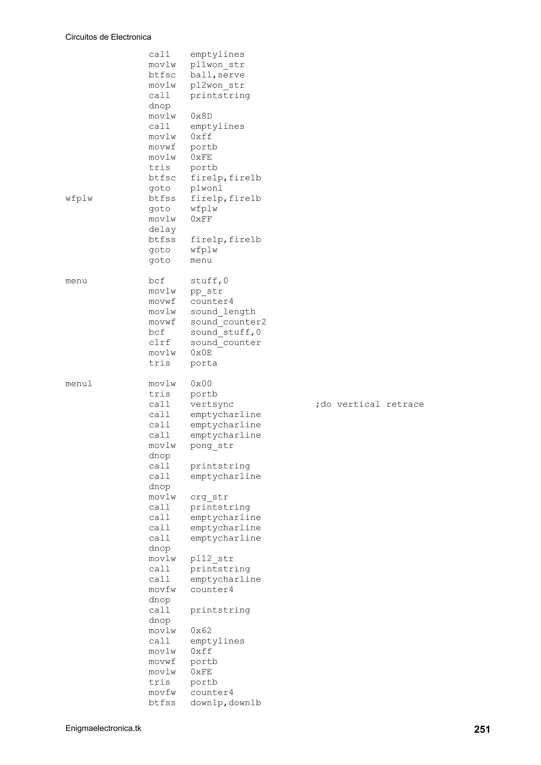 Circuitos de Electronica
Enigmaelectronica.tk 251
call emptylines
movlw pl1won_str
btfsc ball,serve
movlw pl2won_str
call printstring
dnop
movlw 0x8D
call emptylines
movlw 0xff
movwf portb
movlw 0xFE
tris portb
btfsc fire1p,fire1b
goto plwonl
wfplw btfss fire1p,fire1b
goto wfplw
movlw 0xFF
delay
btfss fire1p,fire1b
goto wfplw
goto menu
menu bcf stuff,0
movlw pp_str
movwf counter4
movlw sound_length
movwf sound_counter2
bcf sound_stuff,0
clrf sound_counter
movlw 0x0E
tris porta
menul movlw 0x00
tris portb
call vertsync ;do vertical retrace
call emptycharline
call emptycharline
call emptycharline
movlw pong_str
dnop
call printstring
call emptycharline
dnop
movlw crg_str
call printstring
call emptycharline
call emptycharline
call emptycharline
dnop
movlw pl12_str
call printstring
call emptycharline
movfw counter4
dnop
call printstring
dnop
movlw 0x62
call emptylines
movlw 0xff
movwf portb
movlw 0xFE
tris portb
movfw counter4
btfss down1p,down1b
 