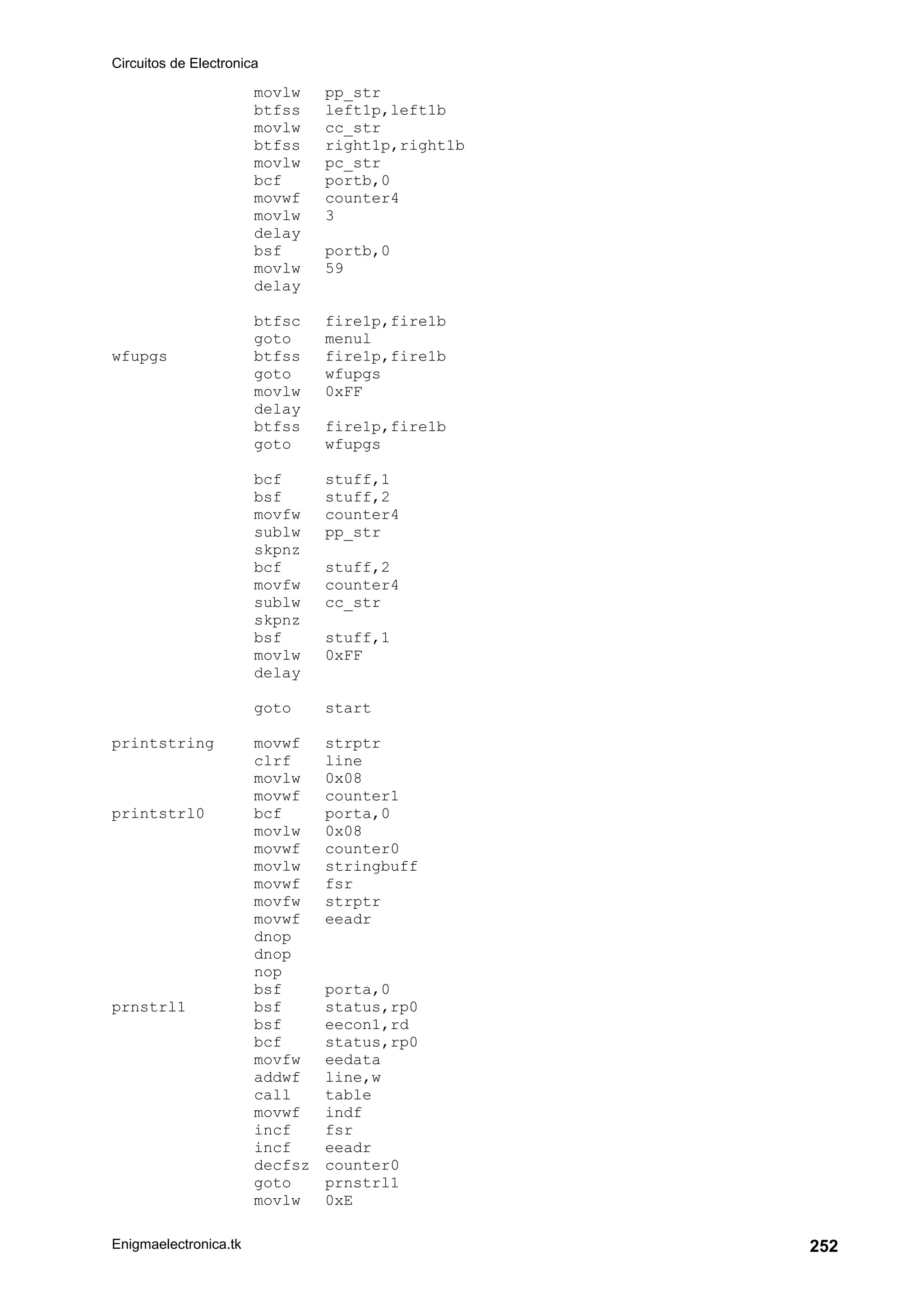 Circuitos de Electronica
Enigmaelectronica.tk 252
movlw pp_str
btfss left1p,left1b
movlw cc_str
btfss right1p,right1b
movlw pc_str
bcf portb,0
movwf counter4
movlw 3
delay
bsf portb,0
movlw 59
delay
btfsc fire1p,fire1b
goto menul
wfupgs btfss fire1p,fire1b
goto wfupgs
movlw 0xFF
delay
btfss fire1p,fire1b
goto wfupgs
bcf stuff,1
bsf stuff,2
movfw counter4
sublw pp_str
skpnz
bcf stuff,2
movfw counter4
sublw cc_str
skpnz
bsf stuff,1
movlw 0xFF
delay
goto start
printstring movwf strptr
clrf line
movlw 0x08
movwf counter1
printstrl0 bcf porta,0
movlw 0x08
movwf counter0
movlw stringbuff
movwf fsr
movfw strptr
movwf eeadr
dnop
dnop
nop
bsf porta,0
prnstrl1 bsf status,rp0
bsf eecon1,rd
bcf status,rp0
movfw eedata
addwf line,w
call table
movwf indf
incf fsr
incf eeadr
decfsz counter0
goto prnstrl1
movlw 0xE
 