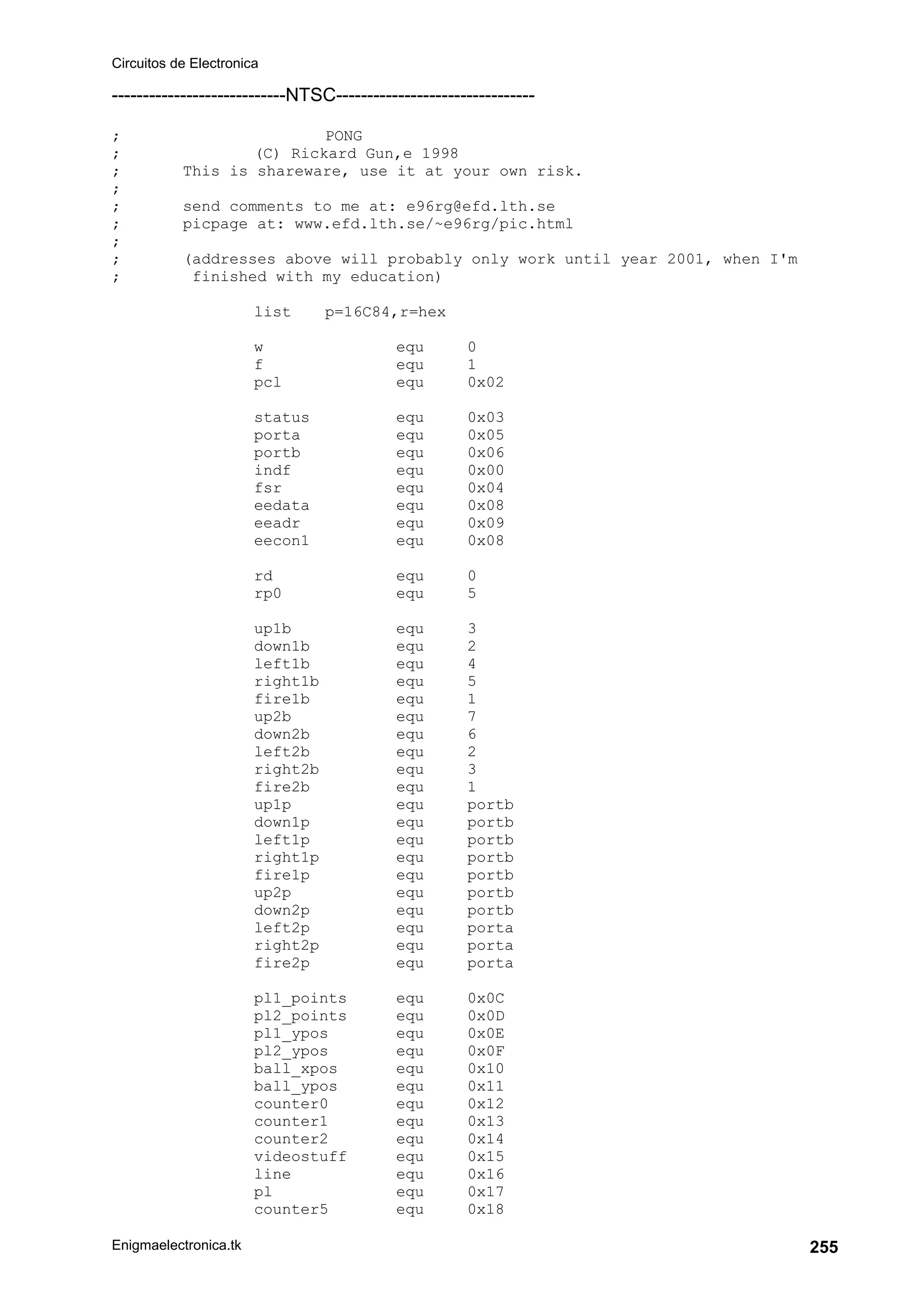 Circuitos de Electronica
Enigmaelectronica.tk 255
----------------------------NTSC--------------------------------
; PONG
; (C) Rickard Gun‚e 1998
; This is shareware, use it at your own risk.
;
; send comments to me at: e96rg@efd.lth.se
; picpage at: www.efd.lth.se/~e96rg/pic.html
;
; (addresses above will probably only work until year 2001, when I'm
; finished with my education)
list p=16C84,r=hex
w equ 0
f equ 1
pcl equ 0x02
status equ 0x03
porta equ 0x05
portb equ 0x06
indf equ 0x00
fsr equ 0x04
eedata equ 0x08
eeadr equ 0x09
eecon1 equ 0x08
rd equ 0
rp0 equ 5
up1b equ 3
down1b equ 2
left1b equ 4
right1b equ 5
fire1b equ 1
up2b equ 7
down2b equ 6
left2b equ 2
right2b equ 3
fire2b equ 1
up1p equ portb
down1p equ portb
left1p equ portb
right1p equ portb
fire1p equ portb
up2p equ portb
down2p equ portb
left2p equ porta
right2p equ porta
fire2p equ porta
pl1_points equ 0x0C
pl2_points equ 0x0D
pl1_ypos equ 0x0E
pl2_ypos equ 0x0F
ball_xpos equ 0x10
ball_ypos equ 0x11
counter0 equ 0x12
counter1 equ 0x13
counter2 equ 0x14
videostuff equ 0x15
line equ 0x16
pl equ 0x17
counter5 equ 0x18
 