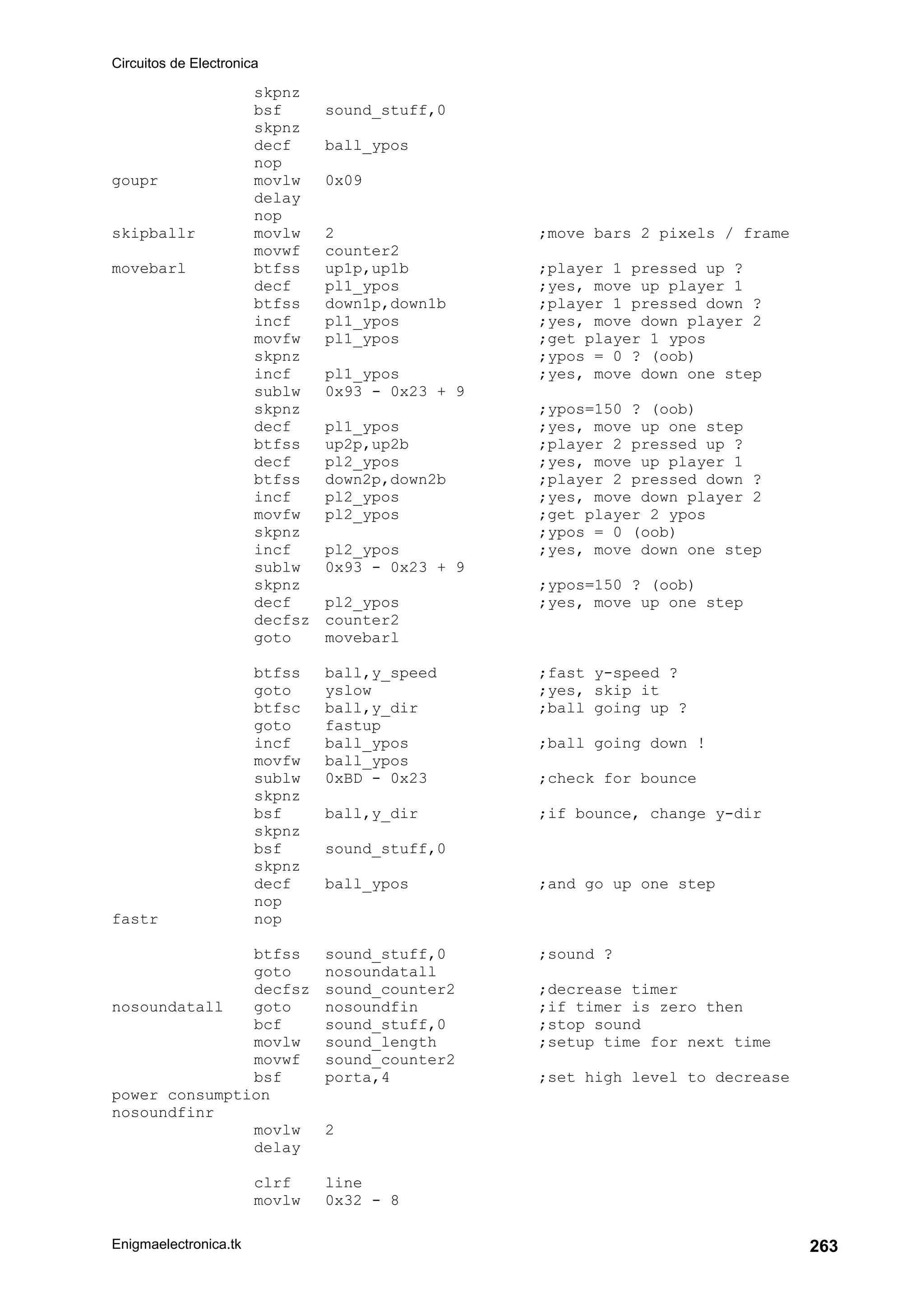 Circuitos de Electronica
Enigmaelectronica.tk 263
skpnz
bsf sound_stuff,0
skpnz
decf ball_ypos
nop
goupr movlw 0x09
delay
nop
skipballr movlw 2 ;move bars 2 pixels / frame
movwf counter2
movebarl btfss up1p,up1b ;player 1 pressed up ?
decf pl1_ypos ;yes, move up player 1
btfss down1p,down1b ;player 1 pressed down ?
incf pl1_ypos ;yes, move down player 2
movfw pl1_ypos ;get player 1 ypos
skpnz ;ypos = 0 ? (oob)
incf pl1_ypos ;yes, move down one step
sublw 0x93 - 0x23 + 9
skpnz ;ypos=150 ? (oob)
decf pl1_ypos ;yes, move up one step
btfss up2p,up2b ;player 2 pressed up ?
decf pl2_ypos ;yes, move up player 1
btfss down2p,down2b ;player 2 pressed down ?
incf pl2_ypos ;yes, move down player 2
movfw pl2_ypos ;get player 2 ypos
skpnz ;ypos = 0 (oob)
incf pl2_ypos ;yes, move down one step
sublw 0x93 - 0x23 + 9
skpnz ;ypos=150 ? (oob)
decf pl2_ypos ;yes, move up one step
decfsz counter2
goto movebarl
btfss ball,y_speed ;fast y-speed ?
goto yslow ;yes, skip it
btfsc ball,y_dir ;ball going up ?
goto fastup
incf ball_ypos ;ball going down !
movfw ball_ypos
sublw 0xBD - 0x23 ;check for bounce
skpnz
bsf ball,y_dir ;if bounce, change y-dir
skpnz
bsf sound_stuff,0
skpnz
decf ball_ypos ;and go up one step
nop
fastr nop
btfss sound_stuff,0 ;sound ?
goto nosoundatall
decfsz sound_counter2 ;decrease timer
nosoundatall goto nosoundfin ;if timer is zero then
bcf sound_stuff,0 ;stop sound
movlw sound_length ;setup time for next time
movwf sound_counter2
bsf porta,4 ;set high level to decrease
power consumption
nosoundfinr
movlw 2
delay
clrf line
movlw 0x32 - 8
 