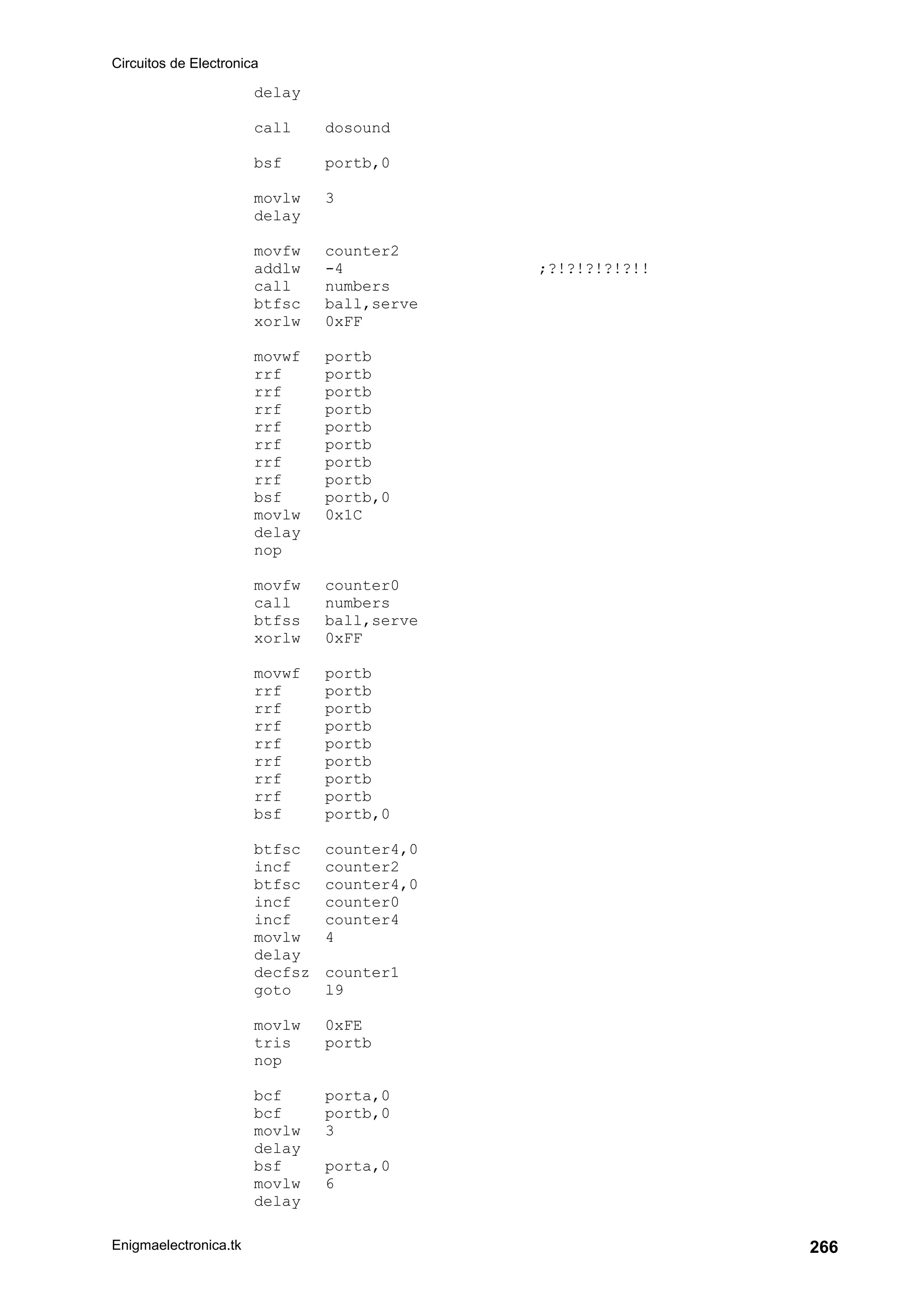 Circuitos de Electronica
Enigmaelectronica.tk 266
delay
call dosound
bsf portb,0
movlw 3
delay
movfw counter2
addlw -4 ;?!?!?!?!?!!
call numbers
btfsc ball,serve
xorlw 0xFF
movwf portb
rrf portb
rrf portb
rrf portb
rrf portb
rrf portb
rrf portb
rrf portb
bsf portb,0
movlw 0x1C
delay
nop
movfw counter0
call numbers
btfss ball,serve
xorlw 0xFF
movwf portb
rrf portb
rrf portb
rrf portb
rrf portb
rrf portb
rrf portb
rrf portb
bsf portb,0
btfsc counter4,0
incf counter2
btfsc counter4,0
incf counter0
incf counter4
movlw 4
delay
decfsz counter1
goto l9
movlw 0xFE
tris portb
nop
bcf porta,0
bcf portb,0
movlw 3
delay
bsf porta,0
movlw 6
delay
 