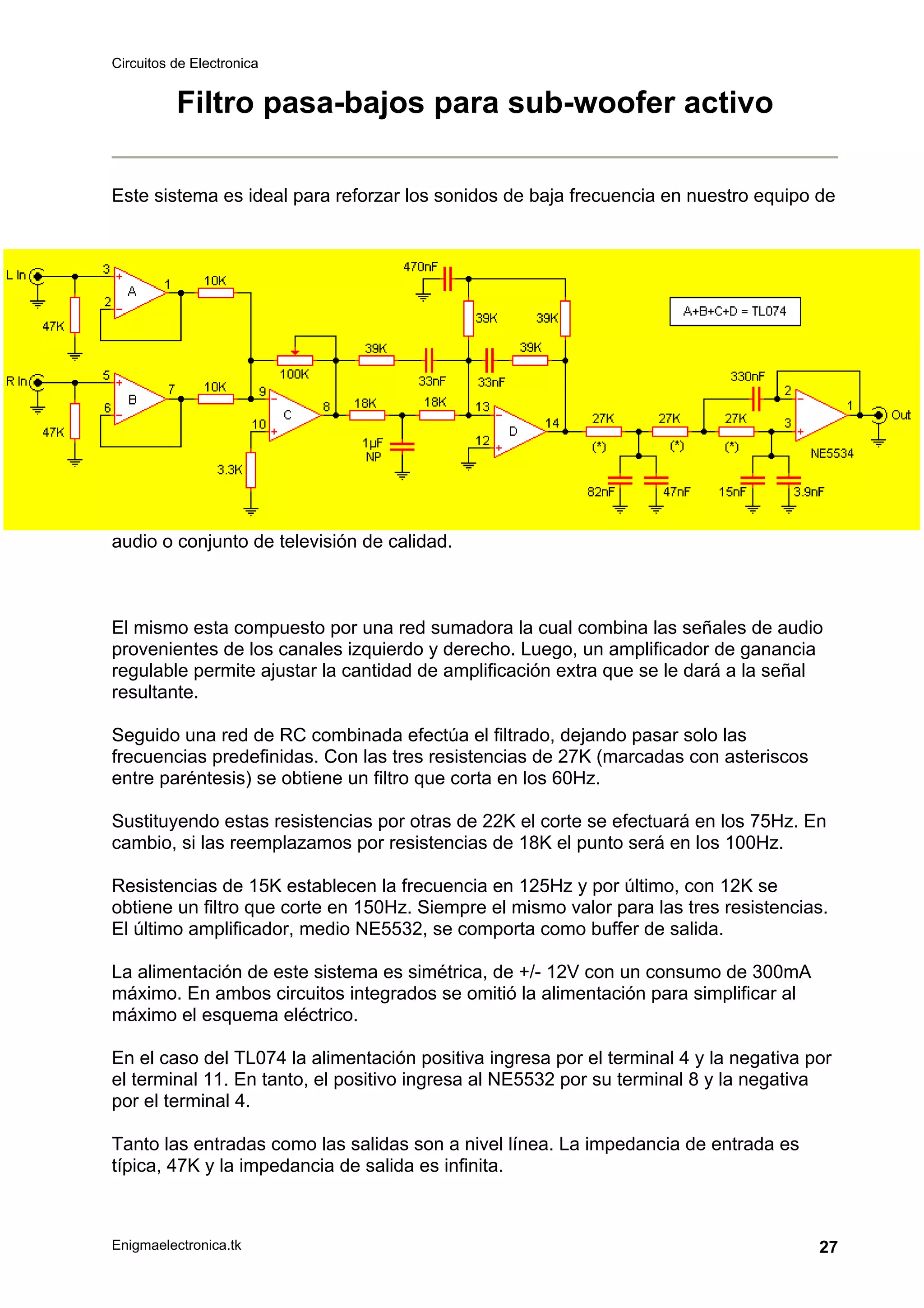 Circuitos de Electronica
Enigmaelectronica.tk 27
Filtro pasa-bajos para sub-woofer activo
Este sistema es ideal para reforzar los sonidos de baja frecuencia en nuestro equipo de
audio o conjunto de televisión de calidad.
El mismo esta compuesto por una red sumadora la cual combina las señales de audio
provenientes de los canales izquierdo y derecho. Luego, un amplificador de ganancia
regulable permite ajustar la cantidad de amplificación extra que se le dará a la señal
resultante.
Seguido una red de RC combinada efectúa el filtrado, dejando pasar solo las
frecuencias predefinidas. Con las tres resistencias de 27K (marcadas con asteriscos
entre paréntesis) se obtiene un filtro que corta en los 60Hz.
Sustituyendo estas resistencias por otras de 22K el corte se efectuará en los 75Hz. En
cambio, si las reemplazamos por resistencias de 18K el punto será en los 100Hz.
Resistencias de 15K establecen la frecuencia en 125Hz y por último, con 12K se
obtiene un filtro que corte en 150Hz. Siempre el mismo valor para las tres resistencias.
El último amplificador, medio NE5532, se comporta como buffer de salida.
La alimentación de este sistema es simétrica, de +/- 12V con un consumo de 300mA
máximo. En ambos circuitos integrados se omitió la alimentación para simplificar al
máximo el esquema eléctrico.
En el caso del TL074 la alimentación positiva ingresa por el terminal 4 y la negativa por
el terminal 11. En tanto, el positivo ingresa al NE5532 por su terminal 8 y la negativa
por el terminal 4.
Tanto las entradas como las salidas son a nivel línea. La impedancia de entrada es
típica, 47K y la impedancia de salida es infinita.
 