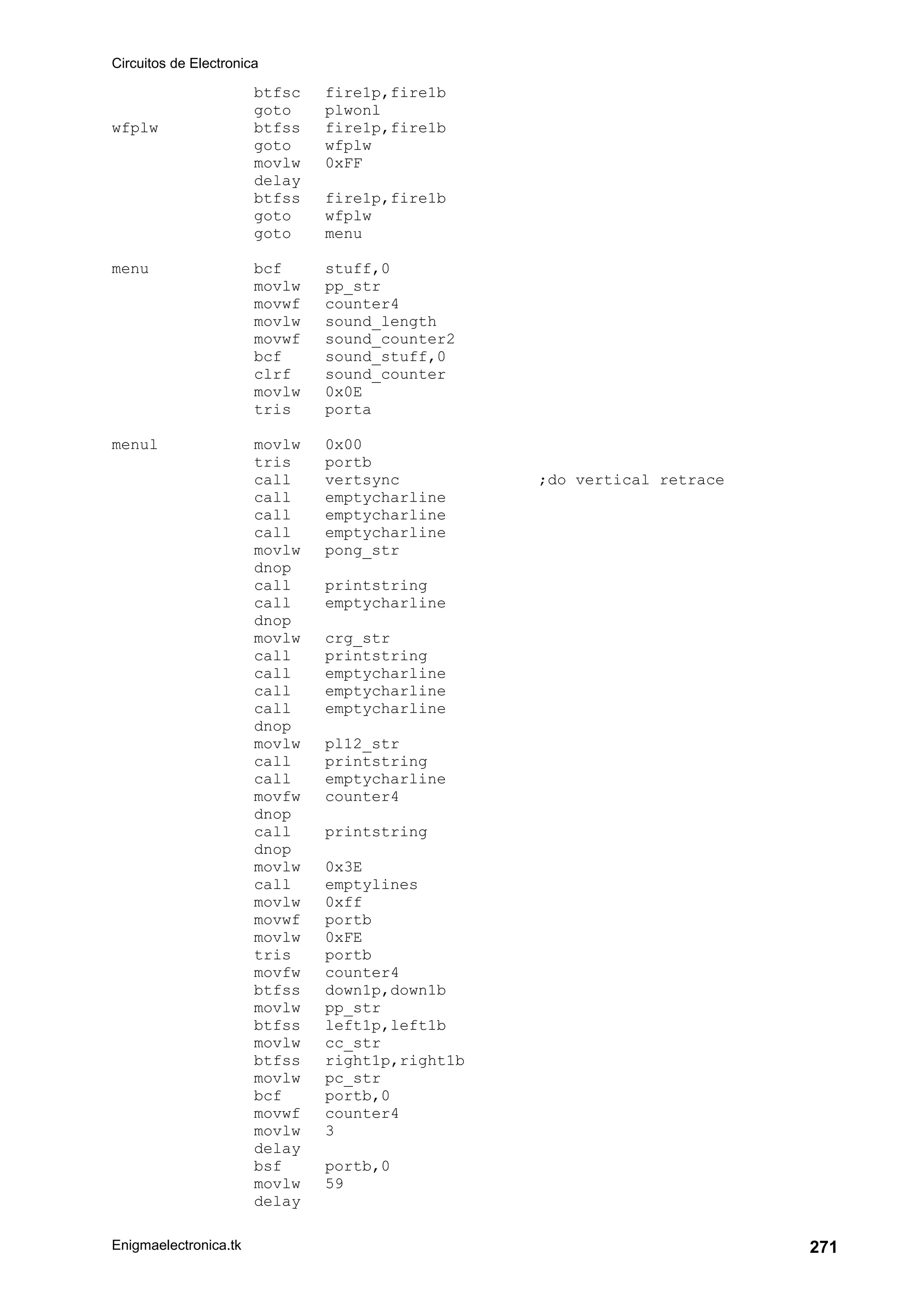 Circuitos de Electronica
Enigmaelectronica.tk 271
btfsc fire1p,fire1b
goto plwonl
wfplw btfss fire1p,fire1b
goto wfplw
movlw 0xFF
delay
btfss fire1p,fire1b
goto wfplw
goto menu
menu bcf stuff,0
movlw pp_str
movwf counter4
movlw sound_length
movwf sound_counter2
bcf sound_stuff,0
clrf sound_counter
movlw 0x0E
tris porta
menul movlw 0x00
tris portb
call vertsync ;do vertical retrace
call emptycharline
call emptycharline
call emptycharline
movlw pong_str
dnop
call printstring
call emptycharline
dnop
movlw crg_str
call printstring
call emptycharline
call emptycharline
call emptycharline
dnop
movlw pl12_str
call printstring
call emptycharline
movfw counter4
dnop
call printstring
dnop
movlw 0x3E
call emptylines
movlw 0xff
movwf portb
movlw 0xFE
tris portb
movfw counter4
btfss down1p,down1b
movlw pp_str
btfss left1p,left1b
movlw cc_str
btfss right1p,right1b
movlw pc_str
bcf portb,0
movwf counter4
movlw 3
delay
bsf portb,0
movlw 59
delay
 