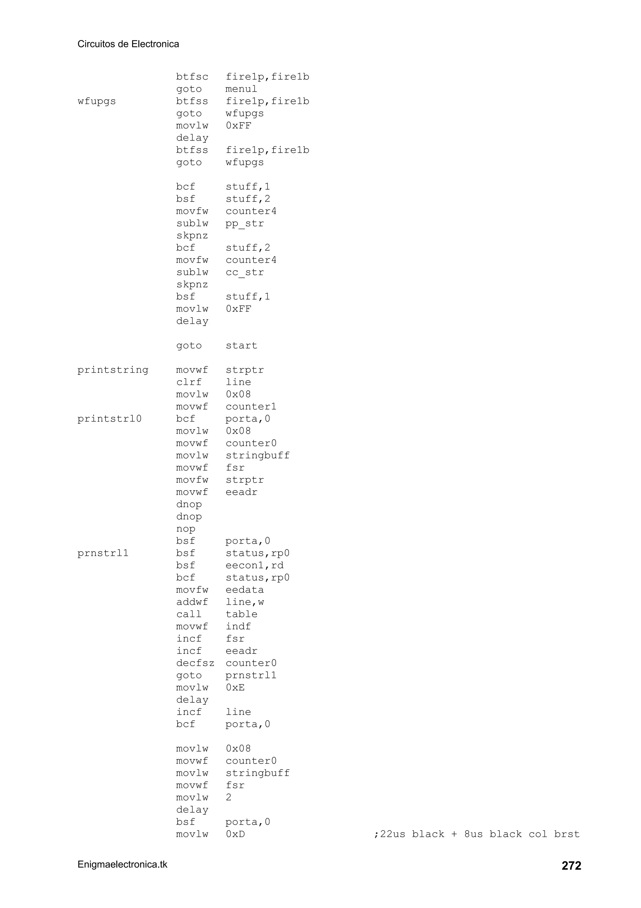 Circuitos de Electronica
Enigmaelectronica.tk 272
btfsc fire1p,fire1b
goto menul
wfupgs btfss fire1p,fire1b
goto wfupgs
movlw 0xFF
delay
btfss fire1p,fire1b
goto wfupgs
bcf stuff,1
bsf stuff,2
movfw counter4
sublw pp_str
skpnz
bcf stuff,2
movfw counter4
sublw cc_str
skpnz
bsf stuff,1
movlw 0xFF
delay
goto start
printstring movwf strptr
clrf line
movlw 0x08
movwf counter1
printstrl0 bcf porta,0
movlw 0x08
movwf counter0
movlw stringbuff
movwf fsr
movfw strptr
movwf eeadr
dnop
dnop
nop
bsf porta,0
prnstrl1 bsf status,rp0
bsf eecon1,rd
bcf status,rp0
movfw eedata
addwf line,w
call table
movwf indf
incf fsr
incf eeadr
decfsz counter0
goto prnstrl1
movlw 0xE
delay
incf line
bcf porta,0
movlw 0x08
movwf counter0
movlw stringbuff
movwf fsr
movlw 2
delay
bsf porta,0
movlw 0xD ;22us black + 8us black col brst
 