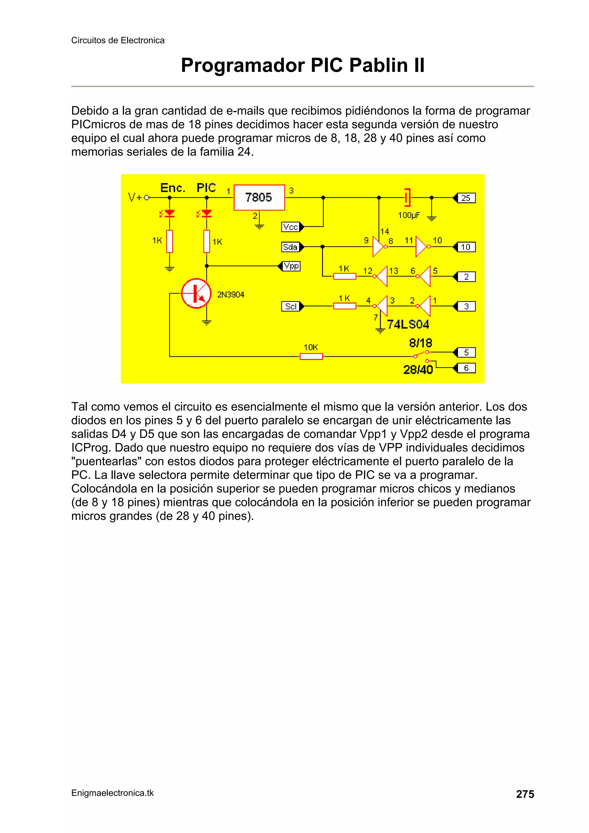 Circuitos de Electronica
Enigmaelectronica.tk 275
Programador PIC Pablin II
Debido a la gran cantidad de e-mails que recibimos pidiéndonos la forma de programar
PICmicros de mas de 18 pines decidimos hacer esta segunda versión de nuestro
equipo el cual ahora puede programar micros de 8, 18, 28 y 40 pines así como
memorias seriales de la familia 24.
Tal como vemos el circuito es esencialmente el mismo que la versión anterior. Los dos
diodos en los pines 5 y 6 del puerto paralelo se encargan de unir eléctricamente las
salidas D4 y D5 que son las encargadas de comandar Vpp1 y Vpp2 desde el programa
ICProg. Dado que nuestro equipo no requiere dos vías de VPP individuales decidimos
puentearlas con estos diodos para proteger eléctricamente el puerto paralelo de la
PC. La llave selectora permite determinar que tipo de PIC se va a programar.
Colocándola en la posición superior se pueden programar micros chicos y medianos
(de 8 y 18 pines) mientras que colocándola en la posición inferior se pueden programar
micros grandes (de 28 y 40 pines).
 