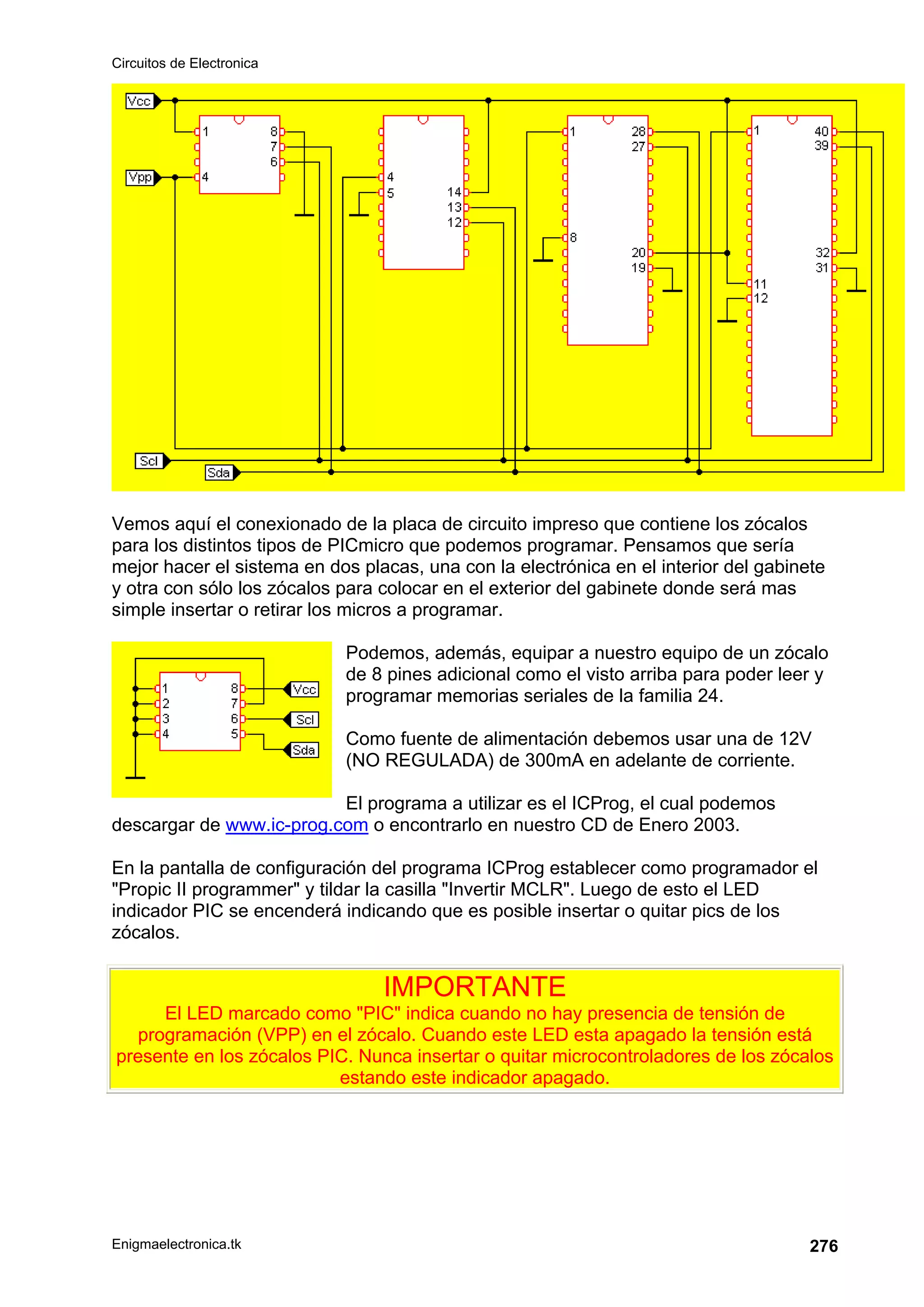 Circuitos de Electronica
Enigmaelectronica.tk 276
Vemos aquí el conexionado de la placa de circuito impreso que contiene los zócalos
para los distintos tipos de PICmicro que podemos programar. Pensamos que sería
mejor hacer el sistema en dos placas, una con la electrónica en el interior del gabinete
y otra con sólo los zócalos para colocar en el exterior del gabinete donde será mas
simple insertar o retirar los micros a programar.
Podemos, además, equipar a nuestro equipo de un zócalo
de 8 pines adicional como el visto arriba para poder leer y
programar memorias seriales de la familia 24.
Como fuente de alimentación debemos usar una de 12V
(NO REGULADA) de 300mA en adelante de corriente.
El programa a utilizar es el ICProg, el cual podemos
descargar de www.ic-prog.com o encontrarlo en nuestro CD de Enero 2003.
En la pantalla de configuración del programa ICProg establecer como programador el
Propic II programmer y tildar la casilla Invertir MCLR. Luego de esto el LED
indicador PIC se encenderá indicando que es posible insertar o quitar pics de los
zócalos.
IMPORTANTE
El LED marcado como PIC indica cuando no hay presencia de tensión de
programación (VPP) en el zócalo. Cuando este LED esta apagado la tensión está
presente en los zócalos PIC. Nunca insertar o quitar microcontroladores de los zócalos
estando este indicador apagado.
 