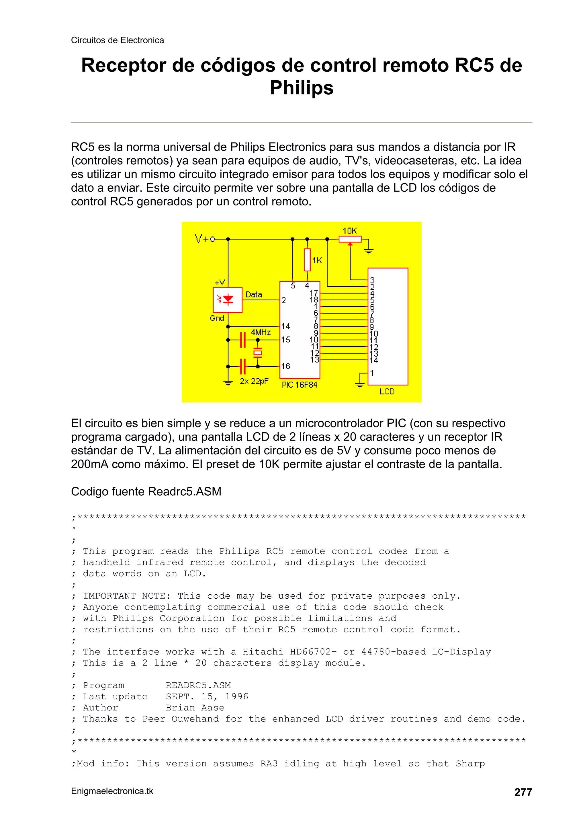 Circuitos de Electronica
Enigmaelectronica.tk 277
Receptor de códigos de control remoto RC5 de
Philips
RC5 es la norma universal de Philips Electronics para sus mandos a distancia por IR
(controles remotos) ya sean para equipos de audio, TV's, videocaseteras, etc. La idea
es utilizar un mismo circuito integrado emisor para todos los equipos y modificar solo el
dato a enviar. Este circuito permite ver sobre una pantalla de LCD los códigos de
control RC5 generados por un control remoto.
El circuito es bien simple y se reduce a un microcontrolador PIC (con su respectivo
programa cargado), una pantalla LCD de 2 líneas x 20 caracteres y un receptor IR
estándar de TV. La alimentación del circuito es de 5V y consume poco menos de
200mA como máximo. El preset de 10K permite ajustar el contraste de la pantalla.
Codigo fuente Readrc5.ASM
;****************************************************************************
*
;
; This program reads the Philips RC5 remote control codes from a
; handheld infrared remote control, and displays the decoded
; data words on an LCD.
;
; IMPORTANT NOTE: This code may be used for private purposes only.
; Anyone contemplating commercial use of this code should check
; with Philips Corporation for possible limitations and
; restrictions on the use of their RC5 remote control code format.
;
; The interface works with a Hitachi HD66702- or 44780-based LC-Display
; This is a 2 line * 20 characters display module.
;
; Program READRC5.ASM
; Last update SEPT. 15, 1996
; Author Brian Aase
; Thanks to Peer Ouwehand for the enhanced LCD driver routines and demo code.
;
;****************************************************************************
*
;Mod info: This version assumes RA3 idling at high level so that Sharp
 