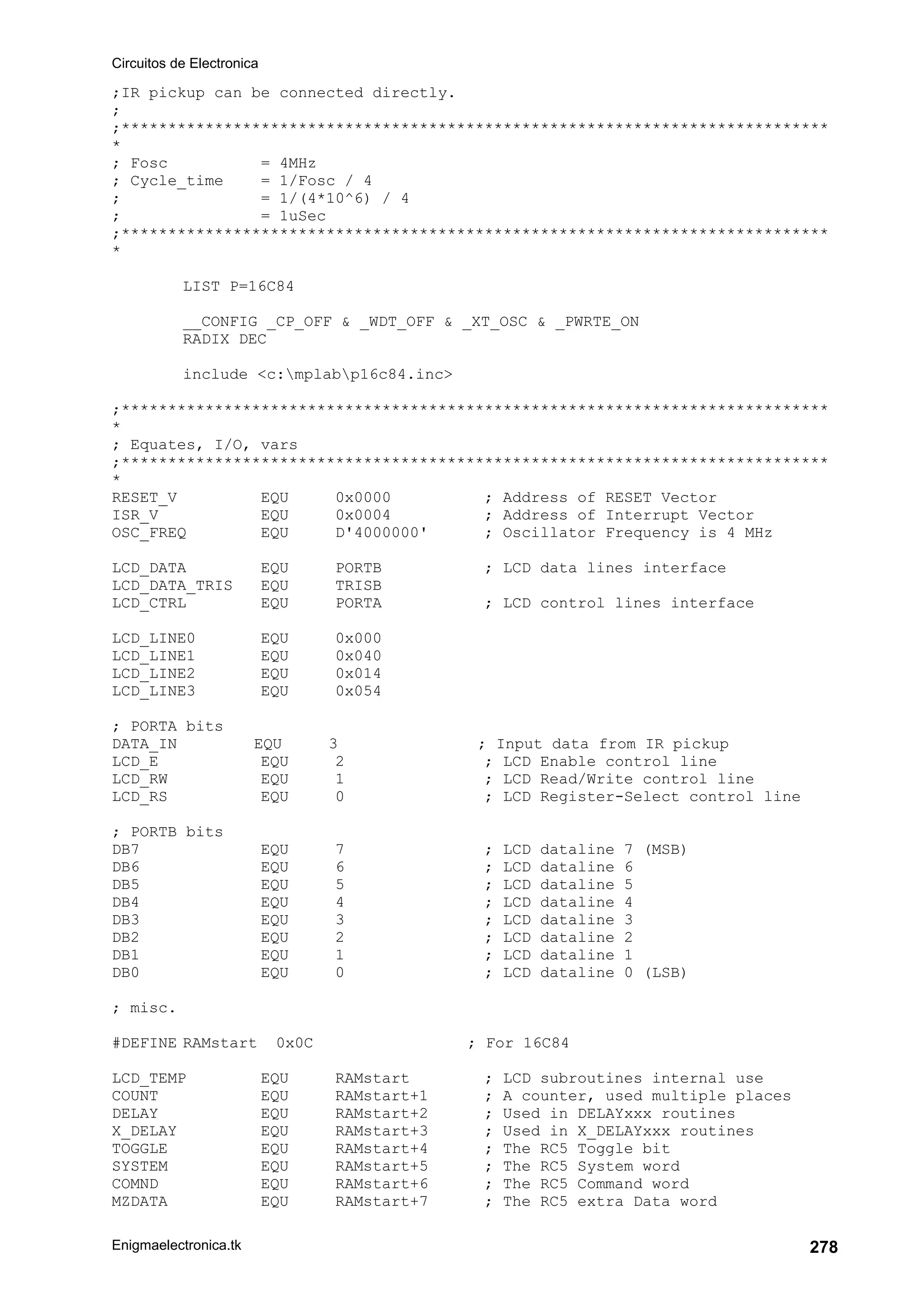 Circuitos de Electronica
Enigmaelectronica.tk 278
;IR pickup can be connected directly.
;
;****************************************************************************
*
; Fosc = 4MHz
; Cycle_time = 1/Fosc / 4
; = 1/(4*10^6) / 4
; = 1uSec
;****************************************************************************
*
LIST P=16C84
__CONFIG _CP_OFF  _WDT_OFF  _XT_OSC  _PWRTE_ON
RADIX DEC
include c:mplabp16c84.inc
;****************************************************************************
*
; Equates, I/O, vars
;****************************************************************************
*
RESET_V EQU 0x0000 ; Address of RESET Vector
ISR_V EQU 0x0004 ; Address of Interrupt Vector
OSC_FREQ EQU D'4000000' ; Oscillator Frequency is 4 MHz
LCD_DATA EQU PORTB ; LCD data lines interface
LCD_DATA_TRIS EQU TRISB
LCD_CTRL EQU PORTA ; LCD control lines interface
LCD_LINE0 EQU 0x000
LCD_LINE1 EQU 0x040
LCD_LINE2 EQU 0x014
LCD_LINE3 EQU 0x054
; PORTA bits
DATA_IN EQU 3 ; Input data from IR pickup
LCD_E EQU 2 ; LCD Enable control line
LCD_RW EQU 1 ; LCD Read/Write control line
LCD_RS EQU 0 ; LCD Register-Select control line
; PORTB bits
DB7 EQU 7 ; LCD dataline 7 (MSB)
DB6 EQU 6 ; LCD dataline 6
DB5 EQU 5 ; LCD dataline 5
DB4 EQU 4 ; LCD dataline 4
DB3 EQU 3 ; LCD dataline 3
DB2 EQU 2 ; LCD dataline 2
DB1 EQU 1 ; LCD dataline 1
DB0 EQU 0 ; LCD dataline 0 (LSB)
; misc.
#DEFINE RAMstart 0x0C ; For 16C84
LCD_TEMP EQU RAMstart ; LCD subroutines internal use
COUNT EQU RAMstart+1 ; A counter, used multiple places
DELAY EQU RAMstart+2 ; Used in DELAYxxx routines
X_DELAY EQU RAMstart+3 ; Used in X_DELAYxxx routines
TOGGLE EQU RAMstart+4 ; The RC5 Toggle bit
SYSTEM EQU RAMstart+5 ; The RC5 System word
COMND EQU RAMstart+6 ; The RC5 Command word
MZDATA EQU RAMstart+7 ; The RC5 extra Data word
 